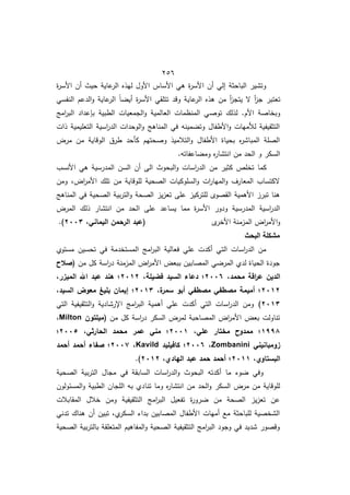 452
‫ة‬
‫ر‬‫األس‬ ‫أف‬ ‫حيث‬ ‫عاية‬
‫الر‬ ‫ليذه‬ ‫األوؿ‬ ‫األساس‬ ‫ىي‬ ‫ة‬
‫ر‬‫األس‬ ‫أف‬ ‫إلي‬ ‫الباحثة‬ ‫وتشير‬
‫النفسي‬ ‫الدعـ‬‫و‬ ‫عاية‬
‫الر‬ ً‫ا‬ ‫أي‬ ‫ة‬
‫ر‬‫األس‬ ‫تتمقي‬ ‫وقد‬ ‫عاية‬
‫الر‬ ‫ىذه‬ ‫مف‬ ‫أ‬
‫ز‬‫يتج‬ ‫ال‬ ‫أ‬
‫ز‬‫ج‬ ‫تعتبر‬
‫توص‬ ‫لذلؾ‬ .‫األـ‬ ‫وبخاصة‬
‫امج‬
‫ر‬‫الب‬ ‫عداد‬ ‫ب‬ ‫الطبية‬ ‫الجمعيات‬‫و‬ ‫العالمية‬ ‫المنظمات‬ ‫ي‬
‫ذات‬ ‫التعميمية‬ ‫اسية‬
‫ر‬‫الد‬ ‫الوحدات‬‫و‬ ‫المناىج‬ ‫في‬ ‫مينو‬ ‫وت‬ ‫األطفاؿ‬‫و‬ ‫لألميات‬ ‫التثقيفية‬
‫مرض‬ ‫مف‬ ‫الوقاية‬ ‫طرؽ‬ ‫كأحد‬ ‫وصحتيـ‬ ‫التالميذ‬‫و‬ ‫األطفاؿ‬ ‫بحياة‬ ‫ه‬
‫ر‬‫المباش‬ ‫الصمة‬
.‫اعفاتو‬ ‫وم‬ ‫ه‬
‫ر‬‫انتشا‬ ‫مف‬ ‫الحد‬ ‫و‬ ‫السكر‬
‫مف‬ ‫كثير‬ ‫تخمص‬ ‫كما‬
‫األنسب‬ ‫ىي‬ ‫المدرسية‬ ‫السف‬ ‫أف‬ ‫الا‬ ‫البحوث‬‫و‬ ‫اسات‬
‫ر‬‫الد‬
‫ومف‬ ‫اضم‬
‫ر‬‫األم‬ ‫تمؾ‬ ‫مف‬ ‫لموقاية‬ ‫الصحية‬ ‫السموكيات‬‫و‬ ‫ات‬
‫ر‬‫الميا‬‫و‬ ‫المعارؼ‬ ‫الكتساب‬
‫المناىج‬ ‫في‬ ‫الصحية‬ ‫بية‬‫ر‬‫الت‬‫و‬ ‫الصحة‬ ‫يز‬‫ز‬‫تع‬ ‫عما‬ ‫لمتركيز‬ ‫القصو‬ ‫األىمية‬ ‫تبرز‬ ‫ىنا‬
‫ذ‬ ‫انتشار‬ ‫مف‬ ‫الحد‬ ‫عما‬ ‫يساعد‬ ‫مما‬ ‫ة‬
‫ر‬‫األس‬ ‫ودور‬ ‫المدرسية‬ ‫اسية‬
‫ر‬‫الد‬
‫المرض‬ ‫لؾ‬
‫األخر‬ ‫المزمنة‬ ‫اض‬
‫ر‬‫األم‬‫و‬
،‫اليماني‬ ‫الرحمن‬ ‫(عبد‬
7112
.)
‫البحث‬ ‫مشكمة‬
‫مستوط‬ ‫تحسيف‬ ‫في‬ ‫المستخدمة‬ ‫امج‬
‫ر‬‫الب‬ ‫فعالية‬ ‫عمي‬ ‫أكدت‬ ‫التي‬ ‫اسات‬
‫ر‬‫الد‬ ‫مف‬
‫مف‬ ‫كؿ‬ ‫اسة‬
‫ر‬‫د‬ ‫المزمنة‬ ‫اض‬
‫ر‬‫األم‬ ‫ببعض‬ ‫المصابيف‬ ‫ي‬ ‫المر‬ ‫لدط‬ ‫الحياة‬ ‫جودة‬
‫(صالح‬
،‫محمد‬ ‫اقة‬
‫ر‬‫ع‬ ‫الدين‬
7116
،‫فضيمة‬ ‫السيد‬ ‫دعاء‬ ‫؛‬
7107
،‫الميزر‬ ‫اهلل‬ ‫عبد‬ ‫ىند‬ ‫؛‬
7107
،‫ة‬
‫سمر‬ ‫أبو‬ ‫مصطفي‬ ‫مصطفي‬ ‫أميمة‬ ‫؛‬
7102
،‫السيد‬ ‫معوض‬ ‫بميغ‬ ‫إيمان‬ ‫؛‬
7102
)
‫التي‬ ‫التثقيفية‬‫و‬ ‫اإلرشادية‬ ‫امج‬
‫ر‬‫الب‬ ‫أىمية‬ ‫عمي‬ ‫أكدت‬ ‫التي‬ ‫اسات‬
‫ر‬‫الد‬ ‫ومف‬
‫مف‬ ‫كؿ‬ ‫اسة‬
‫ر‬‫د‬ ‫السكر‬ ‫لمرض‬ ‫المصاحبة‬ ‫اض‬
‫ر‬‫األم‬ ‫بعض‬ ‫تناولت‬
‫(ميمتون‬
Milton
،
0992
،‫عمي‬ ‫مختار‬ ‫ممدوح‬ ‫؛‬
7110
،‫الحارثي‬ ‫محمد‬ ‫عمر‬ ‫مني‬ ‫؛‬
7112
‫؛‬
‫زومبانيني‬
Zombanini
،
7116
‫كافيميد‬ ‫؛‬
Kavild
،
7112
‫أحمد‬ ‫أحمد‬ ‫صفاء‬ ‫؛‬
،‫البستاوي‬
7100
،‫اليادي‬ ‫عبد‬ ‫حمد‬ ‫أحمد‬ ‫؛‬
7107
.)
‫الصحية‬ ‫بية‬‫ر‬‫الت‬ ‫مجاؿ‬ ‫في‬ ‫السابقة‬ ‫اسات‬
‫ر‬‫الد‬‫و‬ ‫البحوث‬ ‫أكدتو‬ ‫ما‬ ‫و‬ ‫وفي‬
‫تنا‬ ‫وما‬ ‫ه‬
‫ر‬‫انتشا‬ ‫مف‬ ‫الحد‬‫و‬ ‫السكر‬ ‫مرض‬ ‫مف‬ ‫لموقاية‬
‫المسئولوف‬‫و‬ ‫الطبية‬ ‫المجاف‬ ‫بو‬ ‫دط‬
‫المقابالت‬ ‫خالؿ‬ ‫ومف‬ ‫التثقيفية‬ ‫امج‬
‫ر‬‫الب‬ ‫تفعيؿ‬ ‫ة‬
‫ر‬‫رو‬ ‫مف‬ ‫الصحة‬ ‫يز‬‫ز‬‫تع‬ ‫عف‬
‫تدني‬ ‫ىناؾ‬ ‫أف‬ ‫تبيف‬ ‫طم‬
‫السكر‬ ‫بدا‬ ‫المصابيف‬ ‫األطفاؿ‬ ‫أميات‬ ‫ما‬ ‫لمباحثة‬ ‫الشخصية‬
‫الصحية‬ ‫بية‬‫ر‬‫بالت‬ ‫المتعمقة‬ ‫المفاىيـ‬‫و‬ ‫الصحية‬ ‫التثقيفية‬ ‫امج‬
‫ر‬‫الب‬ ‫وجود‬ ‫في‬ ‫شديد‬ ‫وقصور‬
 