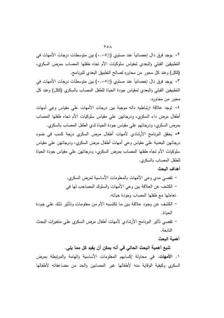 452
2
-
( ‫مستوط‬ ‫عند‬ ً‫ا‬‫إحصائي‬ ‫داؿ‬ ‫فرؽ‬ ‫يوجد‬
≤
2.25
‫في‬ ‫األميات‬ ‫درجات‬ ‫متوسطات‬ ‫بيف‬ )
‫ا‬ ‫سموكيات‬ ‫لمقياس‬ ‫البعدط‬‫و‬ ‫القبمي‬ ‫التطبيقيف‬
‫طم‬
‫السكر‬ ‫بمرض‬ ‫المصاب‬ ‫طفميا‬ ‫تجاه‬ ‫ألـ‬
.‫نامج‬‫ر‬‫لمب‬ ‫البعدط‬ ‫التطبيؽ‬ ‫لصالح‬ ‫ه‬
‫ر‬‫محاو‬ ‫مف‬ ‫محور‬ ‫كؿ‬ ‫وعند‬ )‫(ككؿ‬
3
-
( ‫مستوط‬ ‫عند‬ ً‫ا‬‫إحصائي‬ ‫داؿ‬ ‫فرؽ‬ ‫يوجد‬
≤
2.25
‫في‬ ‫األميات‬ ‫درجات‬ ‫متوسطات‬ ‫بيف‬ )
‫كؿ‬ ‫وعند‬ )‫(ككؿ‬ ‫ط‬
‫بالسكر‬ ‫المصاب‬ ‫لمطفؿ‬ ‫الحياة‬ ‫جودة‬ ‫لمقياس‬ ‫البعدط‬‫و‬ ‫القبمي‬ ‫التطبيقيف‬
‫محاور‬ ‫مف‬ ‫محور‬
.‫ه‬
4
-
‫أميات‬ ‫وعي‬ ‫مقياس‬ ‫عمي‬ ‫األميات‬ ‫درجات‬ ‫بيف‬ ‫موجبة‬ ‫دالو‬ ‫تباطيو‬‫ر‬‫ا‬ ‫عالقة‬ ‫توجد‬
‫المصاب‬ ‫طفميا‬ ‫تجاه‬ ‫األـ‬ ‫سموكيات‬ ‫مقياس‬ ‫عمي‬ ‫ودرجاتيف‬ ‫طم‬
‫السكر‬ ‫دا‬ ‫مرض‬ ‫أطفاؿ‬
.‫ط‬
‫بالسكر‬ ‫المصاب‬ ‫الطفؿ‬ ‫لدط‬ ‫الحياة‬ ‫جودة‬ ‫مقياس‬ ‫عمي‬ ‫ودرجاتيـ‬ ‫طم‬
‫السكر‬ ‫بمرض‬
5
-
‫ا‬ ‫مرض‬ ‫أطفاؿ‬ ‫ألميات‬ ‫األرشادط‬ ‫نامج‬‫ر‬‫الب‬ ‫يحقؽ‬
‫و‬ ‫في‬ ‫كسب‬ ‫درجة‬ ‫ط‬
‫لسكر‬
‫مقياس‬ ‫عمي‬ ‫ودرجاتيف‬ ‫طم‬
‫السكر‬ ‫مرض‬ ‫أطفاؿ‬ ‫أميات‬ ‫وعي‬ ‫مقياس‬ ‫عمي‬ ‫البعدية‬ ‫درجاتيف‬
‫الحياة‬ ‫جودة‬ ‫مقياس‬ ‫عمي‬ ‫ودرجاتيف‬ ‫طم‬
‫السكر‬ ‫بمرض‬ ‫المصاب‬ ‫طفميا‬ ‫تجاه‬ ‫األـ‬ ‫سموكيات‬
.‫ط‬
‫بالسكر‬ ‫المصاب‬ ‫لمطفؿ‬
‫البحث‬ ‫أىداف‬
-
‫السكر‬ ‫لمرض‬ ‫األساسية‬ ‫بالمعمومات‬ ‫األميات‬ ‫وعي‬ ‫مدط‬ ‫تقصي‬
.‫ط‬
-
‫في‬ ‫ليا‬ ‫المصاحب‬ ‫السموؾ‬‫و‬ ‫األميات‬ ‫وعي‬ ‫بيف‬ ‫العالقة‬ ‫عف‬ ‫الكشؼ‬
.‫حياتو‬ ‫وجودة‬ ‫المصاب‬ ‫طفميا‬ ‫ما‬ ‫تعامميا‬
-
‫ػودة‬‫ػ‬‫ج‬ ‫ػي‬‫ػ‬‫م‬‫ع‬ ‫ػؾ‬‫ػ‬‫ل‬‫ذ‬ ‫ػأثير‬‫ػ‬‫ت‬‫و‬ ‫ػات‬‫ػ‬‫م‬‫معمو‬ ‫ػف‬‫ػ‬‫م‬ ‫األـ‬ ‫ػبو‬‫ػ‬‫س‬‫تكت‬ ‫ػا‬‫ػ‬‫م‬ ‫ػيف‬‫ػ‬‫ب‬ ‫ػة‬‫ػ‬‫ق‬‫عال‬ ‫ػود‬‫ػ‬‫ج‬‫و‬ ‫ػف‬‫ػ‬‫ع‬ ‫ػؼ‬‫ش‬‫الك‬
.‫الحياة‬
-
‫ػث‬‫ح‬‫الب‬ ‫ات‬
‫ر‬‫ػ‬‫ي‬‫متو‬ ‫ػي‬‫م‬‫ع‬ ‫ط‬
‫ػكر‬‫س‬‫ال‬ ‫مرض‬ ‫أطفاؿ‬ ‫ألميات‬ ‫األرشادط‬ ‫نامج‬‫ر‬‫الب‬ ‫تأثير‬ ‫تقصي‬
.‫التابعة‬
‫البحث‬ ‫أىمية‬
.‫يمي‬ ‫مما‬ ‫كل‬ ‫يفيد‬ ‫أن‬ ‫يمكن‬ ‫أنو‬ ‫في‬ ‫الحالي‬ ‫البحث‬ ‫أىمية‬ ‫تنبع‬
1
.
.‫األميات‬
‫بمرض‬ ‫تبطة‬‫ر‬‫الم‬‫و‬ ‫اليامة‬‫و‬ ‫األساسية‬ ‫المعمومات‬ ‫إكسابيـ‬ ‫محاولة‬ ‫في‬
‫ألطفاليا‬ ‫اعفاتو‬ ‫م‬ ‫مف‬ ‫الحد‬‫و‬ ‫المصابيف‬ ‫ير‬ ‫ألطفاليا‬ ‫منو‬ ‫الوقاية‬ ‫وكيفية‬ ‫ط‬
‫السكر‬
 