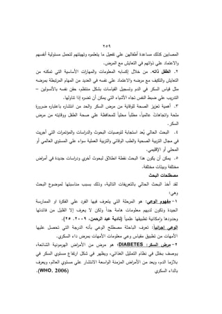 452
‫تفعيؿ‬ ‫عمي‬ ‫أطفاليف‬ ‫مساعدة‬ ‫كذلؾ‬ ‫المصابيف‬
‫أنفسيـ‬ ‫مسئولية‬ ‫لتحمؿ‬ ‫وتييئتيـ‬ ‫يتعمموه‬ ‫ما‬
.‫المرض‬ ‫ما‬ ‫التعايش‬ ‫في‬ ‫اتيـ‬‫و‬‫ذ‬ ‫عمي‬ ‫االعتماد‬‫و‬
8
.
‫ذاتو‬ ‫الطفل‬
‫مف‬ ‫تمكنو‬ ‫التي‬ ‫األساسية‬ ‫ات‬
‫ر‬‫الميا‬‫و‬ ‫المعمومات‬ ‫إكسابو‬ ‫خالؿ‬ ‫مف‬ .
‫و‬ ‫بمر‬ ‫تبطة‬‫ر‬‫الم‬ ‫المياـ‬ ‫مف‬ ‫العديد‬ ‫في‬ ‫نفسو‬ ‫عمي‬ ‫االعتماد‬‫و‬ ‫و‬ ‫مر‬ ‫ما‬ ‫التكيؼ‬‫و‬ ‫التعايش‬
‫الدـ‬ ‫في‬ ‫السكر‬ ‫قياس‬ ‫مثؿ‬
‫باألنسوليف‬ ‫نفسو‬ ‫حقف‬ ‫منتظـم‬ ‫بشكؿ‬ ‫القياسات‬ ‫وتسجيؿ‬
–
.‫تناوليا‬ ‫إذا‬ ‫ه‬
‫ر‬ ‫ت‬ ‫أف‬ ‫يمكف‬ ‫التي‬ ‫األشيا‬ ‫تجاه‬ ‫النفس‬ ‫بط‬ ‫عمي‬ ‫يب‬‫ر‬‫التد‬
6
.
‫ة‬
‫ر‬‫رو‬ ‫ه‬
‫ر‬‫باعتبا‬ ‫ه‬
‫ر‬‫انتشا‬ ‫مف‬ ‫الحد‬‫و‬ ‫السكر‬ ‫مرض‬ ‫مف‬ ‫لموقاية‬ ‫الصحة‬ ‫يز‬‫ز‬‫تع‬ ‫أىمية‬
‫ووقايتو‬ ‫الطفؿ‬ ‫صحة‬ ‫عمي‬ ‫لممحافظة‬ ً‫ا‬‫محمي‬ ً‫ا‬‫مطمب‬ ‫م‬ً‫ا‬‫عالمي‬ ً
‫اتجاىات‬‫و‬ ‫ممحة‬
‫مرض‬ ‫مف‬
.‫السكر‬
4
.
‫يت‬‫ر‬‫أج‬ ‫التي‬ ‫ات‬
‫ر‬‫المؤتم‬‫و‬ ‫اسات‬
‫ر‬‫الد‬‫و‬ ‫البحوث‬ ‫لتوصيات‬ ‫استجابة‬ ‫عد‬ُ
‫ي‬ ‫الحالي‬ ‫البحث‬
‫ع‬ ‫ا‬‫و‬‫س‬ ‫العممية‬ ‫بية‬‫ر‬‫الت‬‫و‬ ‫الوقائي‬ ‫الطب‬‫و‬ ‫الصحية‬ ‫بية‬‫ر‬‫الت‬ ‫مجاؿ‬ ‫في‬
‫أو‬ ‫العالمي‬ ‫المستوط‬ ‫مي‬
‫أو‬ ‫المحمي‬
.‫اإلقميمي‬
5
.
‫في‬ ‫جديدة‬ ‫اسات‬
‫ر‬‫ود‬ ‫ط‬
‫أخر‬ ‫لبحوث‬ ‫انطالؽ‬ ‫نقطة‬ ‫البحث‬ ‫ىذا‬ ‫يكوف‬ ‫أف‬ ‫يمكف‬
‫اض‬
‫ر‬‫أم‬
.‫مختمفة‬ ‫وبيئات‬ ‫مختمفة‬
‫مصطمحات‬
‫البحث‬
‫البحث‬ ‫ع‬
‫و‬ ‫لمو‬ ‫مناسبتيا‬ ‫بسبب‬ ‫وذلؾ‬ ‫التاليةم‬ ‫يفات‬‫ر‬‫بالتع‬ ‫الحالي‬ ‫البحث‬ ‫أخذ‬ ‫لقد‬
:‫وىي‬
0
-
‫الوعي‬ ‫مفيوم‬
:
‫الممارسة‬ ‫او‬ ‫ة‬
‫ر‬‫الفك‬ ‫عمي‬ ‫الفرد‬ ‫فييا‬ ‫يتعرؼ‬ ‫التي‬ ‫المرحمة‬ ‫ىو‬
‫فا‬ ‫مف‬ ‫القميؿ‬ ‫إال‬ ‫يعرؼ‬ ‫ال‬ ‫ولكف‬ ً‫ا‬‫جد‬ ‫ىامة‬ ‫معمومات‬ ‫لدييـ‬ ‫وتكوف‬ ‫الجيدة‬
‫ئدتيا‬
ً‫ا‬‫عممي‬ ‫تطبيقيا‬ ‫مكانية‬‫ا‬‫و‬ ‫وحدودىا‬
،‫الرحمن‬ ‫عبد‬ ‫(نادية‬
7119
.
72
.)
ً‫ا‬‫ائي‬
‫ر‬‫إج‬ ‫الوعي‬
:
‫عمييا‬ ‫تحصؿ‬ ‫التي‬ ‫الدرجة‬ ‫بأنو‬ ‫الوعي‬ ‫مصطمح‬ ‫الباحثة‬ ‫تعرؼ‬
.‫ط‬
‫السكر‬ ‫دا‬ ‫بمرض‬ ‫األميات‬ ‫معمومات‬ ‫وعي‬ ‫مقياس‬ ‫تطبيؽ‬ ‫مف‬ ‫األميات‬
7
-
:‫السكر‬ ‫مرض‬
DIABETES
‫؛‬
‫الشائعةم‬ ‫اليرمونية‬ ‫اض‬
‫ر‬‫األم‬ ‫مف‬ ‫مرض‬ ‫ىو‬
‫ي‬
‫في‬ ‫السكر‬ ‫مستوط‬ ‫تفاع‬‫ر‬‫ا‬ ‫شكؿ‬ ‫في‬ ‫ويظير‬ ‫الوذائيم‬ ‫التمثيؿ‬ ‫نظاـ‬ ‫في‬ ‫بخمؿ‬ ‫وصؼ‬
‫ويعرؼ‬ ‫العالـم‬ ‫مستوط‬ ‫عمي‬ ‫االنتشار‬ ‫اسعة‬‫و‬‫ال‬ ‫المزمنة‬ ‫اض‬
‫ر‬‫األم‬ ‫مف‬ ‫ويعد‬ ‫الدـم‬ ‫بالزما‬
‫ط‬
‫السكر‬ ‫بالدا‬
(
WHO, 2006
)
.
 