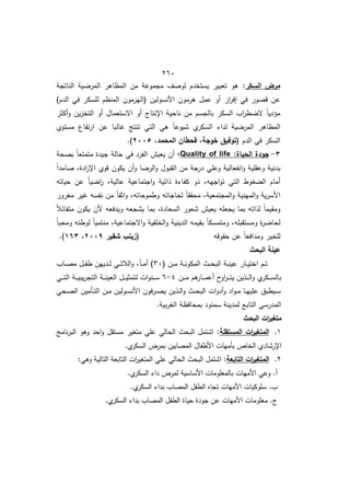 422
‫السكر‬ ‫مرض‬
:
‫الناتجة‬ ‫ية‬ ‫المر‬ ‫المظاىر‬ ‫مف‬ ‫مجموعة‬ ‫لوصؼ‬ ‫يستخدـ‬ ‫تعبير‬ ‫ىو‬
‫از‬
‫ر‬‫إف‬ ‫في‬ ‫قصور‬ ‫عف‬
)‫الدـ‬ ‫في‬ ‫لمسكر‬ ‫المنظـ‬ ‫(اليرموف‬ ‫األنسوليف‬ ‫ىرموف‬ ‫عمؿ‬ ‫أو‬
‫أكثر‬‫و‬ ‫يف‬‫ز‬‫التخ‬ ‫أو‬ ‫االستعماؿ‬ ‫أو‬ ‫اإلنتاج‬ ‫ناحية‬ ‫مف‬ ‫بالجسـ‬ ‫السكر‬ ‫اب‬
‫ر‬‫ط‬ ‫ال‬ ً‫ا‬‫مؤدي‬
‫مستوط‬ ‫تفاع‬‫ر‬‫ا‬ ‫عف‬ ‫البا‬ ‫تنتج‬ ‫التي‬ ‫ىي‬ ً‫ا‬‫شيوع‬ ‫ط‬
‫السكر‬ ‫لدا‬ ‫ية‬ ‫المر‬ ‫المظاىر‬
‫الدـ‬ ‫في‬ ‫السكر‬
،‫المحمد‬ ‫قحطان‬ ،‫خوجة‬ ‫(توفيق‬
7112
.)
2
-
‫الح‬ ‫جودة‬
:‫ياة‬
Quality of life
‫؛‬
‫بصحة‬ ً‫ا‬‫متمتع‬ ‫جيدة‬ ‫حالة‬ ‫في‬ ‫الفرد‬ ‫يعيش‬ ‫أف‬
ً‫ا‬‫صامد‬ ‫ادةم‬
‫ر‬‫اإل‬ ‫قوط‬ ‫يكوف‬ ‫أف‬‫و‬ ‫ا‬ ‫الر‬‫و‬ ‫القبوؿ‬ ‫مف‬ ‫درجة‬ ‫وعمي‬ ‫انفعالية‬‫و‬ ‫وعقمية‬ ‫بدنية‬
‫حياتو‬ ‫عف‬ ً‫ا‬‫ي‬ ‫ا‬
‫ر‬ ‫عاليةم‬ ‫اجتماعية‬‫و‬ ‫ذاتية‬ ‫ة‬ ‫كفا‬ ‫ذو‬ ‫اجيوم‬‫و‬‫ت‬ ‫التي‬ ‫ووط‬ ‫ال‬ ‫أماـ‬
‫لحاجات‬ ً‫ا‬‫محقق‬ ‫المجتمعيةم‬‫و‬ ‫المينية‬‫و‬ ‫ية‬‫ر‬‫األس‬
‫مورور‬ ‫ير‬ ‫نفسو‬ ‫مف‬ ً‫ا‬‫اثق‬‫و‬ ‫وطموحاتوم‬ ‫و‬
ً‫ال‬‫متفائ‬ ‫يكوف‬ ‫ألف‬ ‫ويدفعو‬ ‫يشجعو‬ ‫بما‬ ‫السعادةم‬ ‫شعور‬ ‫يعيش‬ ‫يجعمو‬ ‫بما‬ ‫لذاتو‬ ً‫ا‬‫ومقيم‬
ً‫ا‬‫ومحب‬ ‫لوطنو‬ ً‫ا‬‫منتمي‬ ‫االجتماعيةم‬‫و‬ ‫الخمقية‬‫و‬ ‫الدينية‬ ‫بقيمو‬ ً‫ا‬‫ومتمسك‬ ‫ومستقبموم‬ ‫ة‬
‫ر‬ ‫لحا‬
‫حقوقو‬ ‫عف‬ ً‫ا‬‫ومدافع‬ ‫لمخير‬
‫شقير‬ ‫(زينب‬
7119
،
062
.)
‫البحث‬ ‫عينة‬
( ‫ػف‬‫ػ‬‫ػ‬‫م‬ ‫ػة‬‫ػ‬‫ػ‬‫ن‬‫المكو‬ ‫ػث‬‫ػ‬‫ػ‬‫ح‬‫الب‬ ‫ػة‬‫ػ‬‫ػ‬‫ن‬‫عي‬ ‫ػار‬‫ػ‬‫ػ‬‫ي‬‫اخت‬ ‫ػـ‬‫ػ‬‫ػ‬‫ت‬
62
‫ػاب‬‫ػ‬‫ػ‬‫ص‬‫م‬ ‫ػؿ‬‫ػ‬‫ػ‬‫ف‬‫ط‬ ‫ػدييف‬‫ػ‬‫ػ‬‫ل‬ ‫ػي‬‫ػ‬‫ػ‬‫ت‬‫الال‬‫و‬ ‫م‬ً‫ا‬‫ػ‬‫ػ‬‫ػ‬‫م‬‫أ‬ )
‫ػف‬‫ػ‬‫ػ‬‫ػ‬‫م‬ ‫ىـ‬
‫ػار‬‫ػ‬‫ػ‬‫ػ‬‫م‬‫أع‬ ‫اوح‬
‫ر‬‫ػ‬‫ػ‬‫ػ‬‫ػ‬‫ت‬‫ي‬ ‫ػذيف‬‫ػ‬‫ػ‬‫ػ‬‫ل‬‫ا‬‫و‬ ‫ط‬
‫ػكر‬‫ػ‬‫ػ‬‫ػ‬‫س‬‫بال‬
4
-
6
‫ػي‬‫ػ‬‫ػ‬‫ػ‬‫ت‬‫ال‬ ‫ػة‬‫ػ‬‫ػ‬‫ػ‬‫ي‬‫يب‬‫ر‬‫التج‬ ‫ػة‬‫ػ‬‫ػ‬‫ػ‬‫ن‬‫العي‬ ‫ػؿ‬‫ػ‬‫ػ‬‫ػ‬‫ي‬‫لتمث‬ ‫ات‬‫و‬‫ػن‬‫ػ‬‫ػ‬‫ػ‬‫س‬
‫ػحي‬‫ػ‬‫ص‬‫ال‬ ‫ػأميف‬‫ػ‬‫ت‬‫ال‬ ‫ػف‬‫ػ‬‫م‬ ‫ػوليف‬‫ػ‬‫س‬‫األن‬ ‫ػرفوف‬‫ػ‬‫ص‬‫ي‬ ‫ػذيف‬‫ػ‬‫ل‬‫ا‬‫و‬ ‫ػث‬‫ػ‬‫ح‬‫الب‬ ‫ات‬‫و‬‫أد‬‫و‬ ‫اد‬‫و‬‫ػ‬‫ػ‬‫م‬ ‫ػا‬‫ػ‬‫ي‬‫عمي‬ ‫ػيطبؽ‬‫ػ‬‫س‬
‫بي‬‫ر‬‫الو‬ ‫بمحافظة‬ ‫سمنود‬ ‫لمدينة‬ ‫التابا‬ ‫المدرسي‬
.‫ة‬
‫البحث‬ ‫ات‬
‫ر‬‫متغي‬
1
.
‫المستقمة‬ ‫ات‬
‫ر‬‫المتغي‬
:
‫نامج‬‫ر‬‫الب‬ ‫وىو‬ ‫احد‬‫و‬ ‫مستقؿ‬ ‫متوير‬ ‫عمي‬ ‫الحالي‬ ‫البحث‬ ‫اشتمؿ‬
.‫ط‬
‫السكر‬ ‫بمرض‬ ‫المصابيف‬ ‫األطفاؿ‬ ‫بأميات‬ ‫الخاص‬ ‫اإلرشادط‬
8
.
‫التابعة‬ ‫ات‬
‫ر‬‫المتغي‬
:
:‫وىي‬ ‫التالية‬ ‫التابعة‬ ‫ات‬
‫ر‬‫المتوي‬ ‫عمي‬ ‫الحالي‬ ‫البحث‬ ‫اشتمؿ‬
‫لمرض‬ ‫األساسية‬ ‫بالمعمومات‬ ‫األميات‬ ‫وعي‬ .‫أ‬
.‫ط‬
‫السكر‬ ‫دا‬
.‫ط‬
‫السكر‬ ‫بدا‬ ‫المصاب‬ ‫الطفؿ‬ ‫تجاه‬ ‫األميات‬ ‫سموكيات‬ .‫ب‬
.‫ط‬
‫السكر‬ ‫بدا‬ ‫المصاب‬ ‫الطفؿ‬ ‫حياة‬ ‫جودة‬ ‫عف‬ ‫األميات‬ ‫معمومات‬ .‫ج‬
 