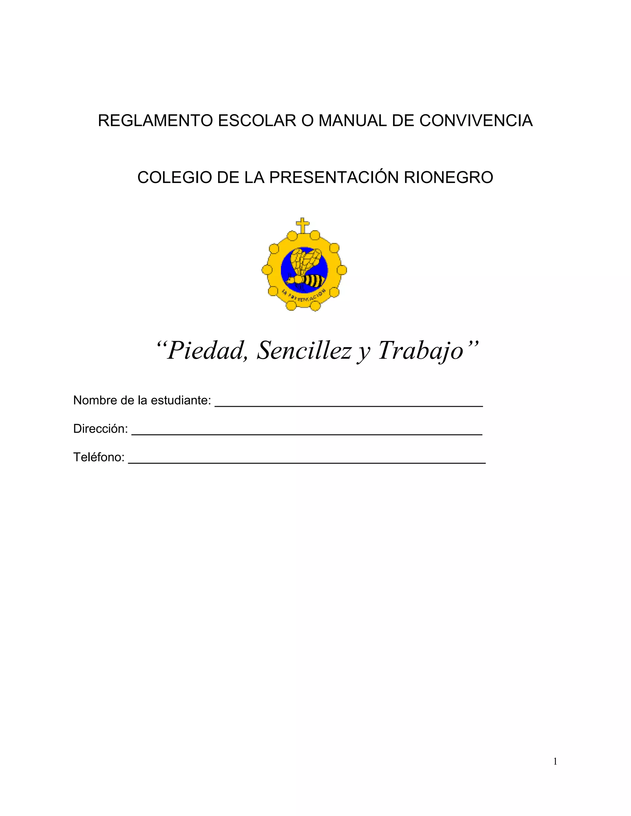1
REGLAMENTO ESCOLAR O MANUAL DE CONVIVENCIA
COLEGIO DE LA PRESENTACIÓN RIONEGRO
“Piedad, Sencillez y Trabajo”
Nombre de la estudiante: _______________________________________
Dirección: ___________________________________________________
Teléfono: ____________________________________________________
 