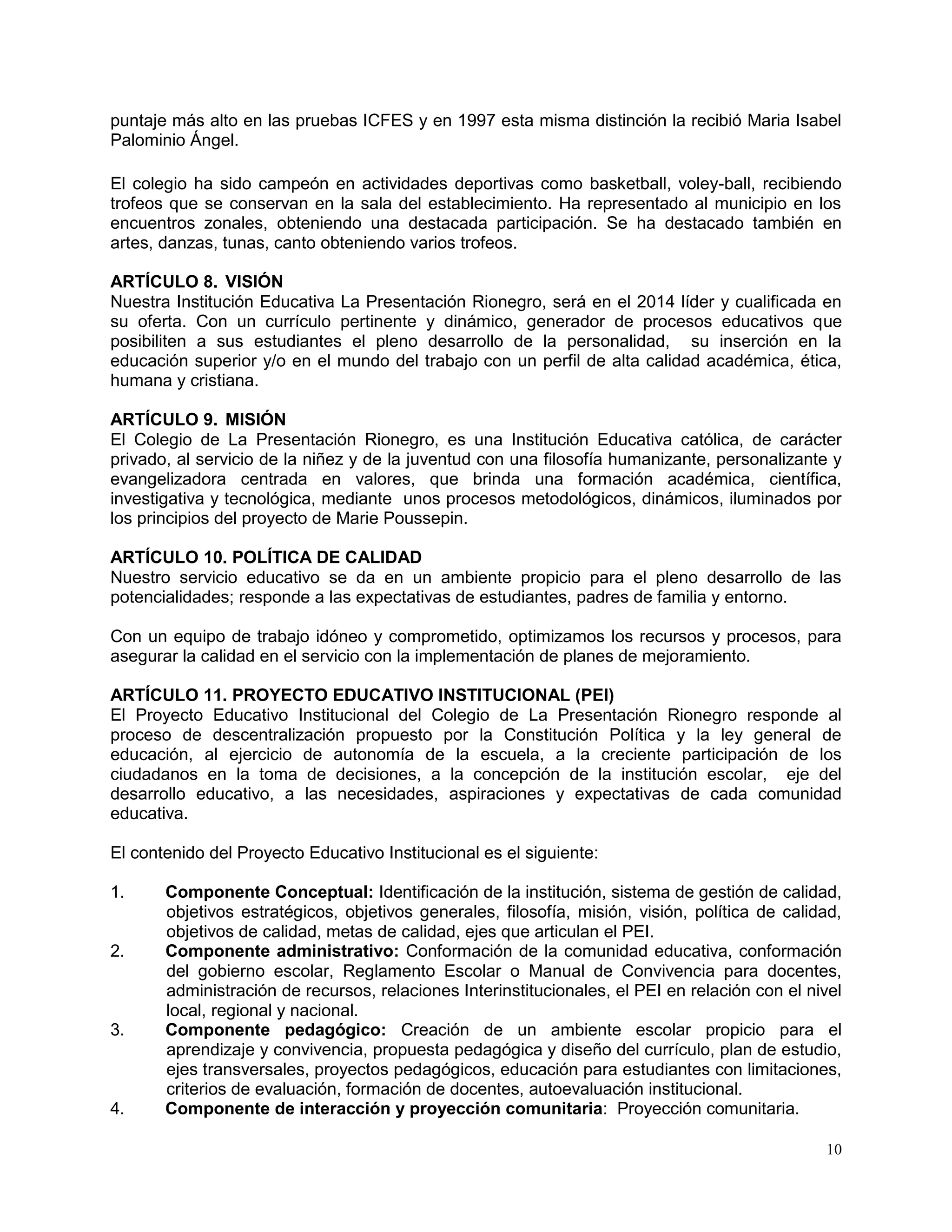 10
puntaje más alto en las pruebas ICFES y en 1997 esta misma distinción la recibió Maria Isabel
Palominio Ángel.
El colegio ha sido campeón en actividades deportivas como basketball, voley-ball, recibiendo
trofeos que se conservan en la sala del establecimiento. Ha representado al municipio en los
encuentros zonales, obteniendo una destacada participación. Se ha destacado también en
artes, danzas, tunas, canto obteniendo varios trofeos.
ARTÍCULO 8. VISIÓN
Nuestra Institución Educativa La Presentación Rionegro, será en el 2014 líder y cualificada en
su oferta. Con un currículo pertinente y dinámico, generador de procesos educativos que
posibiliten a sus estudiantes el pleno desarrollo de la personalidad, su inserción en la
educación superior y/o en el mundo del trabajo con un perfil de alta calidad académica, ética,
humana y cristiana.
ARTÍCULO 9. MISIÓN
El Colegio de La Presentación Rionegro, es una Institución Educativa católica, de carácter
privado, al servicio de la niñez y de la juventud con una filosofía humanizante, personalizante y
evangelizadora centrada en valores, que brinda una formación académica, científica,
investigativa y tecnológica, mediante unos procesos metodológicos, dinámicos, iluminados por
los principios del proyecto de Marie Poussepin.
ARTÍCULO 10. POLÍTICA DE CALIDAD
Nuestro servicio educativo se da en un ambiente propicio para el pleno desarrollo de las
potencialidades; responde a las expectativas de estudiantes, padres de familia y entorno.
Con un equipo de trabajo idóneo y comprometido, optimizamos los recursos y procesos, para
asegurar la calidad en el servicio con la implementación de planes de mejoramiento.
ARTÍCULO 11. PROYECTO EDUCATIVO INSTITUCIONAL (PEI)
El Proyecto Educativo Institucional del Colegio de La Presentación Rionegro responde al
proceso de descentralización propuesto por la Constitución Política y la ley general de
educación, al ejercicio de autonomía de la escuela, a la creciente participación de los
ciudadanos en la toma de decisiones, a la concepción de la institución escolar, eje del
desarrollo educativo, a las necesidades, aspiraciones y expectativas de cada comunidad
educativa.
El contenido del Proyecto Educativo Institucional es el siguiente:
1. Componente Conceptual: Identificación de la institución, sistema de gestión de calidad,
objetivos estratégicos, objetivos generales, filosofía, misión, visión, política de calidad,
objetivos de calidad, metas de calidad, ejes que articulan el PEI.
2. Componente administrativo: Conformación de la comunidad educativa, conformación
del gobierno escolar, Reglamento Escolar o Manual de Convivencia para docentes,
administración de recursos, relaciones Interinstitucionales, el PEI en relación con el nivel
local, regional y nacional.
3. Componente pedagógico: Creación de un ambiente escolar propicio para el
aprendizaje y convivencia, propuesta pedagógica y diseño del currículo, plan de estudio,
ejes transversales, proyectos pedagógicos, educación para estudiantes con limitaciones,
criterios de evaluación, formación de docentes, autoevaluación institucional.
4. Componente de interacción y proyección comunitaria: Proyección comunitaria.
 