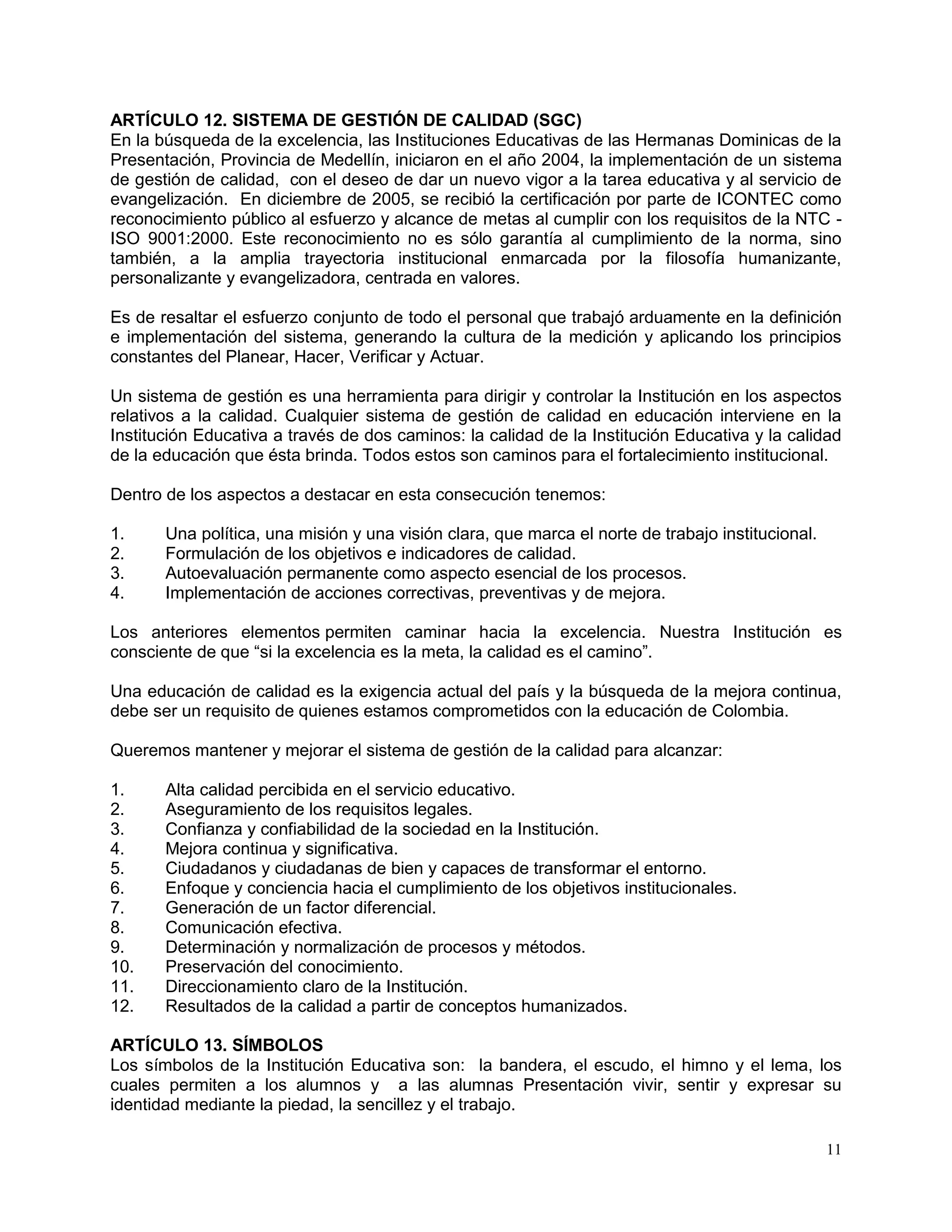 11
ARTÍCULO 12. SISTEMA DE GESTIÓN DE CALIDAD (SGC)
En la búsqueda de la excelencia, las Instituciones Educativas de las Hermanas Dominicas de la
Presentación, Provincia de Medellín, iniciaron en el año 2004, la implementación de un sistema
de gestión de calidad, con el deseo de dar un nuevo vigor a la tarea educativa y al servicio de
evangelización. En diciembre de 2005, se recibió la certificación por parte de ICONTEC como
reconocimiento público al esfuerzo y alcance de metas al cumplir con los requisitos de la NTC -
ISO 9001:2000. Este reconocimiento no es sólo garantía al cumplimiento de la norma, sino
también, a la amplia trayectoria institucional enmarcada por la filosofía humanizante,
personalizante y evangelizadora, centrada en valores.
Es de resaltar el esfuerzo conjunto de todo el personal que trabajó arduamente en la definición
e implementación del sistema, generando la cultura de la medición y aplicando los principios
constantes del Planear, Hacer, Verificar y Actuar.
Un sistema de gestión es una herramienta para dirigir y controlar la Institución en los aspectos
relativos a la calidad. Cualquier sistema de gestión de calidad en educación interviene en la
Institución Educativa a través de dos caminos: la calidad de la Institución Educativa y la calidad
de la educación que ésta brinda. Todos estos son caminos para el fortalecimiento institucional.
Dentro de los aspectos a destacar en esta consecución tenemos:
1. Una política, una misión y una visión clara, que marca el norte de trabajo institucional.
2. Formulación de los objetivos e indicadores de calidad.
3. Autoevaluación permanente como aspecto esencial de los procesos.
4. Implementación de acciones correctivas, preventivas y de mejora.
Los anteriores elementos permiten caminar hacia la excelencia. Nuestra Institución es
consciente de que “si la excelencia es la meta, la calidad es el camino”.
Una educación de calidad es la exigencia actual del país y la búsqueda de la mejora continua,
debe ser un requisito de quienes estamos comprometidos con la educación de Colombia.
Queremos mantener y mejorar el sistema de gestión de la calidad para alcanzar:
1. Alta calidad percibida en el servicio educativo.
2. Aseguramiento de los requisitos legales.
3. Confianza y confiabilidad de la sociedad en la Institución.
4. Mejora continua y significativa.
5. Ciudadanos y ciudadanas de bien y capaces de transformar el entorno.
6. Enfoque y conciencia hacia el cumplimiento de los objetivos institucionales.
7. Generación de un factor diferencial.
8. Comunicación efectiva.
9. Determinación y normalización de procesos y métodos.
10. Preservación del conocimiento.
11. Direccionamiento claro de la Institución.
12. Resultados de la calidad a partir de conceptos humanizados.
ARTÍCULO 13. SÍMBOLOS
Los símbolos de la Institución Educativa son: la bandera, el escudo, el himno y el lema, los
cuales permiten a los alumnos y a las alumnas Presentación vivir, sentir y expresar su
identidad mediante la piedad, la sencillez y el trabajo.
 