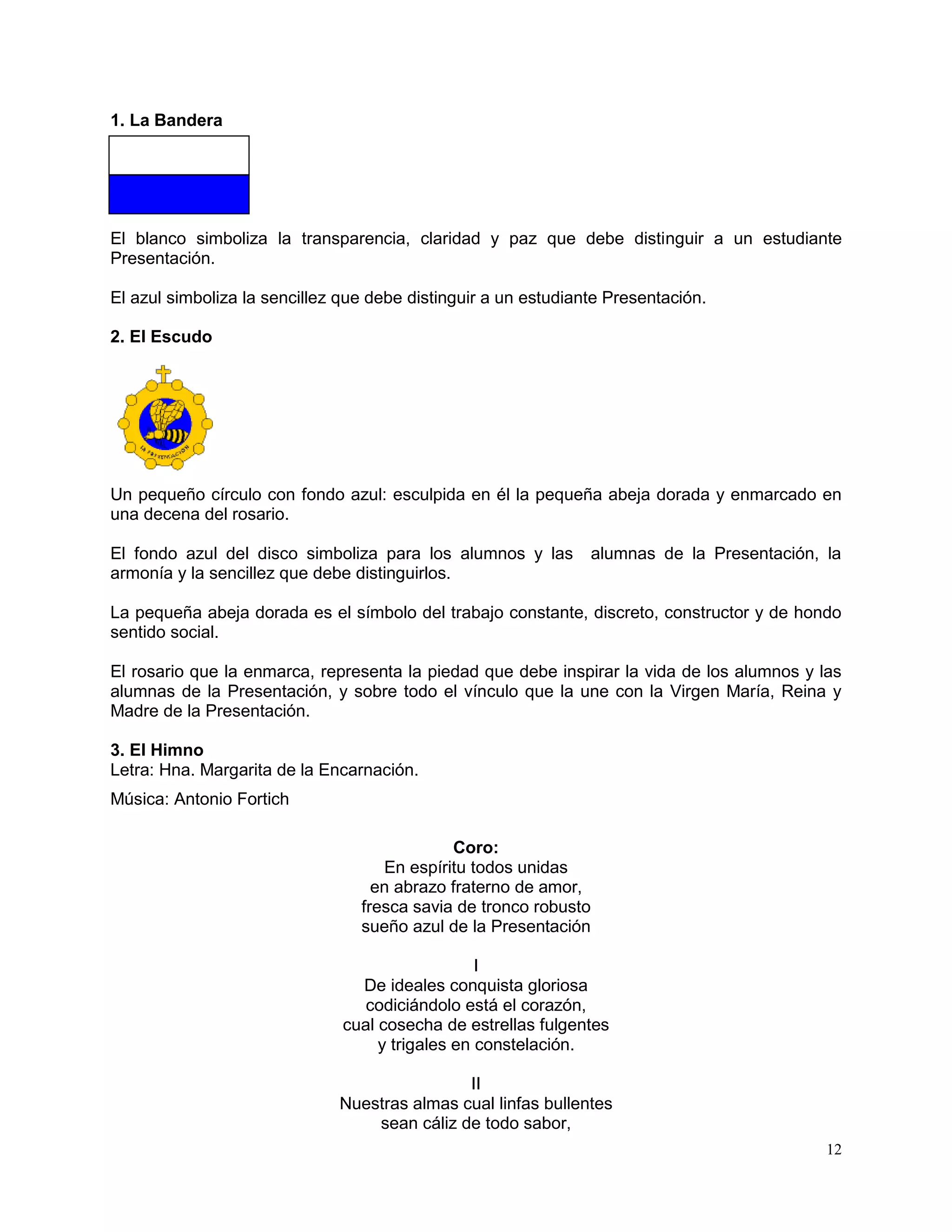 12
1. La Bandera
El blanco simboliza la transparencia, claridad y paz que debe distinguir a un estudiante
Presentación.
El azul simboliza la sencillez que debe distinguir a un estudiante Presentación.
2. El Escudo
Un pequeño círculo con fondo azul: esculpida en él la pequeña abeja dorada y enmarcado en
una decena del rosario.
El fondo azul del disco simboliza para los alumnos y las alumnas de la Presentación, la
armonía y la sencillez que debe distinguirlos.
La pequeña abeja dorada es el símbolo del trabajo constante, discreto, constructor y de hondo
sentido social.
El rosario que la enmarca, representa la piedad que debe inspirar la vida de los alumnos y las
alumnas de la Presentación, y sobre todo el vínculo que la une con la Virgen María, Reina y
Madre de la Presentación.
3. El Himno
Letra: Hna. Margarita de la Encarnación.
Música: Antonio Fortich
Coro:
En espíritu todos unidas
en abrazo fraterno de amor,
fresca savia de tronco robusto
sueño azul de la Presentación
I
De ideales conquista gloriosa
codiciándolo está el corazón,
cual cosecha de estrellas fulgentes
y trigales en constelación.
II
Nuestras almas cual linfas bullentes
sean cáliz de todo sabor,
 