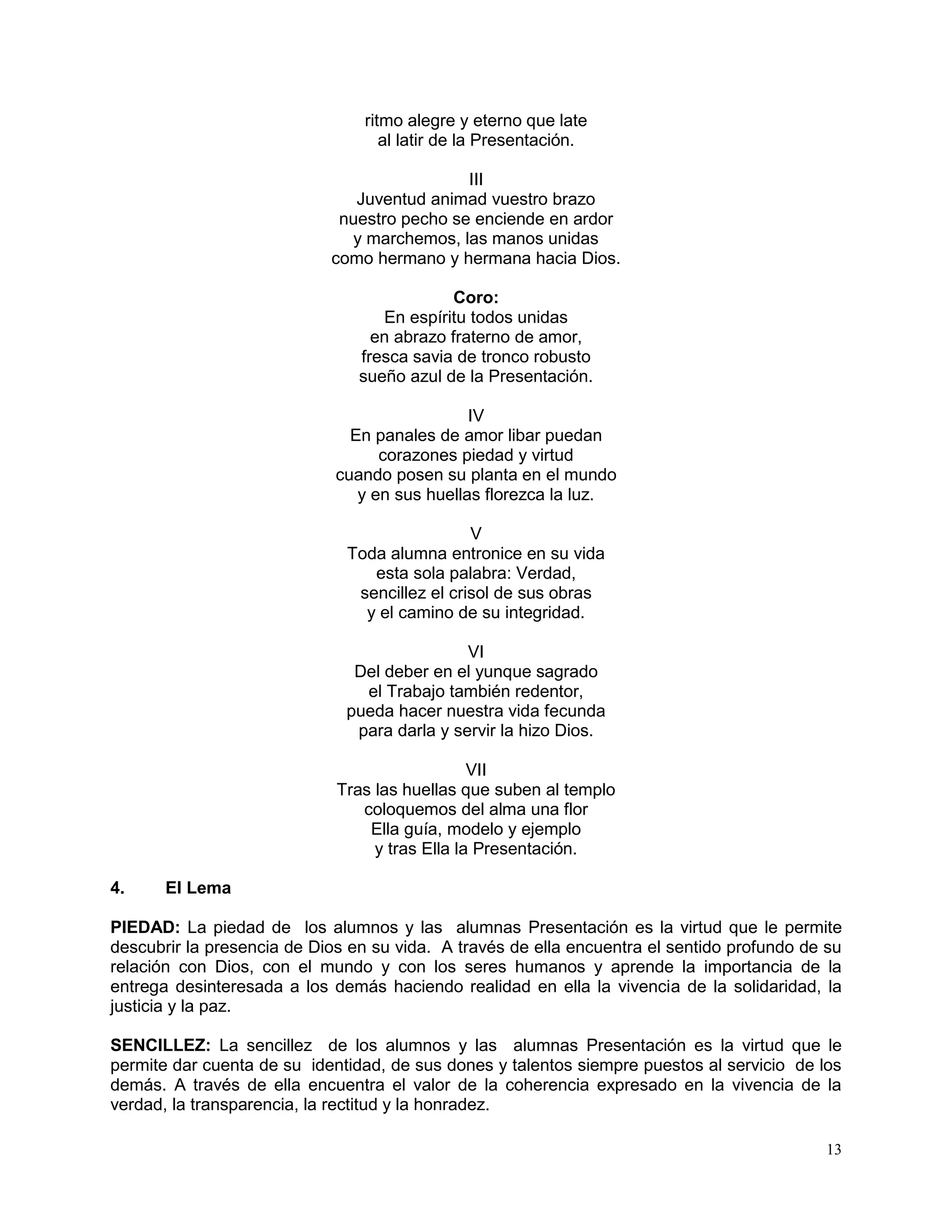13
ritmo alegre y eterno que late
al latir de la Presentación.
III
Juventud animad vuestro brazo
nuestro pecho se enciende en ardor
y marchemos, las manos unidas
como hermano y hermana hacia Dios.
Coro:
En espíritu todos unidas
en abrazo fraterno de amor,
fresca savia de tronco robusto
sueño azul de la Presentación.
IV
En panales de amor libar puedan
corazones piedad y virtud
cuando posen su planta en el mundo
y en sus huellas florezca la luz.
V
Toda alumna entronice en su vida
esta sola palabra: Verdad,
sencillez el crisol de sus obras
y el camino de su integridad.
VI
Del deber en el yunque sagrado
el Trabajo también redentor,
pueda hacer nuestra vida fecunda
para darla y servir la hizo Dios.
VII
Tras las huellas que suben al templo
coloquemos del alma una flor
Ella guía, modelo y ejemplo
y tras Ella la Presentación.
4. El Lema
PIEDAD: La piedad de los alumnos y las alumnas Presentación es la virtud que le permite
descubrir la presencia de Dios en su vida. A través de ella encuentra el sentido profundo de su
relación con Dios, con el mundo y con los seres humanos y aprende la importancia de la
entrega desinteresada a los demás haciendo realidad en ella la vivencia de la solidaridad, la
justicia y la paz.
SENCILLEZ: La sencillez de los alumnos y las alumnas Presentación es la virtud que le
permite dar cuenta de su identidad, de sus dones y talentos siempre puestos al servicio de los
demás. A través de ella encuentra el valor de la coherencia expresado en la vivencia de la
verdad, la transparencia, la rectitud y la honradez.
 