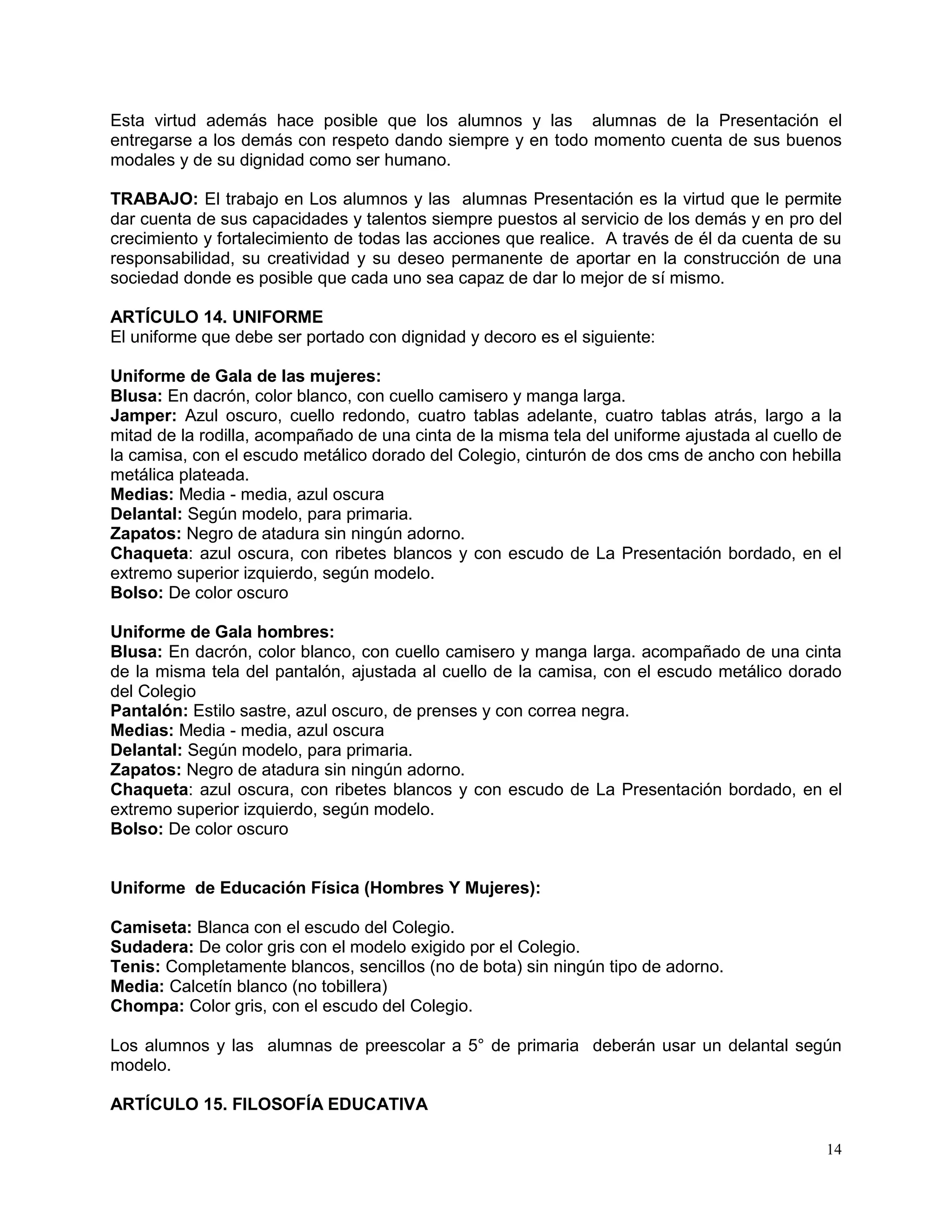 14
Esta virtud además hace posible que los alumnos y las alumnas de la Presentación el
entregarse a los demás con respeto dando siempre y en todo momento cuenta de sus buenos
modales y de su dignidad como ser humano.
TRABAJO: El trabajo en Los alumnos y las alumnas Presentación es la virtud que le permite
dar cuenta de sus capacidades y talentos siempre puestos al servicio de los demás y en pro del
crecimiento y fortalecimiento de todas las acciones que realice. A través de él da cuenta de su
responsabilidad, su creatividad y su deseo permanente de aportar en la construcción de una
sociedad donde es posible que cada uno sea capaz de dar lo mejor de sí mismo.
ARTÍCULO 14. UNIFORME
El uniforme que debe ser portado con dignidad y decoro es el siguiente:
Uniforme de Gala de las mujeres:
Blusa: En dacrón, color blanco, con cuello camisero y manga larga.
Jamper: Azul oscuro, cuello redondo, cuatro tablas adelante, cuatro tablas atrás, largo a la
mitad de la rodilla, acompañado de una cinta de la misma tela del uniforme ajustada al cuello de
la camisa, con el escudo metálico dorado del Colegio, cinturón de dos cms de ancho con hebilla
metálica plateada.
Medias: Media - media, azul oscura
Delantal: Según modelo, para primaria.
Zapatos: Negro de atadura sin ningún adorno.
Chaqueta: azul oscura, con ribetes blancos y con escudo de La Presentación bordado, en el
extremo superior izquierdo, según modelo.
Bolso: De color oscuro
Uniforme de Gala hombres:
Blusa: En dacrón, color blanco, con cuello camisero y manga larga. acompañado de una cinta
de la misma tela del pantalón, ajustada al cuello de la camisa, con el escudo metálico dorado
del Colegio
Pantalón: Estilo sastre, azul oscuro, de prenses y con correa negra.
Medias: Media - media, azul oscura
Delantal: Según modelo, para primaria.
Zapatos: Negro de atadura sin ningún adorno.
Chaqueta: azul oscura, con ribetes blancos y con escudo de La Presentación bordado, en el
extremo superior izquierdo, según modelo.
Bolso: De color oscuro
Uniforme de Educación Física (Hombres Y Mujeres):
Camiseta: Blanca con el escudo del Colegio.
Sudadera: De color gris con el modelo exigido por el Colegio.
Tenis: Completamente blancos, sencillos (no de bota) sin ningún tipo de adorno.
Media: Calcetín blanco (no tobillera)
Chompa: Color gris, con el escudo del Colegio.
Los alumnos y las alumnas de preescolar a 5° de primaria deberán usar un delantal según
modelo.
ARTÍCULO 15. FILOSOFÍA EDUCATIVA
 