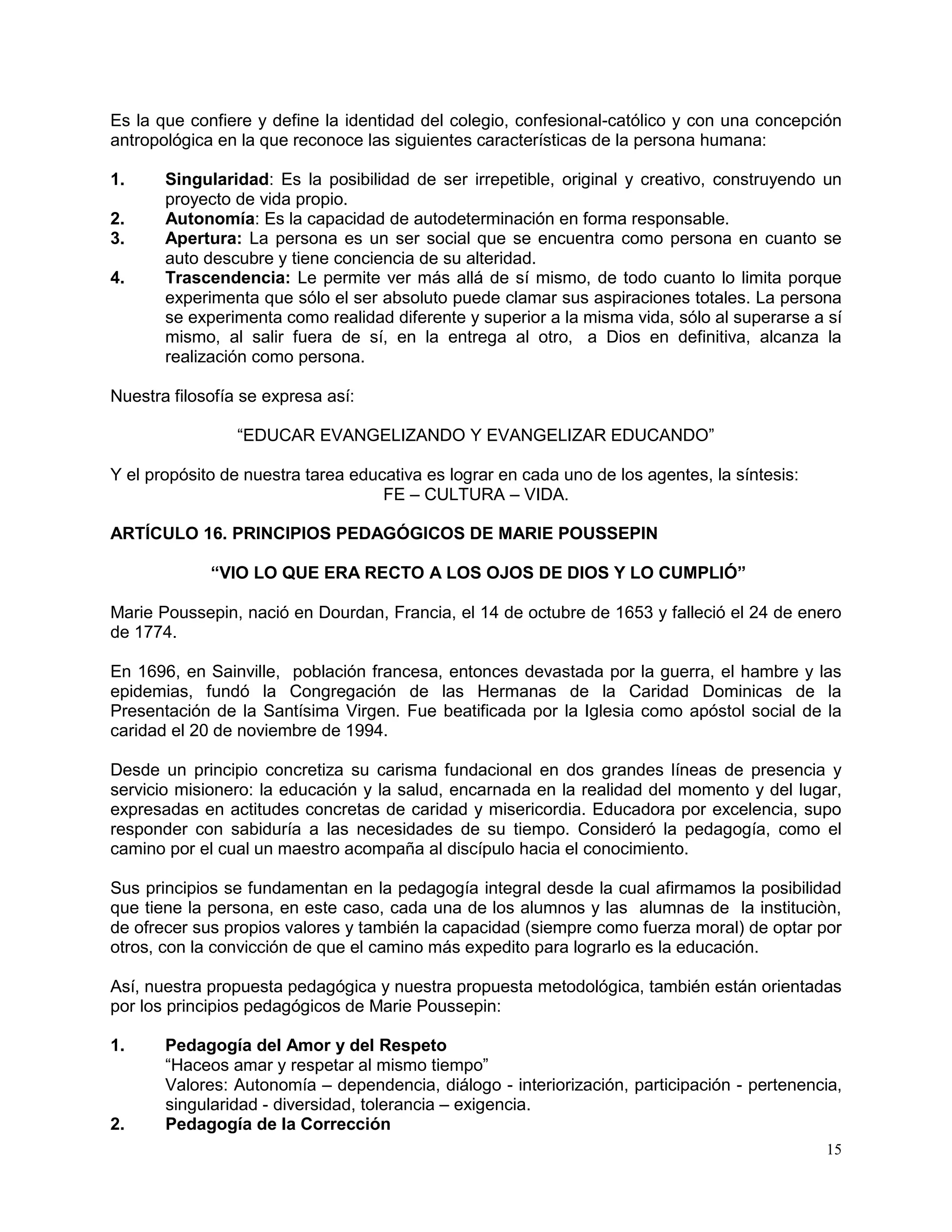 15
Es la que confiere y define la identidad del colegio, confesional-católico y con una concepción
antropológica en la que reconoce las siguientes características de la persona humana:
1. Singularidad: Es la posibilidad de ser irrepetible, original y creativo, construyendo un
proyecto de vida propio.
2. Autonomía: Es la capacidad de autodeterminación en forma responsable.
3. Apertura: La persona es un ser social que se encuentra como persona en cuanto se
auto descubre y tiene conciencia de su alteridad.
4. Trascendencia: Le permite ver más allá de sí mismo, de todo cuanto lo limita porque
experimenta que sólo el ser absoluto puede clamar sus aspiraciones totales. La persona
se experimenta como realidad diferente y superior a la misma vida, sólo al superarse a sí
mismo, al salir fuera de sí, en la entrega al otro, a Dios en definitiva, alcanza la
realización como persona.
Nuestra filosofía se expresa así:
“EDUCAR EVANGELIZANDO Y EVANGELIZAR EDUCANDO”
Y el propósito de nuestra tarea educativa es lograr en cada uno de los agentes, la síntesis:
FE – CULTURA – VIDA.
ARTÍCULO 16. PRINCIPIOS PEDAGÓGICOS DE MARIE POUSSEPIN
“VIO LO QUE ERA RECTO A LOS OJOS DE DIOS Y LO CUMPLIÓ”
Marie Poussepin, nació en Dourdan, Francia, el 14 de octubre de 1653 y falleció el 24 de enero
de 1774.
En 1696, en Sainville, población francesa, entonces devastada por la guerra, el hambre y las
epidemias, fundó la Congregación de las Hermanas de la Caridad Dominicas de la
Presentación de la Santísima Virgen. Fue beatificada por la Iglesia como apóstol social de la
caridad el 20 de noviembre de 1994.
Desde un principio concretiza su carisma fundacional en dos grandes líneas de presencia y
servicio misionero: la educación y la salud, encarnada en la realidad del momento y del lugar,
expresadas en actitudes concretas de caridad y misericordia. Educadora por excelencia, supo
responder con sabiduría a las necesidades de su tiempo. Consideró la pedagogía, como el
camino por el cual un maestro acompaña al discípulo hacia el conocimiento.
Sus principios se fundamentan en la pedagogía integral desde la cual afirmamos la posibilidad
que tiene la persona, en este caso, cada una de los alumnos y las alumnas de la instituciòn,
de ofrecer sus propios valores y también la capacidad (siempre como fuerza moral) de optar por
otros, con la convicción de que el camino más expedito para lograrlo es la educación.
Así, nuestra propuesta pedagógica y nuestra propuesta metodológica, también están orientadas
por los principios pedagógicos de Marie Poussepin:
1. Pedagogía del Amor y del Respeto
“Haceos amar y respetar al mismo tiempo”
Valores: Autonomía – dependencia, diálogo - interiorización, participación - pertenencia,
singularidad - diversidad, tolerancia – exigencia.
2. Pedagogía de la Corrección
 