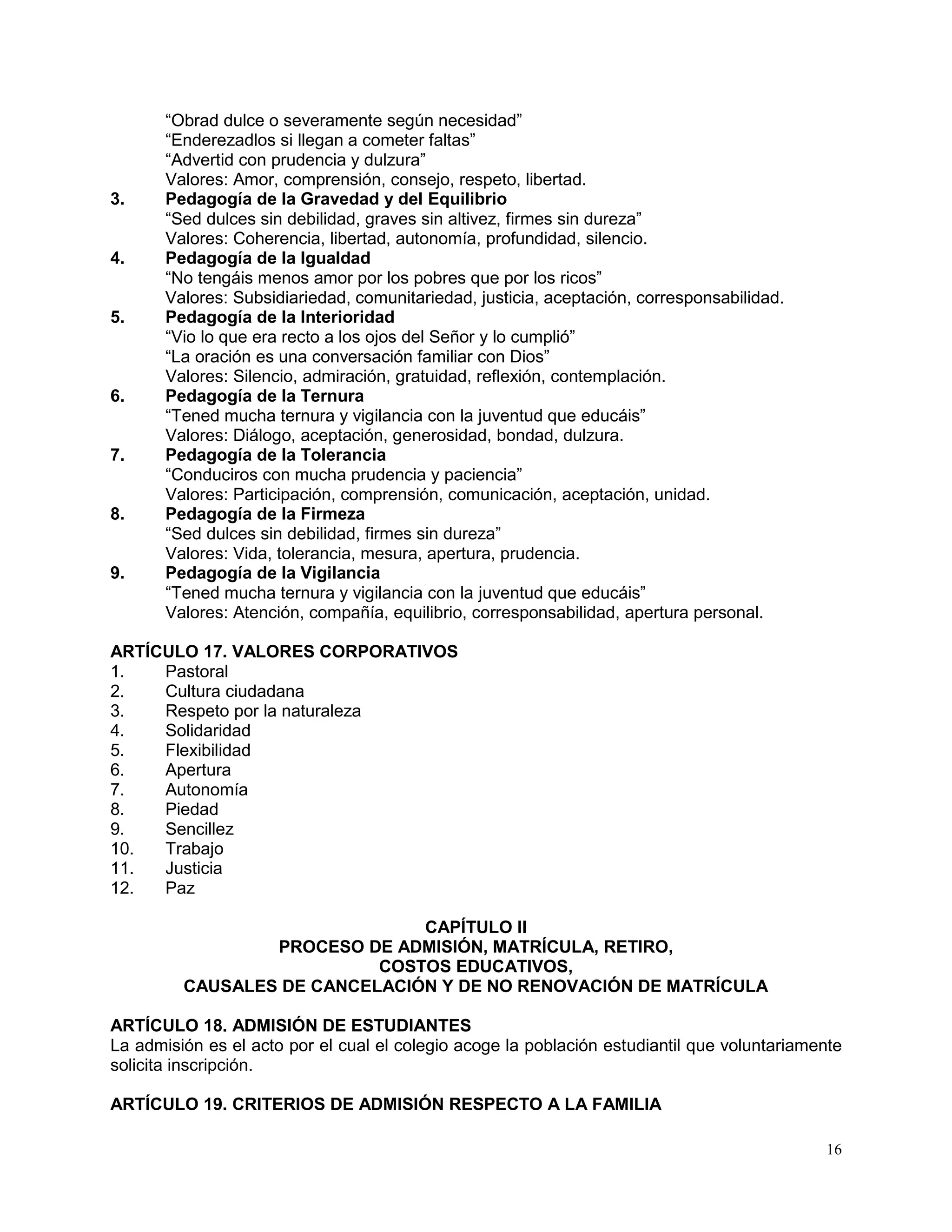 16
“Obrad dulce o severamente según necesidad”
“Enderezadlos si llegan a cometer faltas”
“Advertid con prudencia y dulzura”
Valores: Amor, comprensión, consejo, respeto, libertad.
3. Pedagogía de la Gravedad y del Equilibrio
“Sed dulces sin debilidad, graves sin altivez, firmes sin dureza”
Valores: Coherencia, libertad, autonomía, profundidad, silencio.
4. Pedagogía de la Igualdad
“No tengáis menos amor por los pobres que por los ricos”
Valores: Subsidiariedad, comunitariedad, justicia, aceptación, corresponsabilidad.
5. Pedagogía de la Interioridad
“Vio lo que era recto a los ojos del Señor y lo cumplió”
“La oración es una conversación familiar con Dios”
Valores: Silencio, admiración, gratuidad, reflexión, contemplación.
6. Pedagogía de la Ternura
“Tened mucha ternura y vigilancia con la juventud que educáis”
Valores: Diálogo, aceptación, generosidad, bondad, dulzura.
7. Pedagogía de la Tolerancia
“Conduciros con mucha prudencia y paciencia”
Valores: Participación, comprensión, comunicación, aceptación, unidad.
8. Pedagogía de la Firmeza
“Sed dulces sin debilidad, firmes sin dureza”
Valores: Vida, tolerancia, mesura, apertura, prudencia.
9. Pedagogía de la Vigilancia
“Tened mucha ternura y vigilancia con la juventud que educáis”
Valores: Atención, compañía, equilibrio, corresponsabilidad, apertura personal.
ARTÍCULO 17. VALORES CORPORATIVOS
1. Pastoral
2. Cultura ciudadana
3. Respeto por la naturaleza
4. Solidaridad
5. Flexibilidad
6. Apertura
7. Autonomía
8. Piedad
9. Sencillez
10. Trabajo
11. Justicia
12. Paz
CAPÍTULO II
PROCESO DE ADMISIÓN, MATRÍCULA, RETIRO,
COSTOS EDUCATIVOS,
CAUSALES DE CANCELACIÓN Y DE NO RENOVACIÓN DE MATRÍCULA
ARTÍCULO 18. ADMISIÓN DE ESTUDIANTES
La admisión es el acto por el cual el colegio acoge la población estudiantil que voluntariamente
solicita inscripción.
ARTÍCULO 19. CRITERIOS DE ADMISIÓN RESPECTO A LA FAMILIA
 