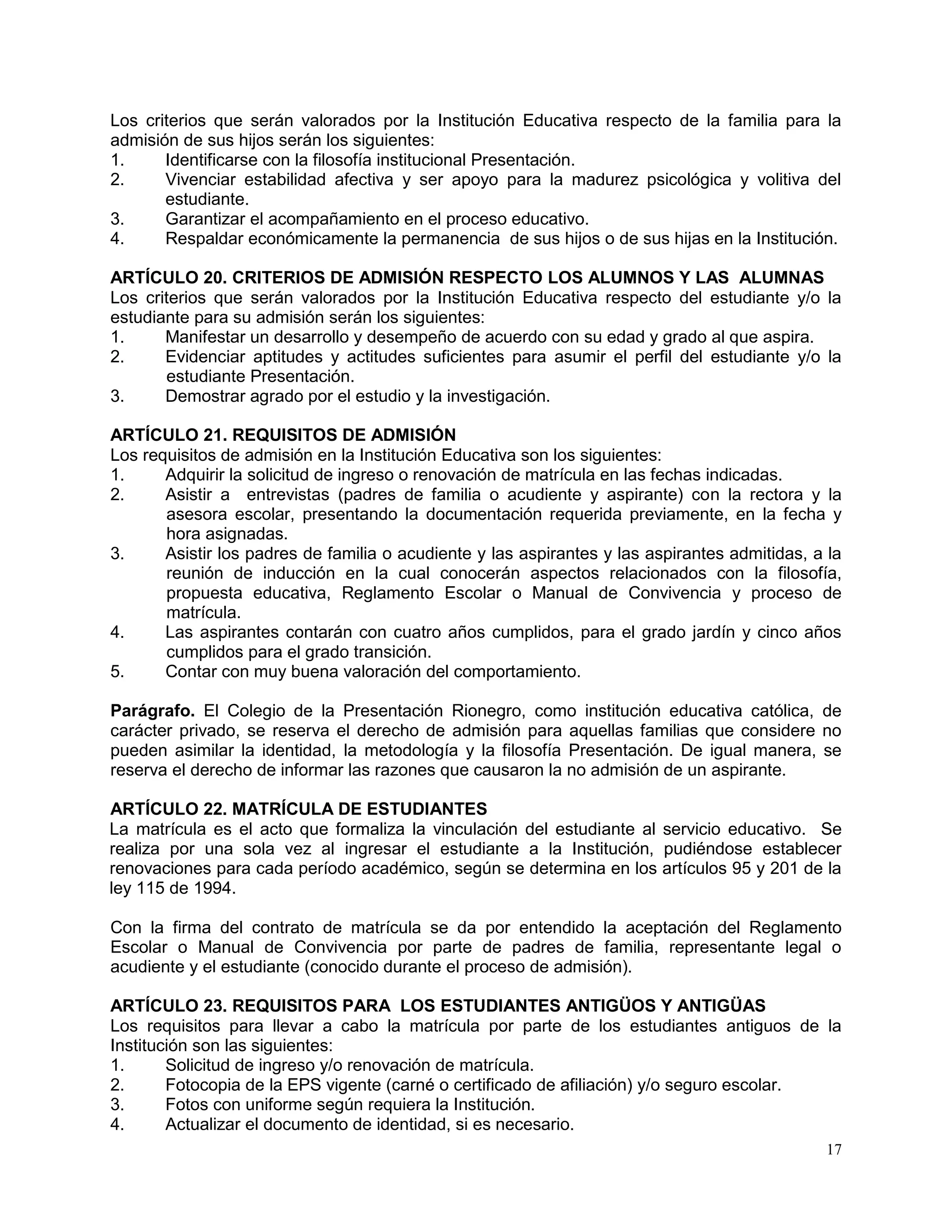 17
Los criterios que serán valorados por la Institución Educativa respecto de la familia para la
admisión de sus hijos serán los siguientes:
1. Identificarse con la filosofía institucional Presentación.
2. Vivenciar estabilidad afectiva y ser apoyo para la madurez psicológica y volitiva del
estudiante.
3. Garantizar el acompañamiento en el proceso educativo.
4. Respaldar económicamente la permanencia de sus hijos o de sus hijas en la Institución.
ARTÍCULO 20. CRITERIOS DE ADMISIÓN RESPECTO LOS ALUMNOS Y LAS ALUMNAS
Los criterios que serán valorados por la Institución Educativa respecto del estudiante y/o la
estudiante para su admisión serán los siguientes:
1. Manifestar un desarrollo y desempeño de acuerdo con su edad y grado al que aspira.
2. Evidenciar aptitudes y actitudes suficientes para asumir el perfil del estudiante y/o la
estudiante Presentación.
3. Demostrar agrado por el estudio y la investigación.
ARTÍCULO 21. REQUISITOS DE ADMISIÓN
Los requisitos de admisión en la Institución Educativa son los siguientes:
1. Adquirir la solicitud de ingreso o renovación de matrícula en las fechas indicadas.
2. Asistir a entrevistas (padres de familia o acudiente y aspirante) con la rectora y la
asesora escolar, presentando la documentación requerida previamente, en la fecha y
hora asignadas.
3. Asistir los padres de familia o acudiente y las aspirantes y las aspirantes admitidas, a la
reunión de inducción en la cual conocerán aspectos relacionados con la filosofía,
propuesta educativa, Reglamento Escolar o Manual de Convivencia y proceso de
matrícula.
4. Las aspirantes contarán con cuatro años cumplidos, para el grado jardín y cinco años
cumplidos para el grado transición.
5. Contar con muy buena valoración del comportamiento.
Parágrafo. El Colegio de la Presentación Rionegro, como institución educativa católica, de
carácter privado, se reserva el derecho de admisión para aquellas familias que considere no
pueden asimilar la identidad, la metodología y la filosofía Presentación. De igual manera, se
reserva el derecho de informar las razones que causaron la no admisión de un aspirante.
ARTÍCULO 22. MATRÍCULA DE ESTUDIANTES
La matrícula es el acto que formaliza la vinculación del estudiante al servicio educativo. Se
realiza por una sola vez al ingresar el estudiante a la Institución, pudiéndose establecer
renovaciones para cada período académico, según se determina en los artículos 95 y 201 de la
ley 115 de 1994.
Con la firma del contrato de matrícula se da por entendido la aceptación del Reglamento
Escolar o Manual de Convivencia por parte de padres de familia, representante legal o
acudiente y el estudiante (conocido durante el proceso de admisión).
ARTÍCULO 23. REQUISITOS PARA LOS ESTUDIANTES ANTIGÜOS Y ANTIGÜAS
Los requisitos para llevar a cabo la matrícula por parte de los estudiantes antiguos de la
Institución son las siguientes:
1. Solicitud de ingreso y/o renovación de matrícula.
2. Fotocopia de la EPS vigente (carné o certificado de afiliación) y/o seguro escolar.
3. Fotos con uniforme según requiera la Institución.
4. Actualizar el documento de identidad, si es necesario.
 