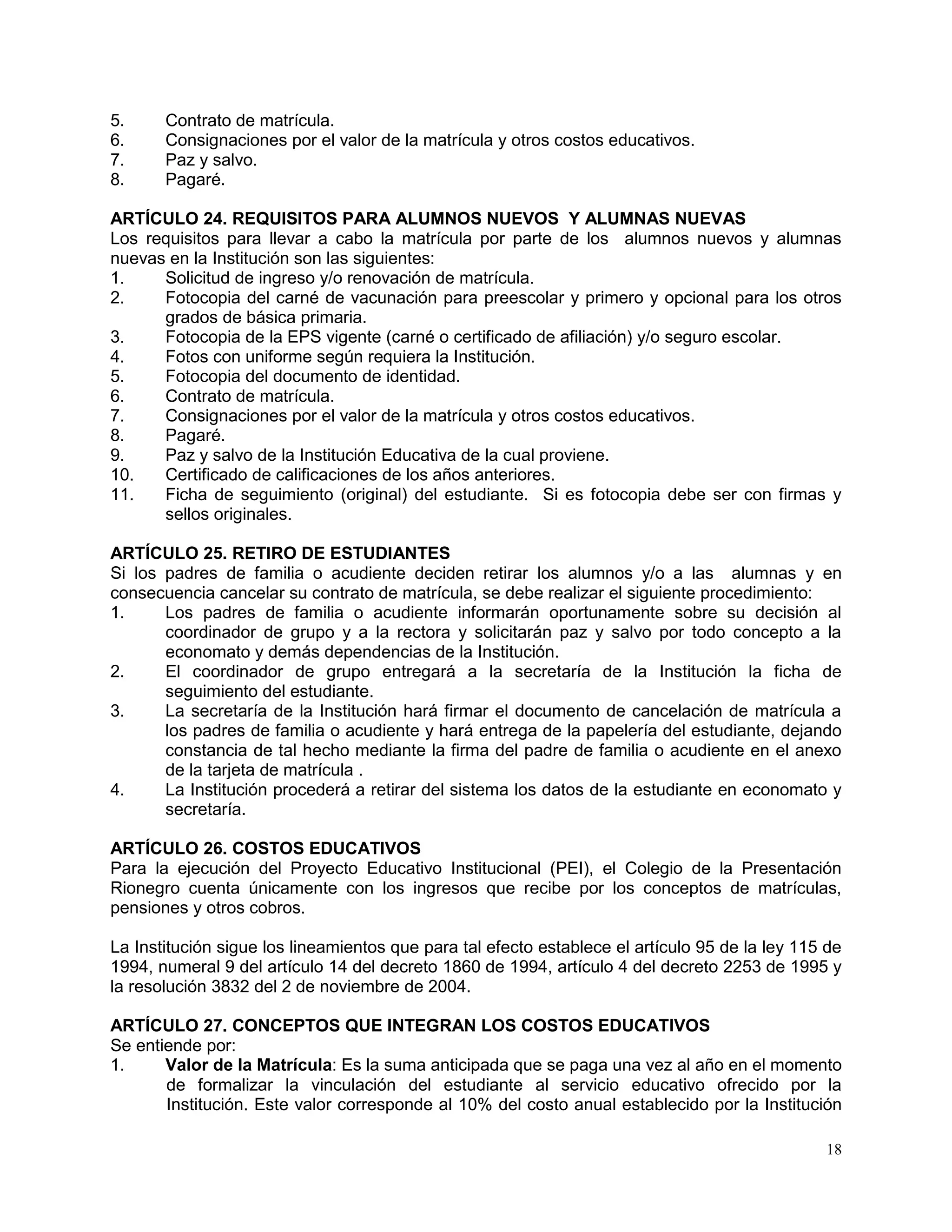 18
5. Contrato de matrícula.
6. Consignaciones por el valor de la matrícula y otros costos educativos.
7. Paz y salvo.
8. Pagaré.
ARTÍCULO 24. REQUISITOS PARA ALUMNOS NUEVOS Y ALUMNAS NUEVAS
Los requisitos para llevar a cabo la matrícula por parte de los alumnos nuevos y alumnas
nuevas en la Institución son las siguientes:
1. Solicitud de ingreso y/o renovación de matrícula.
2. Fotocopia del carné de vacunación para preescolar y primero y opcional para los otros
grados de básica primaria.
3. Fotocopia de la EPS vigente (carné o certificado de afiliación) y/o seguro escolar.
4. Fotos con uniforme según requiera la Institución.
5. Fotocopia del documento de identidad.
6. Contrato de matrícula.
7. Consignaciones por el valor de la matrícula y otros costos educativos.
8. Pagaré.
9. Paz y salvo de la Institución Educativa de la cual proviene.
10. Certificado de calificaciones de los años anteriores.
11. Ficha de seguimiento (original) del estudiante. Si es fotocopia debe ser con firmas y
sellos originales.
ARTÍCULO 25. RETIRO DE ESTUDIANTES
Si los padres de familia o acudiente deciden retirar los alumnos y/o a las alumnas y en
consecuencia cancelar su contrato de matrícula, se debe realizar el siguiente procedimiento:
1. Los padres de familia o acudiente informarán oportunamente sobre su decisión al
coordinador de grupo y a la rectora y solicitarán paz y salvo por todo concepto a la
economato y demás dependencias de la Institución.
2. El coordinador de grupo entregará a la secretaría de la Institución la ficha de
seguimiento del estudiante.
3. La secretaría de la Institución hará firmar el documento de cancelación de matrícula a
los padres de familia o acudiente y hará entrega de la papelería del estudiante, dejando
constancia de tal hecho mediante la firma del padre de familia o acudiente en el anexo
de la tarjeta de matrícula .
4. La Institución procederá a retirar del sistema los datos de la estudiante en economato y
secretaría.
ARTÍCULO 26. COSTOS EDUCATIVOS
Para la ejecución del Proyecto Educativo Institucional (PEI), el Colegio de la Presentación
Rionegro cuenta únicamente con los ingresos que recibe por los conceptos de matrículas,
pensiones y otros cobros.
La Institución sigue los lineamientos que para tal efecto establece el artículo 95 de la ley 115 de
1994, numeral 9 del artículo 14 del decreto 1860 de 1994, artículo 4 del decreto 2253 de 1995 y
la resolución 3832 del 2 de noviembre de 2004.
ARTÍCULO 27. CONCEPTOS QUE INTEGRAN LOS COSTOS EDUCATIVOS
Se entiende por:
1. Valor de la Matrícula: Es la suma anticipada que se paga una vez al año en el momento
de formalizar la vinculación del estudiante al servicio educativo ofrecido por la
Institución. Este valor corresponde al 10% del costo anual establecido por la Institución
 