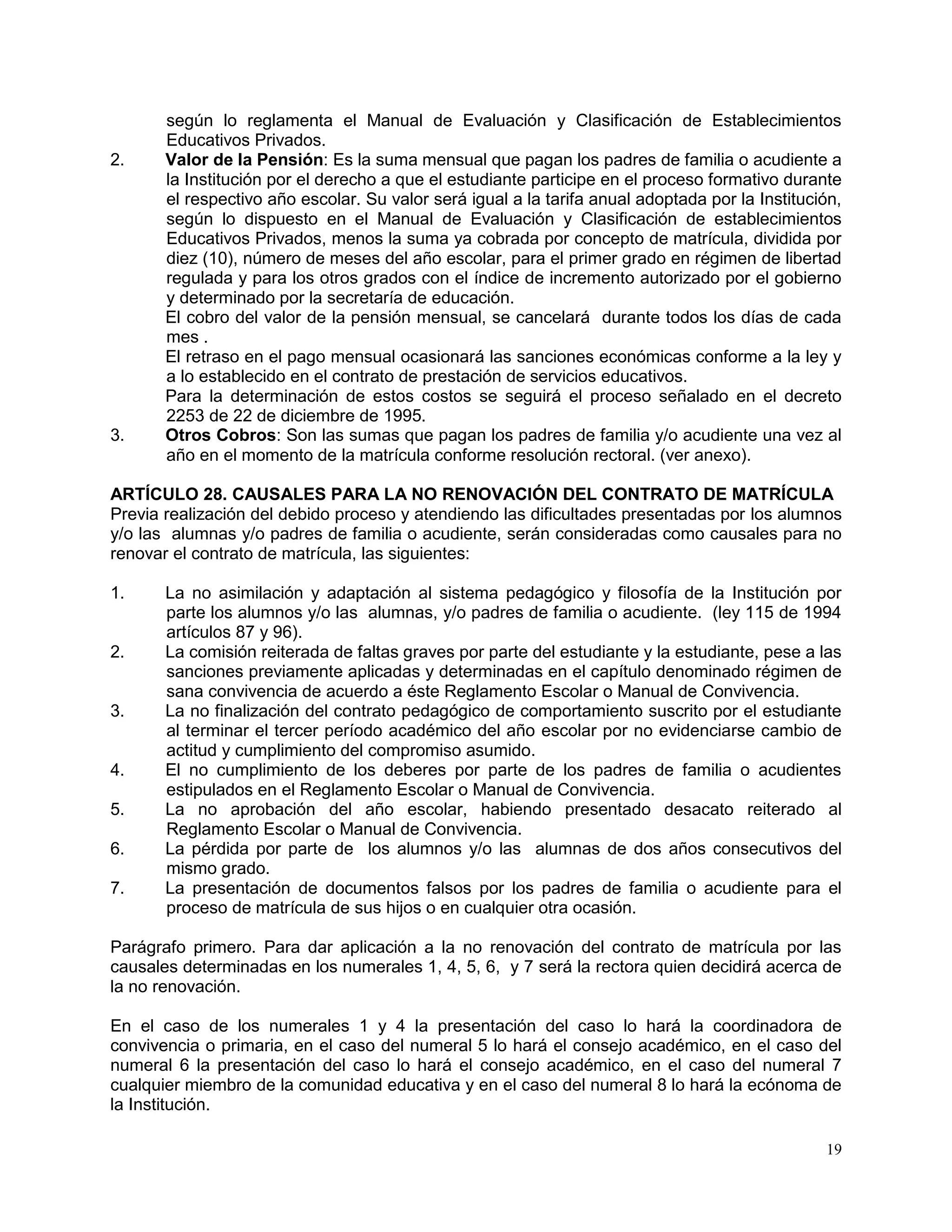 19
según lo reglamenta el Manual de Evaluación y Clasificación de Establecimientos
Educativos Privados.
2. Valor de la Pensión: Es la suma mensual que pagan los padres de familia o acudiente a
la Institución por el derecho a que el estudiante participe en el proceso formativo durante
el respectivo año escolar. Su valor será igual a la tarifa anual adoptada por la Institución,
según lo dispuesto en el Manual de Evaluación y Clasificación de establecimientos
Educativos Privados, menos la suma ya cobrada por concepto de matrícula, dividida por
diez (10), número de meses del año escolar, para el primer grado en régimen de libertad
regulada y para los otros grados con el índice de incremento autorizado por el gobierno
y determinado por la secretaría de educación.
El cobro del valor de la pensión mensual, se cancelará durante todos los días de cada
mes .
El retraso en el pago mensual ocasionará las sanciones económicas conforme a la ley y
a lo establecido en el contrato de prestación de servicios educativos.
Para la determinación de estos costos se seguirá el proceso señalado en el decreto
2253 de 22 de diciembre de 1995.
3. Otros Cobros: Son las sumas que pagan los padres de familia y/o acudiente una vez al
año en el momento de la matrícula conforme resolución rectoral. (ver anexo).
ARTÍCULO 28. CAUSALES PARA LA NO RENOVACIÓN DEL CONTRATO DE MATRÍCULA
Previa realización del debido proceso y atendiendo las dificultades presentadas por los alumnos
y/o las alumnas y/o padres de familia o acudiente, serán consideradas como causales para no
renovar el contrato de matrícula, las siguientes:
1. La no asimilación y adaptación al sistema pedagógico y filosofía de la Institución por
parte los alumnos y/o las alumnas, y/o padres de familia o acudiente. (ley 115 de 1994
artículos 87 y 96).
2. La comisión reiterada de faltas graves por parte del estudiante y la estudiante, pese a las
sanciones previamente aplicadas y determinadas en el capítulo denominado régimen de
sana convivencia de acuerdo a éste Reglamento Escolar o Manual de Convivencia.
3. La no finalización del contrato pedagógico de comportamiento suscrito por el estudiante
al terminar el tercer período académico del año escolar por no evidenciarse cambio de
actitud y cumplimiento del compromiso asumido.
4. El no cumplimiento de los deberes por parte de los padres de familia o acudientes
estipulados en el Reglamento Escolar o Manual de Convivencia.
5. La no aprobación del año escolar, habiendo presentado desacato reiterado al
Reglamento Escolar o Manual de Convivencia.
6. La pérdida por parte de los alumnos y/o las alumnas de dos años consecutivos del
mismo grado.
7. La presentación de documentos falsos por los padres de familia o acudiente para el
proceso de matrícula de sus hijos o en cualquier otra ocasión.
Parágrafo primero. Para dar aplicación a la no renovación del contrato de matrícula por las
causales determinadas en los numerales 1, 4, 5, 6, y 7 será la rectora quien decidirá acerca de
la no renovación.
En el caso de los numerales 1 y 4 la presentación del caso lo hará la coordinadora de
convivencia o primaria, en el caso del numeral 5 lo hará el consejo académico, en el caso del
numeral 6 la presentación del caso lo hará el consejo académico, en el caso del numeral 7
cualquier miembro de la comunidad educativa y en el caso del numeral 8 lo hará la ecónoma de
la Institución.
 