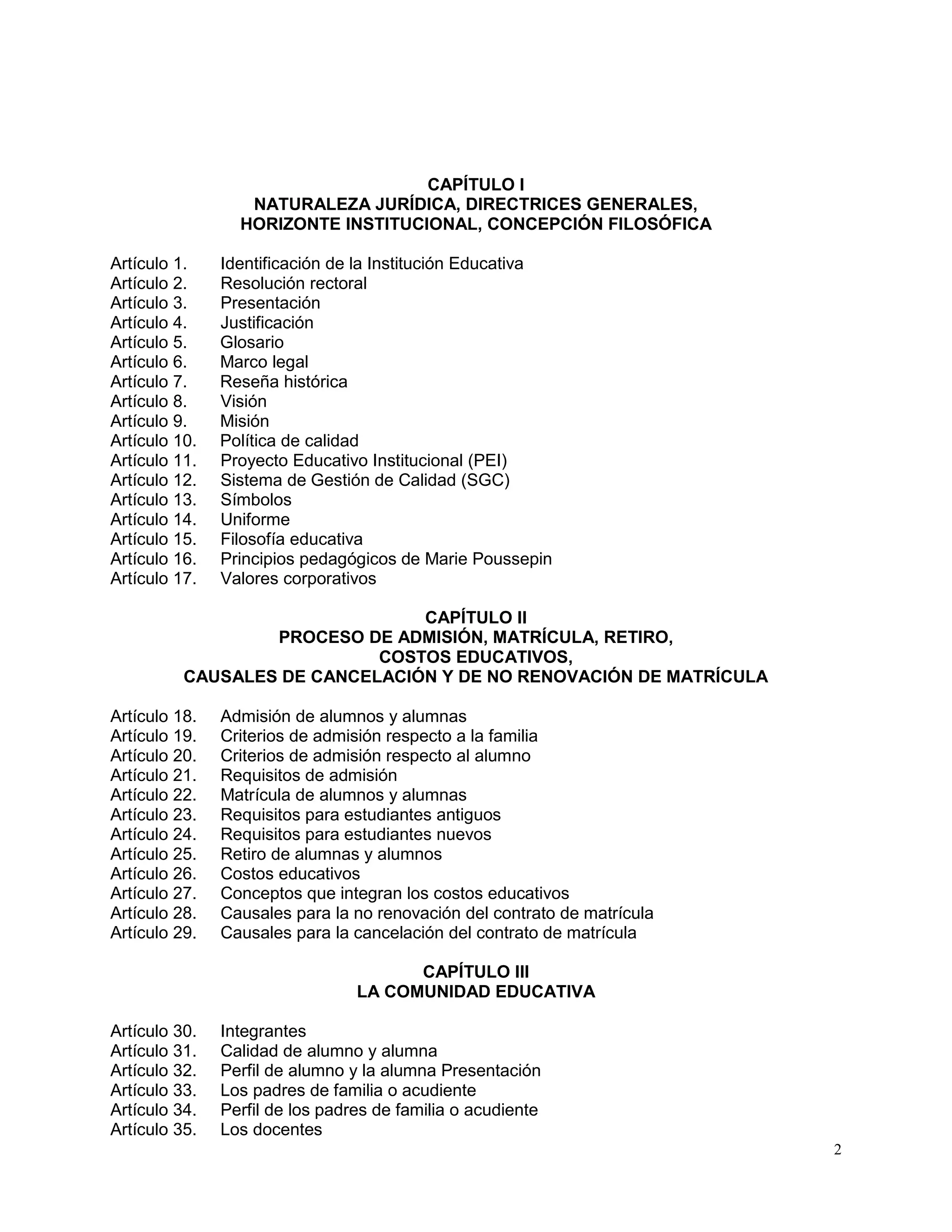 2
CAPÍTULO I
NATURALEZA JURÍDICA, DIRECTRICES GENERALES,
HORIZONTE INSTITUCIONAL, CONCEPCIÓN FILOSÓFICA
Artículo 1. Identificación de la Institución Educativa
Artículo 2. Resolución rectoral
Artículo 3. Presentación
Artículo 4. Justificación
Artículo 5. Glosario
Artículo 6. Marco legal
Artículo 7. Reseña histórica
Artículo 8. Visión
Artículo 9. Misión
Artículo 10. Política de calidad
Artículo 11. Proyecto Educativo Institucional (PEI)
Artículo 12. Sistema de Gestión de Calidad (SGC)
Artículo 13. Símbolos
Artículo 14. Uniforme
Artículo 15. Filosofía educativa
Artículo 16. Principios pedagógicos de Marie Poussepin
Artículo 17. Valores corporativos
CAPÍTULO II
PROCESO DE ADMISIÓN, MATRÍCULA, RETIRO,
COSTOS EDUCATIVOS,
CAUSALES DE CANCELACIÓN Y DE NO RENOVACIÓN DE MATRÍCULA
Artículo 18. Admisión de alumnos y alumnas
Artículo 19. Criterios de admisión respecto a la familia
Artículo 20. Criterios de admisión respecto al alumno
Artículo 21. Requisitos de admisión
Artículo 22. Matrícula de alumnos y alumnas
Artículo 23. Requisitos para estudiantes antiguos
Artículo 24. Requisitos para estudiantes nuevos
Artículo 25. Retiro de alumnas y alumnos
Artículo 26. Costos educativos
Artículo 27. Conceptos que integran los costos educativos
Artículo 28. Causales para la no renovación del contrato de matrícula
Artículo 29. Causales para la cancelación del contrato de matrícula
CAPÍTULO III
LA COMUNIDAD EDUCATIVA
Artículo 30. Integrantes
Artículo 31. Calidad de alumno y alumna
Artículo 32. Perfil de alumno y la alumna Presentación
Artículo 33. Los padres de familia o acudiente
Artículo 34. Perfil de los padres de familia o acudiente
Artículo 35. Los docentes
 