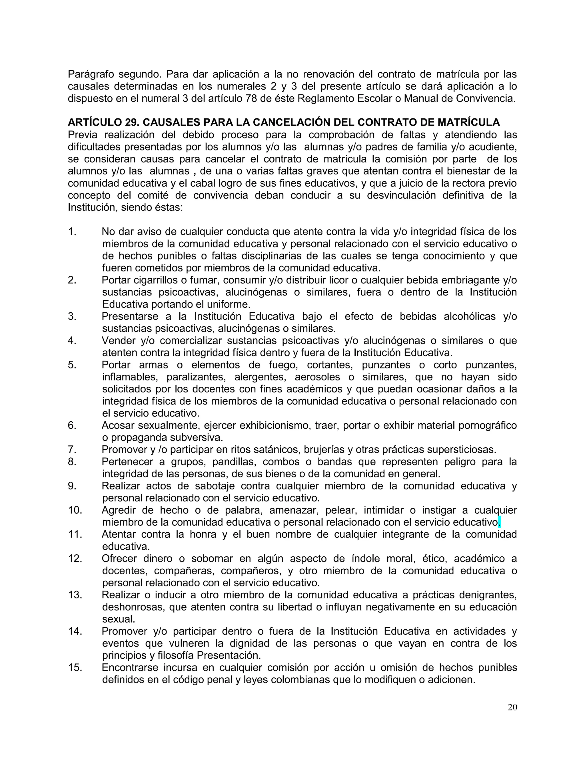 20
Parágrafo segundo. Para dar aplicación a la no renovación del contrato de matrícula por las
causales determinadas en los numerales 2 y 3 del presente artículo se dará aplicación a lo
dispuesto en el numeral 3 del artículo 78 de éste Reglamento Escolar o Manual de Convivencia.
ARTÍCULO 29. CAUSALES PARA LA CANCELACIÓN DEL CONTRATO DE MATRÍCULA
Previa realización del debido proceso para la comprobación de faltas y atendiendo las
dificultades presentadas por los alumnos y/o las alumnas y/o padres de familia y/o acudiente,
se consideran causas para cancelar el contrato de matrícula la comisión por parte de los
alumnos y/o las alumnas , de una o varias faltas graves que atentan contra el bienestar de la
comunidad educativa y el cabal logro de sus fines educativos, y que a juicio de la rectora previo
concepto del comité de convivencia deban conducir a su desvinculación definitiva de la
Institución, siendo éstas:
1. No dar aviso de cualquier conducta que atente contra la vida y/o integridad física de los
miembros de la comunidad educativa y personal relacionado con el servicio educativo o
de hechos punibles o faltas disciplinarias de las cuales se tenga conocimiento y que
fueren cometidos por miembros de la comunidad educativa.
2. Portar cigarrillos o fumar, consumir y/o distribuir licor o cualquier bebida embriagante y/o
sustancias psicoactivas, alucinógenas o similares, fuera o dentro de la Institución
Educativa portando el uniforme.
3. Presentarse a la Institución Educativa bajo el efecto de bebidas alcohólicas y/o
sustancias psicoactivas, alucinógenas o similares.
4. Vender y/o comercializar sustancias psicoactivas y/o alucinógenas o similares o que
atenten contra la integridad física dentro y fuera de la Institución Educativa.
5. Portar armas o elementos de fuego, cortantes, punzantes o corto punzantes,
inflamables, paralizantes, alergentes, aerosoles o similares, que no hayan sido
solicitados por los docentes con fines académicos y que puedan ocasionar daños a la
integridad física de los miembros de la comunidad educativa o personal relacionado con
el servicio educativo.
6. Acosar sexualmente, ejercer exhibicionismo, traer, portar o exhibir material pornográfico
o propaganda subversiva.
7. Promover y /o participar en ritos satánicos, brujerías y otras prácticas supersticiosas.
8. Pertenecer a grupos, pandillas, combos o bandas que representen peligro para la
integridad de las personas, de sus bienes o de la comunidad en general.
9. Realizar actos de sabotaje contra cualquier miembro de la comunidad educativa y
personal relacionado con el servicio educativo.
10. Agredir de hecho o de palabra, amenazar, pelear, intimidar o instigar a cualquier
miembro de la comunidad educativa o personal relacionado con el servicio educativo.
11. Atentar contra la honra y el buen nombre de cualquier integrante de la comunidad
educativa.
12. Ofrecer dinero o sobornar en algún aspecto de índole moral, ético, académico a
docentes, compañeras, compañeros, y otro miembro de la comunidad educativa o
personal relacionado con el servicio educativo.
13. Realizar o inducir a otro miembro de la comunidad educativa a prácticas denigrantes,
deshonrosas, que atenten contra su libertad o influyan negativamente en su educación
sexual.
14. Promover y/o participar dentro o fuera de la Institución Educativa en actividades y
eventos que vulneren la dignidad de las personas o que vayan en contra de los
principios y filosofía Presentación.
15. Encontrarse incursa en cualquier comisión por acción u omisión de hechos punibles
definidos en el código penal y leyes colombianas que lo modifiquen o adicionen.
 
