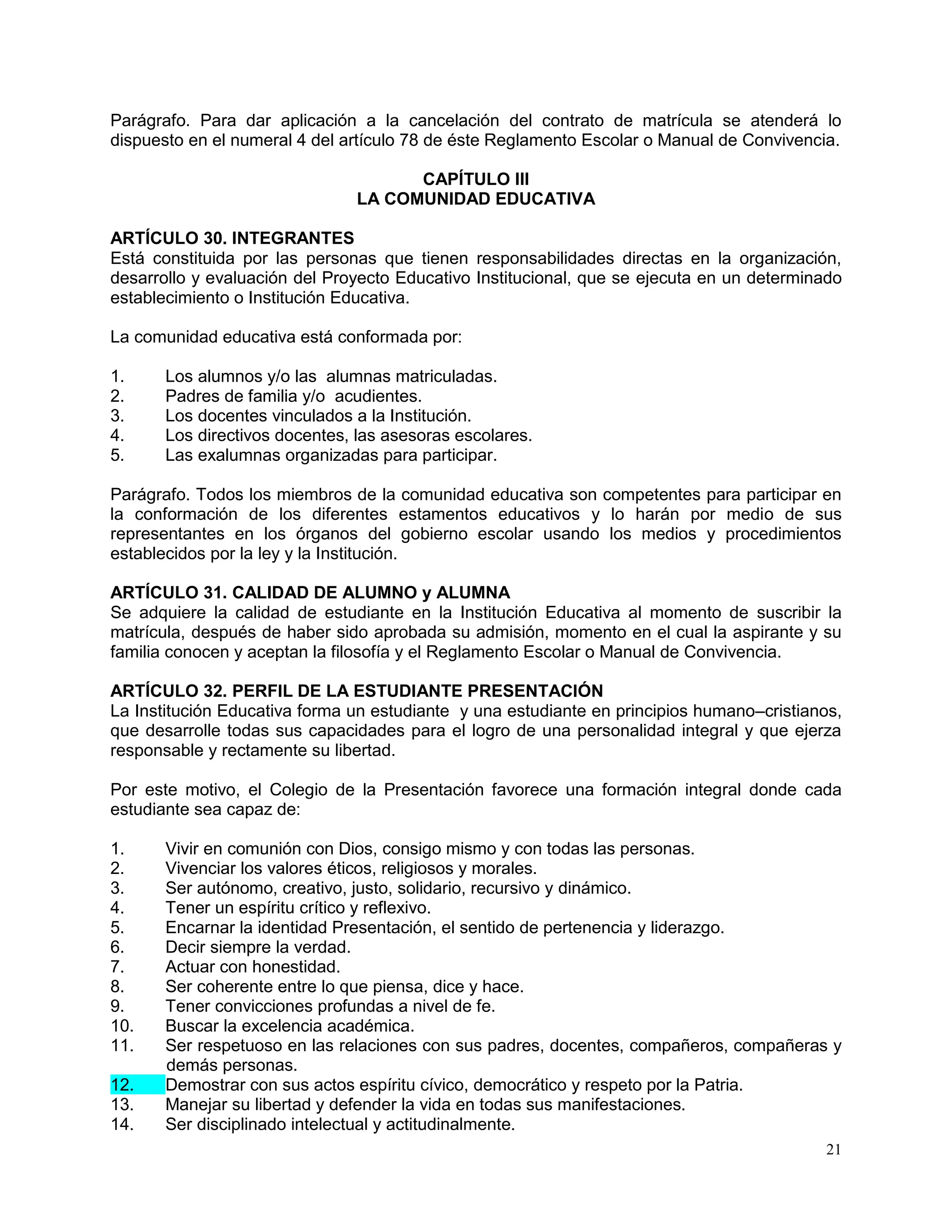 21
Parágrafo. Para dar aplicación a la cancelación del contrato de matrícula se atenderá lo
dispuesto en el numeral 4 del artículo 78 de éste Reglamento Escolar o Manual de Convivencia.
CAPÍTULO III
LA COMUNIDAD EDUCATIVA
ARTÍCULO 30. INTEGRANTES
Está constituida por las personas que tienen responsabilidades directas en la organización,
desarrollo y evaluación del Proyecto Educativo Institucional, que se ejecuta en un determinado
establecimiento o Institución Educativa.
La comunidad educativa está conformada por:
1. Los alumnos y/o las alumnas matriculadas.
2. Padres de familia y/o acudientes.
3. Los docentes vinculados a la Institución.
4. Los directivos docentes, las asesoras escolares.
5. Las exalumnas organizadas para participar.
Parágrafo. Todos los miembros de la comunidad educativa son competentes para participar en
la conformación de los diferentes estamentos educativos y lo harán por medio de sus
representantes en los órganos del gobierno escolar usando los medios y procedimientos
establecidos por la ley y la Institución.
ARTÍCULO 31. CALIDAD DE ALUMNO y ALUMNA
Se adquiere la calidad de estudiante en la Institución Educativa al momento de suscribir la
matrícula, después de haber sido aprobada su admisión, momento en el cual la aspirante y su
familia conocen y aceptan la filosofía y el Reglamento Escolar o Manual de Convivencia.
ARTÍCULO 32. PERFIL DE LA ESTUDIANTE PRESENTACIÓN
La Institución Educativa forma un estudiante y una estudiante en principios humano–cristianos,
que desarrolle todas sus capacidades para el logro de una personalidad integral y que ejerza
responsable y rectamente su libertad.
Por este motivo, el Colegio de la Presentación favorece una formación integral donde cada
estudiante sea capaz de:
1. Vivir en comunión con Dios, consigo mismo y con todas las personas.
2. Vivenciar los valores éticos, religiosos y morales.
3. Ser autónomo, creativo, justo, solidario, recursivo y dinámico.
4. Tener un espíritu crítico y reflexivo.
5. Encarnar la identidad Presentación, el sentido de pertenencia y liderazgo.
6. Decir siempre la verdad.
7. Actuar con honestidad.
8. Ser coherente entre lo que piensa, dice y hace.
9. Tener convicciones profundas a nivel de fe.
10. Buscar la excelencia académica.
11. Ser respetuoso en las relaciones con sus padres, docentes, compañeros, compañeras y
demás personas.
12. Demostrar con sus actos espíritu cívico, democrático y respeto por la Patria.
13. Manejar su libertad y defender la vida en todas sus manifestaciones.
14. Ser disciplinado intelectual y actitudinalmente.
 