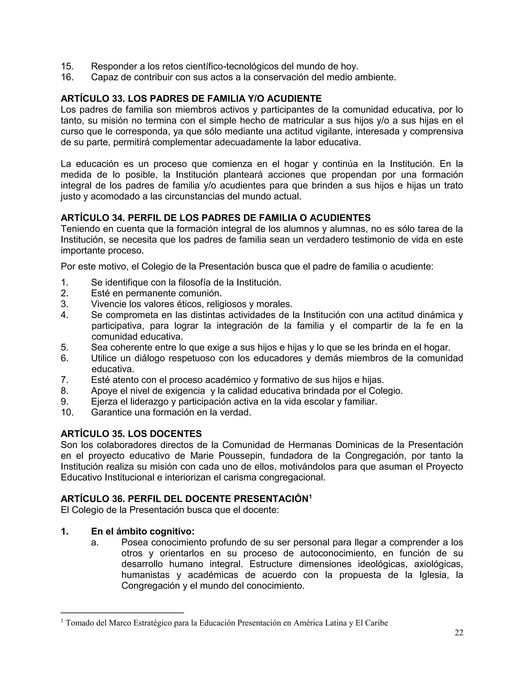22
15. Responder a los retos científico-tecnológicos del mundo de hoy.
16. Capaz de contribuir con sus actos a la conservación del medio ambiente.
ARTÍCULO 33. LOS PADRES DE FAMILIA Y/O ACUDIENTE
Los padres de familia son miembros activos y participantes de la comunidad educativa, por lo
tanto, su misión no termina con el simple hecho de matricular a sus hijos y/o a sus hijas en el
curso que le corresponda, ya que sólo mediante una actitud vigilante, interesada y comprensiva
de su parte, permitirá complementar adecuadamente la labor educativa.
La educación es un proceso que comienza en el hogar y continúa en la Institución. En la
medida de lo posible, la Institución planteará acciones que propendan por una formación
integral de los padres de familia y/o acudientes para que brinden a sus hijos e hijas un trato
justo y acomodado a las circunstancias del mundo actual.
ARTÍCULO 34. PERFIL DE LOS PADRES DE FAMILIA O ACUDIENTES
Teniendo en cuenta que la formación integral de los alumnos y alumnas, no es sólo tarea de la
Institución, se necesita que los padres de familia sean un verdadero testimonio de vida en este
importante proceso.
Por este motivo, el Colegio de la Presentación busca que el padre de familia o acudiente:
1. Se identifique con la filosofía de la Institución.
2. Esté en permanente comunión.
3. Vivencie los valores éticos, religiosos y morales.
4. Se comprometa en las distintas actividades de la Institución con una actitud dinámica y
participativa, para lograr la integración de la familia y el compartir de la fe en la
comunidad educativa.
5. Sea coherente entre lo que exige a sus hijos e hijas y lo que se les brinda en el hogar.
6. Utilice un diálogo respetuoso con los educadores y demás miembros de la comunidad
educativa.
7. Esté atento con el proceso académico y formativo de sus hijos e hijas.
8. Apoye el nivel de exigencia y la calidad educativa brindada por el Colegio.
9. Ejerza el liderazgo y participación activa en la vida escolar y familiar.
10. Garantice una formación en la verdad.
ARTÍCULO 35. LOS DOCENTES
Son los colaboradores directos de la Comunidad de Hermanas Dominicas de la Presentación
en el proyecto educativo de Marie Poussepin, fundadora de la Congregación, por tanto la
Institución realiza su misión con cada uno de ellos, motivándolos para que asuman el Proyecto
Educativo Institucional e interiorizan el carisma congregacional.
ARTÍCULO 36. PERFIL DEL DOCENTE PRESENTACIÓN1
El Colegio de la Presentación busca que el docente:
1. En el ámbito cognitivo:
a. Posea conocimiento profundo de su ser personal para llegar a comprender a los
otros y orientarlos en su proceso de autoconocimiento, en función de su
desarrollo humano integral. Estructure dimensiones ideológicas, axiológicas,
humanistas y académicas de acuerdo con la propuesta de la Iglesia, la
Congregación y el mundo del conocimiento.
1
Tomado del Marco Estratégico para la Educación Presentación en América Latina y El Caribe
 
