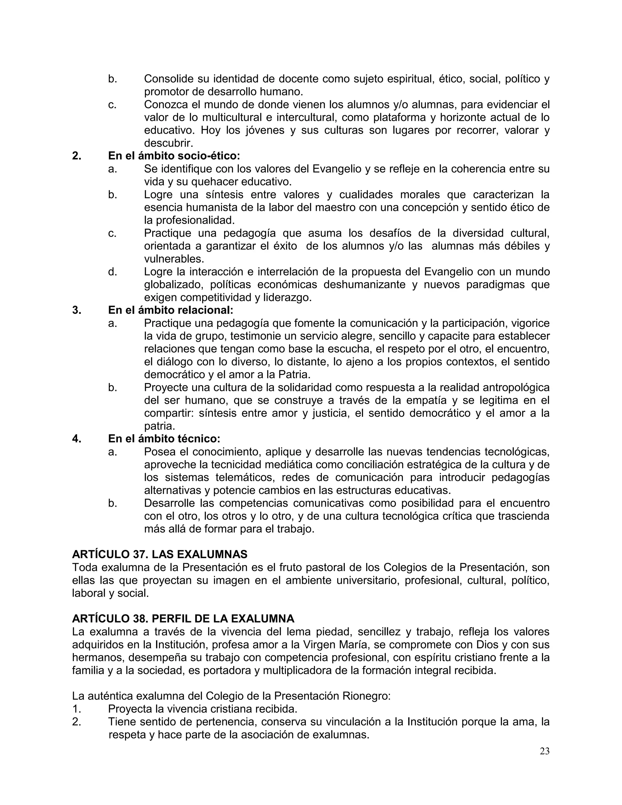 23
b. Consolide su identidad de docente como sujeto espiritual, ético, social, político y
promotor de desarrollo humano.
c. Conozca el mundo de donde vienen los alumnos y/o alumnas, para evidenciar el
valor de lo multicultural e intercultural, como plataforma y horizonte actual de lo
educativo. Hoy los jóvenes y sus culturas son lugares por recorrer, valorar y
descubrir.
2. En el ámbito socio-ético:
a. Se identifique con los valores del Evangelio y se refleje en la coherencia entre su
vida y su quehacer educativo.
b. Logre una síntesis entre valores y cualidades morales que caracterizan la
esencia humanista de la labor del maestro con una concepción y sentido ético de
la profesionalidad.
c. Practique una pedagogía que asuma los desafíos de la diversidad cultural,
orientada a garantizar el éxito de los alumnos y/o las alumnas más débiles y
vulnerables.
d. Logre la interacción e interrelación de la propuesta del Evangelio con un mundo
globalizado, políticas económicas deshumanizante y nuevos paradigmas que
exigen competitividad y liderazgo.
3. En el ámbito relacional:
a. Practique una pedagogía que fomente la comunicación y la participación, vigorice
la vida de grupo, testimonie un servicio alegre, sencillo y capacite para establecer
relaciones que tengan como base la escucha, el respeto por el otro, el encuentro,
el diálogo con lo diverso, lo distante, lo ajeno a los propios contextos, el sentido
democrático y el amor a la Patria.
b. Proyecte una cultura de la solidaridad como respuesta a la realidad antropológica
del ser humano, que se construye a través de la empatía y se legitima en el
compartir: síntesis entre amor y justicia, el sentido democrático y el amor a la
patria.
4. En el ámbito técnico:
a. Posea el conocimiento, aplique y desarrolle las nuevas tendencias tecnológicas,
aproveche la tecnicidad mediática como conciliación estratégica de la cultura y de
los sistemas telemáticos, redes de comunicación para introducir pedagogías
alternativas y potencie cambios en las estructuras educativas.
b. Desarrolle las competencias comunicativas como posibilidad para el encuentro
con el otro, los otros y lo otro, y de una cultura tecnológica crítica que trascienda
más allá de formar para el trabajo.
ARTÍCULO 37. LAS EXALUMNAS
Toda exalumna de la Presentación es el fruto pastoral de los Colegios de la Presentación, son
ellas las que proyectan su imagen en el ambiente universitario, profesional, cultural, político,
laboral y social.
ARTÍCULO 38. PERFIL DE LA EXALUMNA
La exalumna a través de la vivencia del lema piedad, sencillez y trabajo, refleja los valores
adquiridos en la Institución, profesa amor a la Virgen María, se compromete con Dios y con sus
hermanos, desempeña su trabajo con competencia profesional, con espíritu cristiano frente a la
familia y a la sociedad, es portadora y multiplicadora de la formación integral recibida.
La auténtica exalumna del Colegio de la Presentación Rionegro:
1. Proyecta la vivencia cristiana recibida.
2. Tiene sentido de pertenencia, conserva su vinculación a la Institución porque la ama, la
respeta y hace parte de la asociación de exalumnas.
 