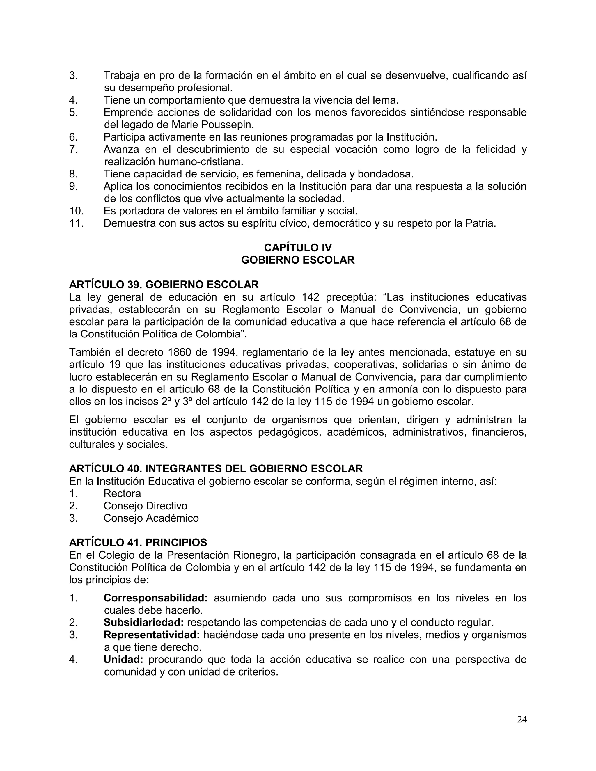 24
3. Trabaja en pro de la formación en el ámbito en el cual se desenvuelve, cualificando así
su desempeño profesional.
4. Tiene un comportamiento que demuestra la vivencia del lema.
5. Emprende acciones de solidaridad con los menos favorecidos sintiéndose responsable
del legado de Marie Poussepin.
6. Participa activamente en las reuniones programadas por la Institución.
7. Avanza en el descubrimiento de su especial vocación como logro de la felicidad y
realización humano-cristiana.
8. Tiene capacidad de servicio, es femenina, delicada y bondadosa.
9. Aplica los conocimientos recibidos en la Institución para dar una respuesta a la solución
de los conflictos que vive actualmente la sociedad.
10. Es portadora de valores en el ámbito familiar y social.
11. Demuestra con sus actos su espíritu cívico, democrático y su respeto por la Patria.
CAPÍTULO IV
GOBIERNO ESCOLAR
ARTÍCULO 39. GOBIERNO ESCOLAR
La ley general de educación en su artículo 142 preceptúa: “Las instituciones educativas
privadas, establecerán en su Reglamento Escolar o Manual de Convivencia, un gobierno
escolar para la participación de la comunidad educativa a que hace referencia el artículo 68 de
la Constitución Política de Colombia”.
También el decreto 1860 de 1994, reglamentario de la ley antes mencionada, estatuye en su
artículo 19 que las instituciones educativas privadas, cooperativas, solidarias o sin ánimo de
lucro establecerán en su Reglamento Escolar o Manual de Convivencia, para dar cumplimiento
a lo dispuesto en el artículo 68 de la Constitución Política y en armonía con lo dispuesto para
ellos en los incisos 2º y 3º del artículo 142 de la ley 115 de 1994 un gobierno escolar.
El gobierno escolar es el conjunto de organismos que orientan, dirigen y administran la
institución educativa en los aspectos pedagógicos, académicos, administrativos, financieros,
culturales y sociales.
ARTÍCULO 40. INTEGRANTES DEL GOBIERNO ESCOLAR
En la Institución Educativa el gobierno escolar se conforma, según el régimen interno, así:
1. Rectora
2. Consejo Directivo
3. Consejo Académico
ARTÍCULO 41. PRINCIPIOS
En el Colegio de la Presentación Rionegro, la participación consagrada en el artículo 68 de la
Constitución Política de Colombia y en el artículo 142 de la ley 115 de 1994, se fundamenta en
los principios de:
1. Corresponsabilidad: asumiendo cada uno sus compromisos en los niveles en los
cuales debe hacerlo.
2. Subsidiariedad: respetando las competencias de cada uno y el conducto regular.
3. Representatividad: haciéndose cada uno presente en los niveles, medios y organismos
a que tiene derecho.
4. Unidad: procurando que toda la acción educativa se realice con una perspectiva de
comunidad y con unidad de criterios.
 