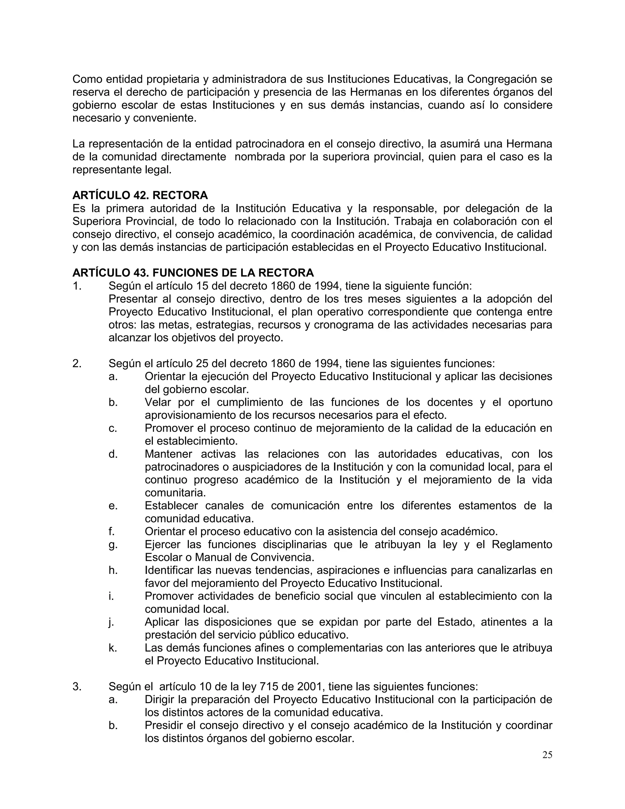 25
Como entidad propietaria y administradora de sus Instituciones Educativas, la Congregación se
reserva el derecho de participación y presencia de las Hermanas en los diferentes órganos del
gobierno escolar de estas Instituciones y en sus demás instancias, cuando así lo considere
necesario y conveniente.
La representación de la entidad patrocinadora en el consejo directivo, la asumirá una Hermana
de la comunidad directamente nombrada por la superiora provincial, quien para el caso es la
representante legal.
ARTÍCULO 42. RECTORA
Es la primera autoridad de la Institución Educativa y la responsable, por delegación de la
Superiora Provincial, de todo lo relacionado con la Institución. Trabaja en colaboración con el
consejo directivo, el consejo académico, la coordinación académica, de convivencia, de calidad
y con las demás instancias de participación establecidas en el Proyecto Educativo Institucional.
ARTÍCULO 43. FUNCIONES DE LA RECTORA
1. Según el artículo 15 del decreto 1860 de 1994, tiene la siguiente función:
Presentar al consejo directivo, dentro de los tres meses siguientes a la adopción del
Proyecto Educativo Institucional, el plan operativo correspondiente que contenga entre
otros: las metas, estrategias, recursos y cronograma de las actividades necesarias para
alcanzar los objetivos del proyecto.
2. Según el artículo 25 del decreto 1860 de 1994, tiene las siguientes funciones:
a. Orientar la ejecución del Proyecto Educativo Institucional y aplicar las decisiones
del gobierno escolar.
b. Velar por el cumplimiento de las funciones de los docentes y el oportuno
aprovisionamiento de los recursos necesarios para el efecto.
c. Promover el proceso continuo de mejoramiento de la calidad de la educación en
el establecimiento.
d. Mantener activas las relaciones con las autoridades educativas, con los
patrocinadores o auspiciadores de la Institución y con la comunidad local, para el
continuo progreso académico de la Institución y el mejoramiento de la vida
comunitaria.
e. Establecer canales de comunicación entre los diferentes estamentos de la
comunidad educativa.
f. Orientar el proceso educativo con la asistencia del consejo académico.
g. Ejercer las funciones disciplinarias que le atribuyan la ley y el Reglamento
Escolar o Manual de Convivencia.
h. Identificar las nuevas tendencias, aspiraciones e influencias para canalizarlas en
favor del mejoramiento del Proyecto Educativo Institucional.
i. Promover actividades de beneficio social que vinculen al establecimiento con la
comunidad local.
j. Aplicar las disposiciones que se expidan por parte del Estado, atinentes a la
prestación del servicio público educativo.
k. Las demás funciones afines o complementarias con las anteriores que le atribuya
el Proyecto Educativo Institucional.
3. Según el artículo 10 de la ley 715 de 2001, tiene las siguientes funciones:
a. Dirigir la preparación del Proyecto Educativo Institucional con la participación de
los distintos actores de la comunidad educativa.
b. Presidir el consejo directivo y el consejo académico de la Institución y coordinar
los distintos órganos del gobierno escolar.
 