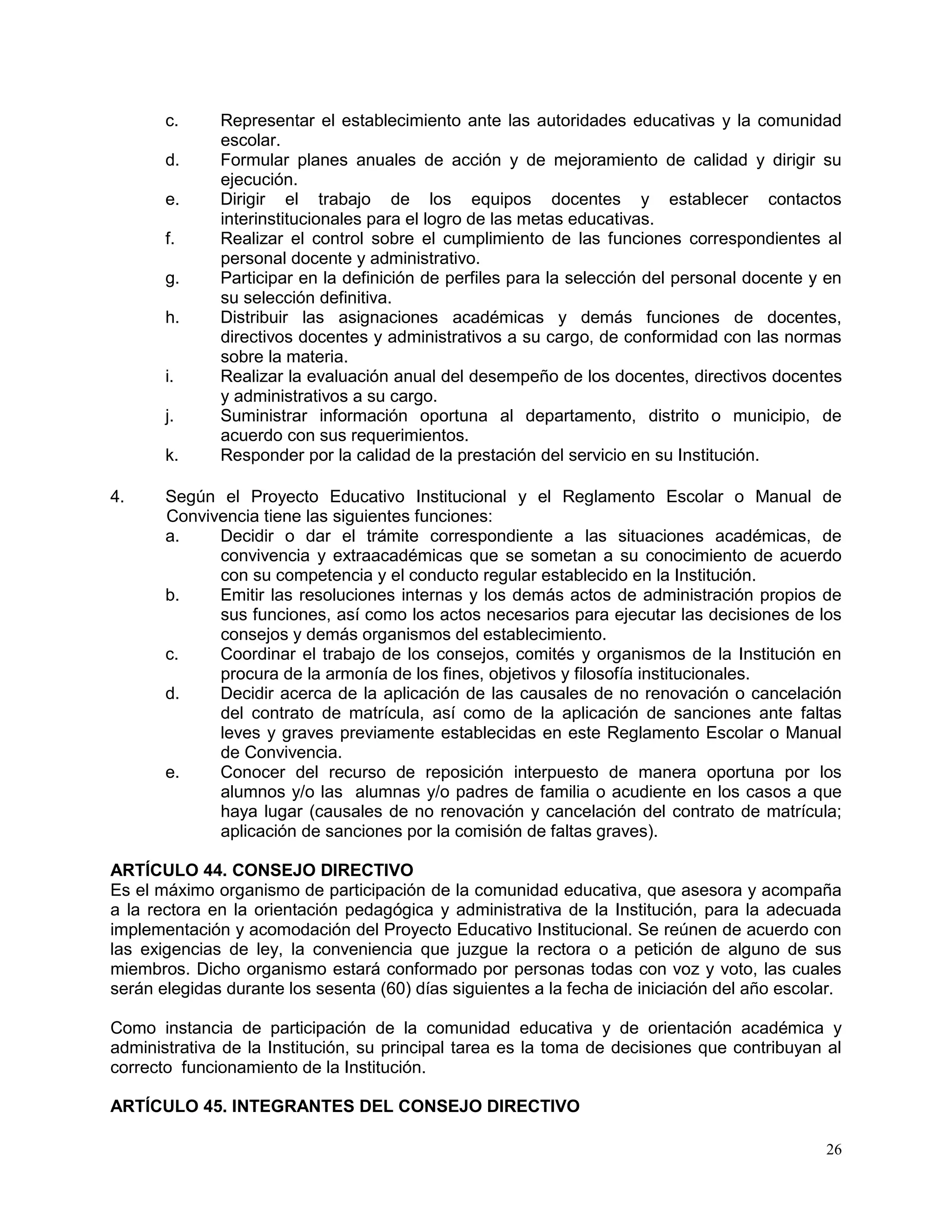 26
c. Representar el establecimiento ante las autoridades educativas y la comunidad
escolar.
d. Formular planes anuales de acción y de mejoramiento de calidad y dirigir su
ejecución.
e. Dirigir el trabajo de los equipos docentes y establecer contactos
interinstitucionales para el logro de las metas educativas.
f. Realizar el control sobre el cumplimiento de las funciones correspondientes al
personal docente y administrativo.
g. Participar en la definición de perfiles para la selección del personal docente y en
su selección definitiva.
h. Distribuir las asignaciones académicas y demás funciones de docentes,
directivos docentes y administrativos a su cargo, de conformidad con las normas
sobre la materia.
i. Realizar la evaluación anual del desempeño de los docentes, directivos docentes
y administrativos a su cargo.
j. Suministrar información oportuna al departamento, distrito o municipio, de
acuerdo con sus requerimientos.
k. Responder por la calidad de la prestación del servicio en su Institución.
4. Según el Proyecto Educativo Institucional y el Reglamento Escolar o Manual de
Convivencia tiene las siguientes funciones:
a. Decidir o dar el trámite correspondiente a las situaciones académicas, de
convivencia y extraacadémicas que se sometan a su conocimiento de acuerdo
con su competencia y el conducto regular establecido en la Institución.
b. Emitir las resoluciones internas y los demás actos de administración propios de
sus funciones, así como los actos necesarios para ejecutar las decisiones de los
consejos y demás organismos del establecimiento.
c. Coordinar el trabajo de los consejos, comités y organismos de la Institución en
procura de la armonía de los fines, objetivos y filosofía institucionales.
d. Decidir acerca de la aplicación de las causales de no renovación o cancelación
del contrato de matrícula, así como de la aplicación de sanciones ante faltas
leves y graves previamente establecidas en este Reglamento Escolar o Manual
de Convivencia.
e. Conocer del recurso de reposición interpuesto de manera oportuna por los
alumnos y/o las alumnas y/o padres de familia o acudiente en los casos a que
haya lugar (causales de no renovación y cancelación del contrato de matrícula;
aplicación de sanciones por la comisión de faltas graves).
ARTÍCULO 44. CONSEJO DIRECTIVO
Es el máximo organismo de participación de la comunidad educativa, que asesora y acompaña
a la rectora en la orientación pedagógica y administrativa de la Institución, para la adecuada
implementación y acomodación del Proyecto Educativo Institucional. Se reúnen de acuerdo con
las exigencias de ley, la conveniencia que juzgue la rectora o a petición de alguno de sus
miembros. Dicho organismo estará conformado por personas todas con voz y voto, las cuales
serán elegidas durante los sesenta (60) días siguientes a la fecha de iniciación del año escolar.
Como instancia de participación de la comunidad educativa y de orientación académica y
administrativa de la Institución, su principal tarea es la toma de decisiones que contribuyan al
correcto funcionamiento de la Institución.
ARTÍCULO 45. INTEGRANTES DEL CONSEJO DIRECTIVO
 