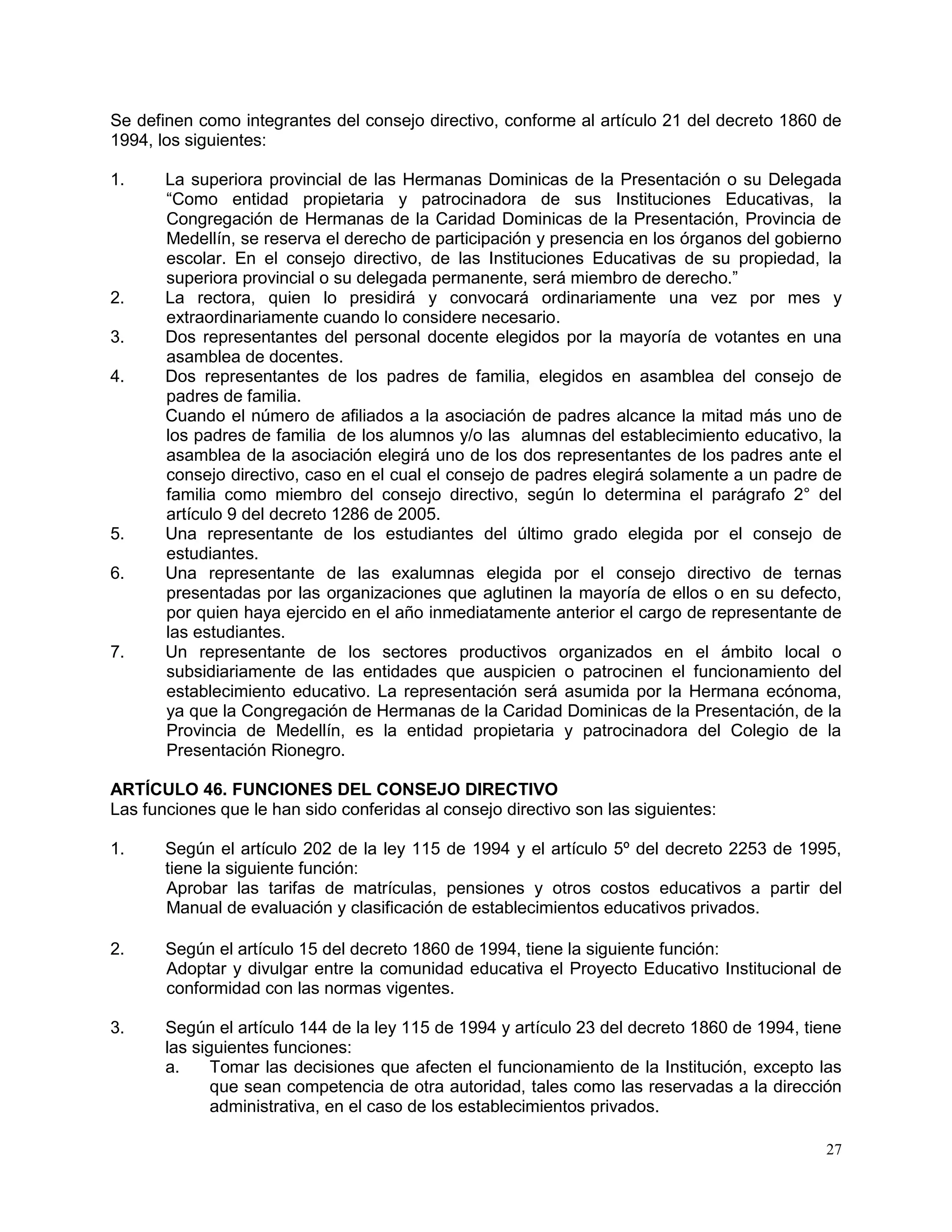 27
Se definen como integrantes del consejo directivo, conforme al artículo 21 del decreto 1860 de
1994, los siguientes:
1. La superiora provincial de las Hermanas Dominicas de la Presentación o su Delegada
“Como entidad propietaria y patrocinadora de sus Instituciones Educativas, la
Congregación de Hermanas de la Caridad Dominicas de la Presentación, Provincia de
Medellín, se reserva el derecho de participación y presencia en los órganos del gobierno
escolar. En el consejo directivo, de las Instituciones Educativas de su propiedad, la
superiora provincial o su delegada permanente, será miembro de derecho.”
2. La rectora, quien lo presidirá y convocará ordinariamente una vez por mes y
extraordinariamente cuando lo considere necesario.
3. Dos representantes del personal docente elegidos por la mayoría de votantes en una
asamblea de docentes.
4. Dos representantes de los padres de familia, elegidos en asamblea del consejo de
padres de familia.
Cuando el número de afiliados a la asociación de padres alcance la mitad más uno de
los padres de familia de los alumnos y/o las alumnas del establecimiento educativo, la
asamblea de la asociación elegirá uno de los dos representantes de los padres ante el
consejo directivo, caso en el cual el consejo de padres elegirá solamente a un padre de
familia como miembro del consejo directivo, según lo determina el parágrafo 2° del
artículo 9 del decreto 1286 de 2005.
5. Una representante de los estudiantes del último grado elegida por el consejo de
estudiantes.
6. Una representante de las exalumnas elegida por el consejo directivo de ternas
presentadas por las organizaciones que aglutinen la mayoría de ellos o en su defecto,
por quien haya ejercido en el año inmediatamente anterior el cargo de representante de
las estudiantes.
7. Un representante de los sectores productivos organizados en el ámbito local o
subsidiariamente de las entidades que auspicien o patrocinen el funcionamiento del
establecimiento educativo. La representación será asumida por la Hermana ecónoma,
ya que la Congregación de Hermanas de la Caridad Dominicas de la Presentación, de la
Provincia de Medellín, es la entidad propietaria y patrocinadora del Colegio de la
Presentación Rionegro.
ARTÍCULO 46. FUNCIONES DEL CONSEJO DIRECTIVO
Las funciones que le han sido conferidas al consejo directivo son las siguientes:
1. Según el artículo 202 de la ley 115 de 1994 y el artículo 5º del decreto 2253 de 1995,
tiene la siguiente función:
Aprobar las tarifas de matrículas, pensiones y otros costos educativos a partir del
Manual de evaluación y clasificación de establecimientos educativos privados.
2. Según el artículo 15 del decreto 1860 de 1994, tiene la siguiente función:
Adoptar y divulgar entre la comunidad educativa el Proyecto Educativo Institucional de
conformidad con las normas vigentes.
3. Según el artículo 144 de la ley 115 de 1994 y artículo 23 del decreto 1860 de 1994, tiene
las siguientes funciones:
a. Tomar las decisiones que afecten el funcionamiento de la Institución, excepto las
que sean competencia de otra autoridad, tales como las reservadas a la dirección
administrativa, en el caso de los establecimientos privados.
 
