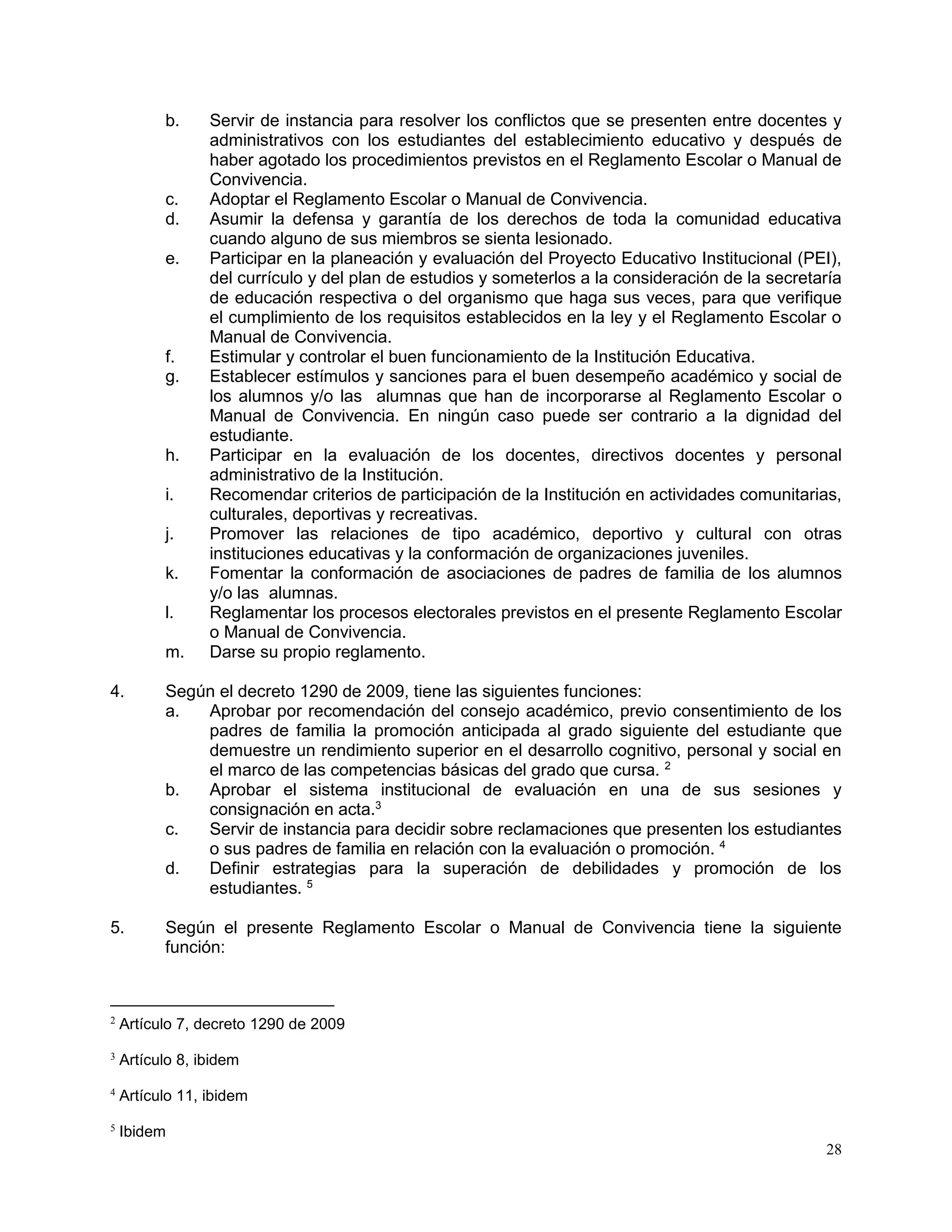 28
b. Servir de instancia para resolver los conflictos que se presenten entre docentes y
administrativos con los estudiantes del establecimiento educativo y después de
haber agotado los procedimientos previstos en el Reglamento Escolar o Manual de
Convivencia.
c. Adoptar el Reglamento Escolar o Manual de Convivencia.
d. Asumir la defensa y garantía de los derechos de toda la comunidad educativa
cuando alguno de sus miembros se sienta lesionado.
e. Participar en la planeación y evaluación del Proyecto Educativo Institucional (PEI),
del currículo y del plan de estudios y someterlos a la consideración de la secretaría
de educación respectiva o del organismo que haga sus veces, para que verifique
el cumplimiento de los requisitos establecidos en la ley y el Reglamento Escolar o
Manual de Convivencia.
f. Estimular y controlar el buen funcionamiento de la Institución Educativa.
g. Establecer estímulos y sanciones para el buen desempeño académico y social de
los alumnos y/o las alumnas que han de incorporarse al Reglamento Escolar o
Manual de Convivencia. En ningún caso puede ser contrario a la dignidad del
estudiante.
h. Participar en la evaluación de los docentes, directivos docentes y personal
administrativo de la Institución.
i. Recomendar criterios de participación de la Institución en actividades comunitarias,
culturales, deportivas y recreativas.
j. Promover las relaciones de tipo académico, deportivo y cultural con otras
instituciones educativas y la conformación de organizaciones juveniles.
k. Fomentar la conformación de asociaciones de padres de familia de los alumnos
y/o las alumnas.
l. Reglamentar los procesos electorales previstos en el presente Reglamento Escolar
o Manual de Convivencia.
m. Darse su propio reglamento.
4. Según el decreto 1290 de 2009, tiene las siguientes funciones:
a. Aprobar por recomendación del consejo académico, previo consentimiento de los
padres de familia la promoción anticipada al grado siguiente del estudiante que
demuestre un rendimiento superior en el desarrollo cognitivo, personal y social en
el marco de las competencias básicas del grado que cursa. 2
b. Aprobar el sistema institucional de evaluación en una de sus sesiones y
consignación en acta.3
c. Servir de instancia para decidir sobre reclamaciones que presenten los estudiantes
o sus padres de familia en relación con la evaluación o promoción. 4
d. Definir estrategias para la superación de debilidades y promoción de los
estudiantes. 5
5. Según el presente Reglamento Escolar o Manual de Convivencia tiene la siguiente
función:
2
Artículo 7, decreto 1290 de 2009
3
Artículo 8, ibidem
4
Artículo 11, ibidem
5
Ibidem
 