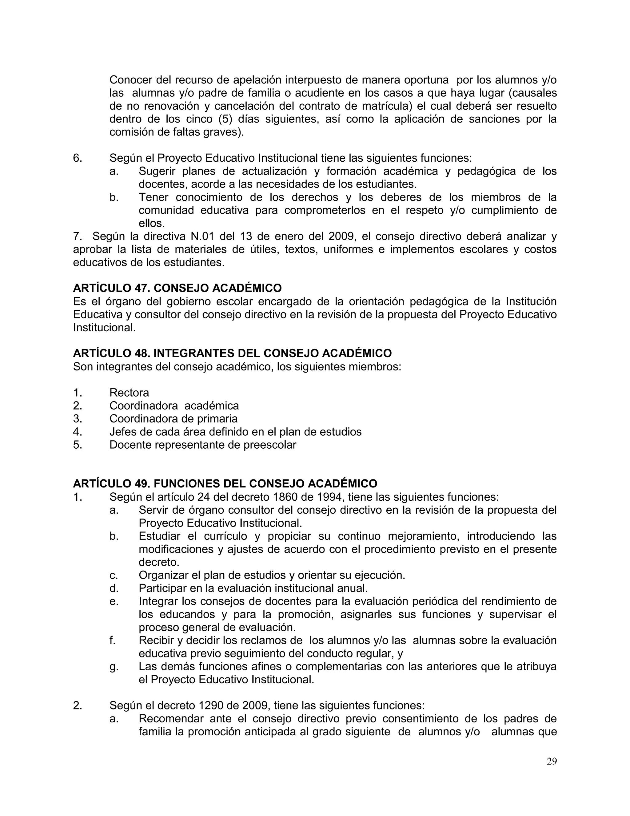 29
Conocer del recurso de apelación interpuesto de manera oportuna por los alumnos y/o
las alumnas y/o padre de familia o acudiente en los casos a que haya lugar (causales
de no renovación y cancelación del contrato de matrícula) el cual deberá ser resuelto
dentro de los cinco (5) días siguientes, así como la aplicación de sanciones por la
comisión de faltas graves).
6. Según el Proyecto Educativo Institucional tiene las siguientes funciones:
a. Sugerir planes de actualización y formación académica y pedagógica de los
docentes, acorde a las necesidades de los estudiantes.
b. Tener conocimiento de los derechos y los deberes de los miembros de la
comunidad educativa para comprometerlos en el respeto y/o cumplimiento de
ellos.
7. Según la directiva N.01 del 13 de enero del 2009, el consejo directivo deberá analizar y
aprobar la lista de materiales de útiles, textos, uniformes e implementos escolares y costos
educativos de los estudiantes.
ARTÍCULO 47. CONSEJO ACADÉMICO
Es el órgano del gobierno escolar encargado de la orientación pedagógica de la Institución
Educativa y consultor del consejo directivo en la revisión de la propuesta del Proyecto Educativo
Institucional.
ARTÍCULO 48. INTEGRANTES DEL CONSEJO ACADÉMICO
Son integrantes del consejo académico, los siguientes miembros:
1. Rectora
2. Coordinadora académica
3. Coordinadora de primaria
4. Jefes de cada área definido en el plan de estudios
5. Docente representante de preescolar
ARTÍCULO 49. FUNCIONES DEL CONSEJO ACADÉMICO
1. Según el artículo 24 del decreto 1860 de 1994, tiene las siguientes funciones:
a. Servir de órgano consultor del consejo directivo en la revisión de la propuesta del
Proyecto Educativo Institucional.
b. Estudiar el currículo y propiciar su continuo mejoramiento, introduciendo las
modificaciones y ajustes de acuerdo con el procedimiento previsto en el presente
decreto.
c. Organizar el plan de estudios y orientar su ejecución.
d. Participar en la evaluación institucional anual.
e. Integrar los consejos de docentes para la evaluación periódica del rendimiento de
los educandos y para la promoción, asignarles sus funciones y supervisar el
proceso general de evaluación.
f. Recibir y decidir los reclamos de los alumnos y/o las alumnas sobre la evaluación
educativa previo seguimiento del conducto regular, y
g. Las demás funciones afines o complementarias con las anteriores que le atribuya
el Proyecto Educativo Institucional.
2. Según el decreto 1290 de 2009, tiene las siguientes funciones:
a. Recomendar ante el consejo directivo previo consentimiento de los padres de
familia la promoción anticipada al grado siguiente de alumnos y/o alumnas que
 