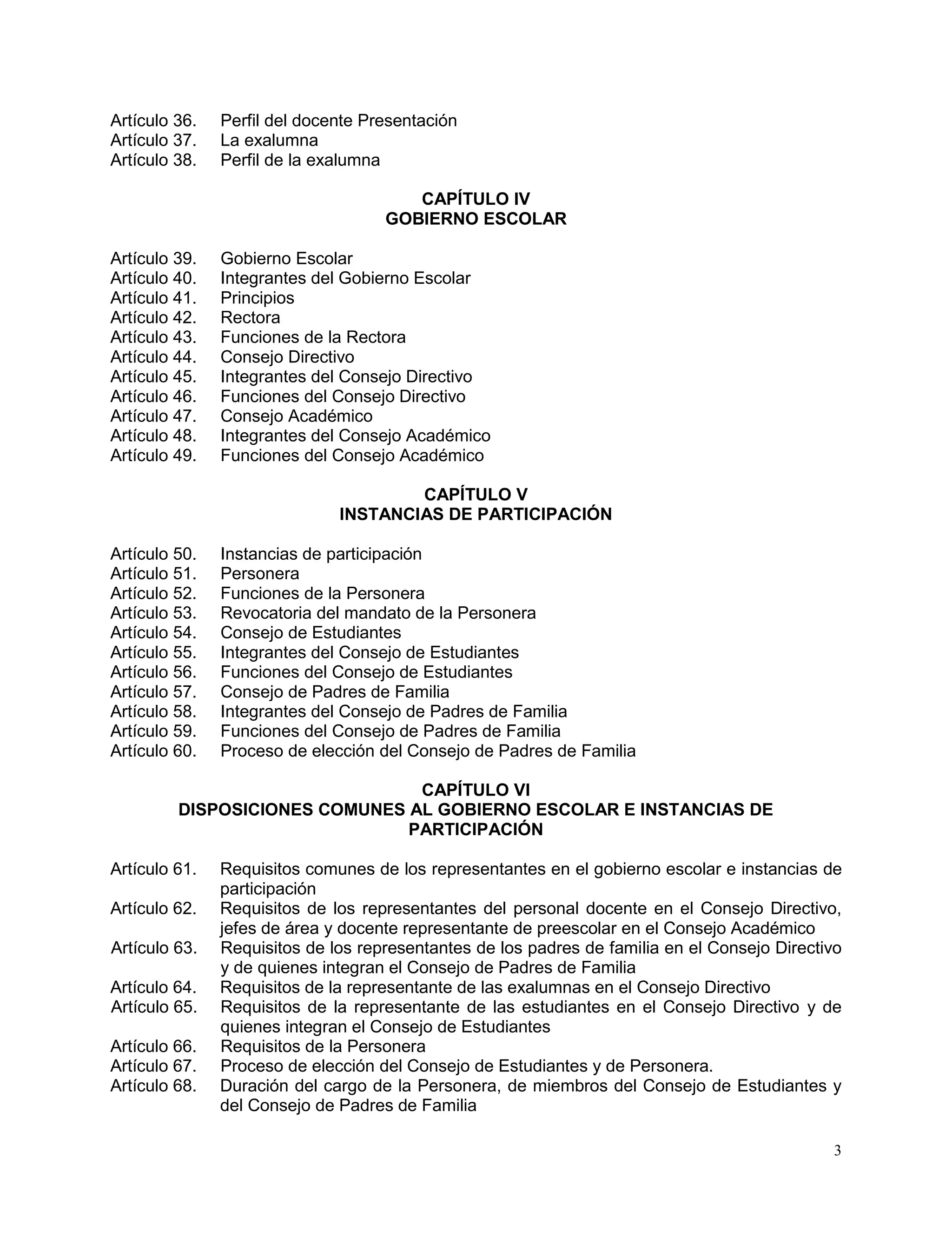 3
Artículo 36. Perfil del docente Presentación
Artículo 37. La exalumna
Artículo 38. Perfil de la exalumna
CAPÍTULO IV
GOBIERNO ESCOLAR
Artículo 39. Gobierno Escolar
Artículo 40. Integrantes del Gobierno Escolar
Artículo 41. Principios
Artículo 42. Rectora
Artículo 43. Funciones de la Rectora
Artículo 44. Consejo Directivo
Artículo 45. Integrantes del Consejo Directivo
Artículo 46. Funciones del Consejo Directivo
Artículo 47. Consejo Académico
Artículo 48. Integrantes del Consejo Académico
Artículo 49. Funciones del Consejo Académico
CAPÍTULO V
INSTANCIAS DE PARTICIPACIÓN
Artículo 50. Instancias de participación
Artículo 51. Personera
Artículo 52. Funciones de la Personera
Artículo 53. Revocatoria del mandato de la Personera
Artículo 54. Consejo de Estudiantes
Artículo 55. Integrantes del Consejo de Estudiantes
Artículo 56. Funciones del Consejo de Estudiantes
Artículo 57. Consejo de Padres de Familia
Artículo 58. Integrantes del Consejo de Padres de Familia
Artículo 59. Funciones del Consejo de Padres de Familia
Artículo 60. Proceso de elección del Consejo de Padres de Familia
CAPÍTULO VI
DISPOSICIONES COMUNES AL GOBIERNO ESCOLAR E INSTANCIAS DE
PARTICIPACIÓN
Artículo 61. Requisitos comunes de los representantes en el gobierno escolar e instancias de
participación
Artículo 62. Requisitos de los representantes del personal docente en el Consejo Directivo,
jefes de área y docente representante de preescolar en el Consejo Académico
Artículo 63. Requisitos de los representantes de los padres de familia en el Consejo Directivo
y de quienes integran el Consejo de Padres de Familia
Artículo 64. Requisitos de la representante de las exalumnas en el Consejo Directivo
Artículo 65. Requisitos de la representante de las estudiantes en el Consejo Directivo y de
quienes integran el Consejo de Estudiantes
Artículo 66. Requisitos de la Personera
Artículo 67. Proceso de elección del Consejo de Estudiantes y de Personera.
Artículo 68. Duración del cargo de la Personera, de miembros del Consejo de Estudiantes y
del Consejo de Padres de Familia
 