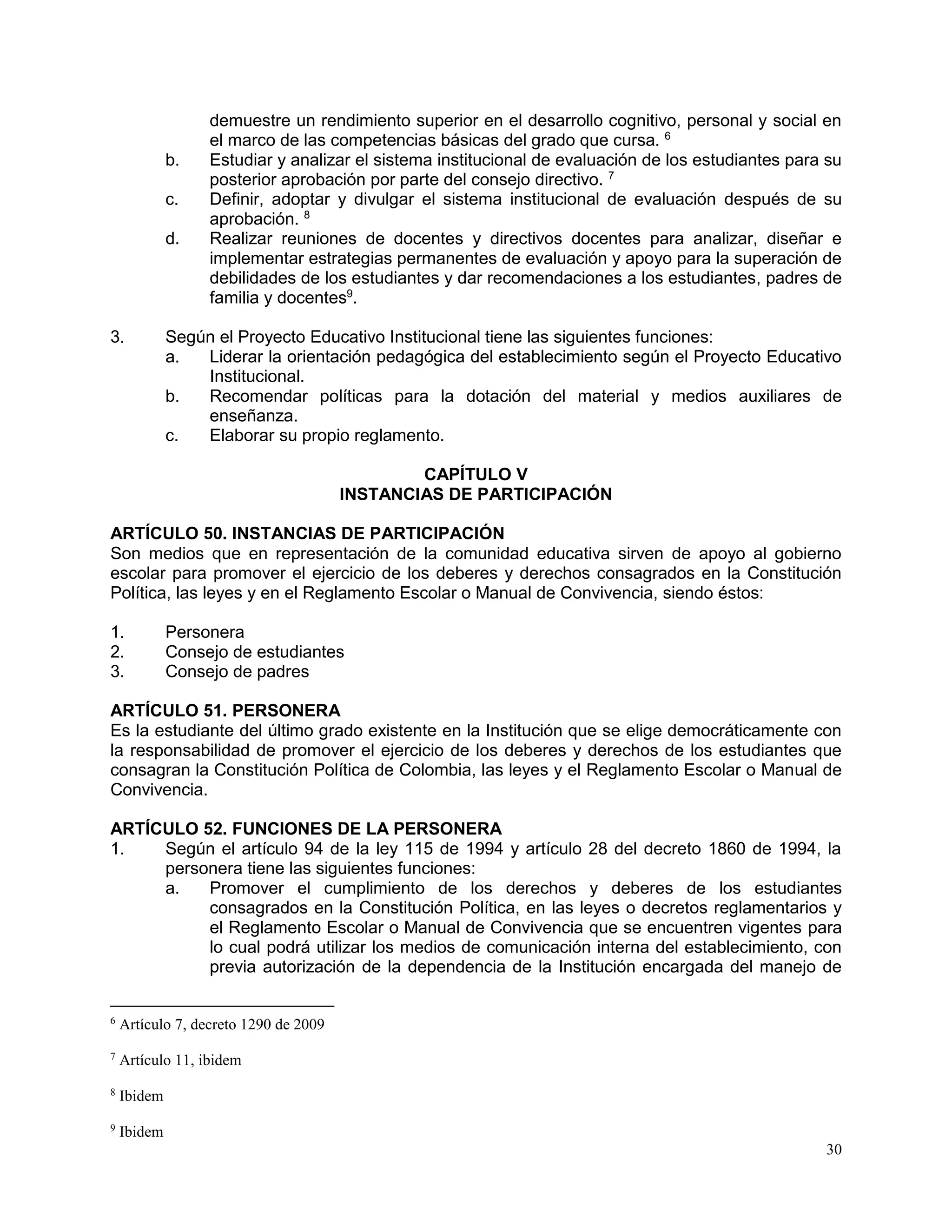30
demuestre un rendimiento superior en el desarrollo cognitivo, personal y social en
el marco de las competencias básicas del grado que cursa. 6
b. Estudiar y analizar el sistema institucional de evaluación de los estudiantes para su
posterior aprobación por parte del consejo directivo. 7
c. Definir, adoptar y divulgar el sistema institucional de evaluación después de su
aprobación. 8
d. Realizar reuniones de docentes y directivos docentes para analizar, diseñar e
implementar estrategias permanentes de evaluación y apoyo para la superación de
debilidades de los estudiantes y dar recomendaciones a los estudiantes, padres de
familia y docentes9
.
3. Según el Proyecto Educativo Institucional tiene las siguientes funciones:
a. Liderar la orientación pedagógica del establecimiento según el Proyecto Educativo
Institucional.
b. Recomendar políticas para la dotación del material y medios auxiliares de
enseñanza.
c. Elaborar su propio reglamento.
CAPÍTULO V
INSTANCIAS DE PARTICIPACIÓN
ARTÍCULO 50. INSTANCIAS DE PARTICIPACIÓN
Son medios que en representación de la comunidad educativa sirven de apoyo al gobierno
escolar para promover el ejercicio de los deberes y derechos consagrados en la Constitución
Política, las leyes y en el Reglamento Escolar o Manual de Convivencia, siendo éstos:
1. Personera
2. Consejo de estudiantes
3. Consejo de padres
ARTÍCULO 51. PERSONERA
Es la estudiante del último grado existente en la Institución que se elige democráticamente con
la responsabilidad de promover el ejercicio de los deberes y derechos de los estudiantes que
consagran la Constitución Política de Colombia, las leyes y el Reglamento Escolar o Manual de
Convivencia.
ARTÍCULO 52. FUNCIONES DE LA PERSONERA
1. Según el artículo 94 de la ley 115 de 1994 y artículo 28 del decreto 1860 de 1994, la
personera tiene las siguientes funciones:
a. Promover el cumplimiento de los derechos y deberes de los estudiantes
consagrados en la Constitución Política, en las leyes o decretos reglamentarios y
el Reglamento Escolar o Manual de Convivencia que se encuentren vigentes para
lo cual podrá utilizar los medios de comunicación interna del establecimiento, con
previa autorización de la dependencia de la Institución encargada del manejo de
6
Artículo 7, decreto 1290 de 2009
7
Artículo 11, ibidem
8
Ibidem
9
Ibidem
 