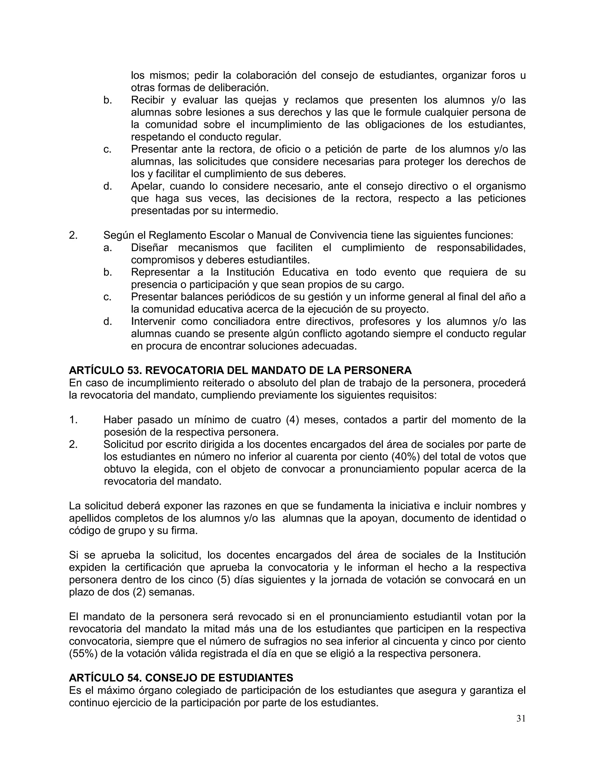 31
los mismos; pedir la colaboración del consejo de estudiantes, organizar foros u
otras formas de deliberación.
b. Recibir y evaluar las quejas y reclamos que presenten los alumnos y/o las
alumnas sobre lesiones a sus derechos y las que le formule cualquier persona de
la comunidad sobre el incumplimiento de las obligaciones de los estudiantes,
respetando el conducto regular.
c. Presentar ante la rectora, de oficio o a petición de parte de los alumnos y/o las
alumnas, las solicitudes que considere necesarias para proteger los derechos de
los y facilitar el cumplimiento de sus deberes.
d. Apelar, cuando lo considere necesario, ante el consejo directivo o el organismo
que haga sus veces, las decisiones de la rectora, respecto a las peticiones
presentadas por su intermedio.
2. Según el Reglamento Escolar o Manual de Convivencia tiene las siguientes funciones:
a. Diseñar mecanismos que faciliten el cumplimiento de responsabilidades,
compromisos y deberes estudiantiles.
b. Representar a la Institución Educativa en todo evento que requiera de su
presencia o participación y que sean propios de su cargo.
c. Presentar balances periódicos de su gestión y un informe general al final del año a
la comunidad educativa acerca de la ejecución de su proyecto.
d. Intervenir como conciliadora entre directivos, profesores y los alumnos y/o las
alumnas cuando se presente algún conflicto agotando siempre el conducto regular
en procura de encontrar soluciones adecuadas.
ARTÍCULO 53. REVOCATORIA DEL MANDATO DE LA PERSONERA
En caso de incumplimiento reiterado o absoluto del plan de trabajo de la personera, procederá
la revocatoria del mandato, cumpliendo previamente los siguientes requisitos:
1. Haber pasado un mínimo de cuatro (4) meses, contados a partir del momento de la
posesión de la respectiva personera.
2. Solicitud por escrito dirigida a los docentes encargados del área de sociales por parte de
los estudiantes en número no inferior al cuarenta por ciento (40%) del total de votos que
obtuvo la elegida, con el objeto de convocar a pronunciamiento popular acerca de la
revocatoria del mandato.
La solicitud deberá exponer las razones en que se fundamenta la iniciativa e incluir nombres y
apellidos completos de los alumnos y/o las alumnas que la apoyan, documento de identidad o
código de grupo y su firma.
Si se aprueba la solicitud, los docentes encargados del área de sociales de la Institución
expiden la certificación que aprueba la convocatoria y le informan el hecho a la respectiva
personera dentro de los cinco (5) días siguientes y la jornada de votación se convocará en un
plazo de dos (2) semanas.
El mandato de la personera será revocado si en el pronunciamiento estudiantil votan por la
revocatoria del mandato la mitad más una de los estudiantes que participen en la respectiva
convocatoria, siempre que el número de sufragios no sea inferior al cincuenta y cinco por ciento
(55%) de la votación válida registrada el día en que se eligió a la respectiva personera.
ARTÍCULO 54. CONSEJO DE ESTUDIANTES
Es el máximo órgano colegiado de participación de los estudiantes que asegura y garantiza el
continuo ejercicio de la participación por parte de los estudiantes.
 