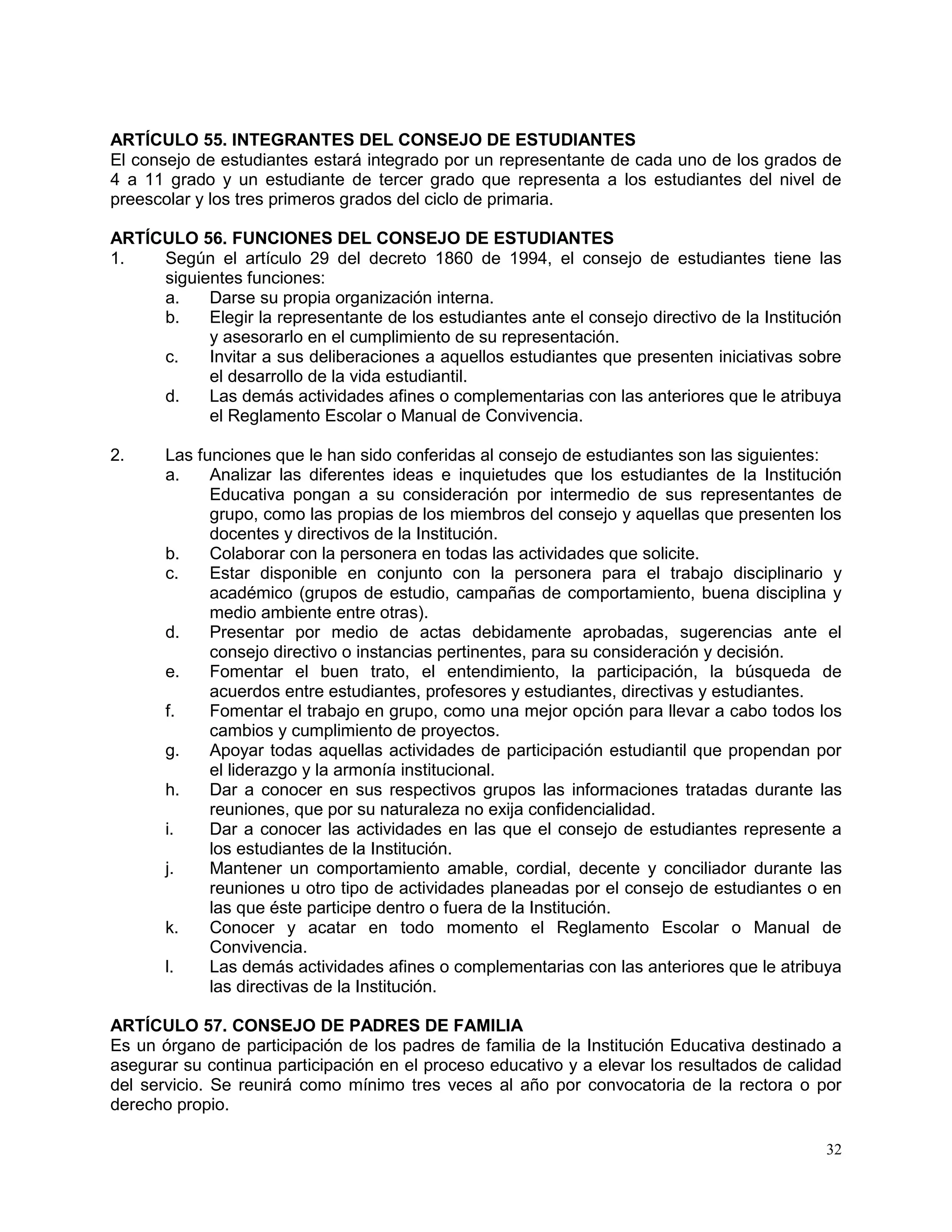 32
ARTÍCULO 55. INTEGRANTES DEL CONSEJO DE ESTUDIANTES
El consejo de estudiantes estará integrado por un representante de cada uno de los grados de
4 a 11 grado y un estudiante de tercer grado que representa a los estudiantes del nivel de
preescolar y los tres primeros grados del ciclo de primaria.
ARTÍCULO 56. FUNCIONES DEL CONSEJO DE ESTUDIANTES
1. Según el artículo 29 del decreto 1860 de 1994, el consejo de estudiantes tiene las
siguientes funciones:
a. Darse su propia organización interna.
b. Elegir la representante de los estudiantes ante el consejo directivo de la Institución
y asesorarlo en el cumplimiento de su representación.
c. Invitar a sus deliberaciones a aquellos estudiantes que presenten iniciativas sobre
el desarrollo de la vida estudiantil.
d. Las demás actividades afines o complementarias con las anteriores que le atribuya
el Reglamento Escolar o Manual de Convivencia.
2. Las funciones que le han sido conferidas al consejo de estudiantes son las siguientes:
a. Analizar las diferentes ideas e inquietudes que los estudiantes de la Institución
Educativa pongan a su consideración por intermedio de sus representantes de
grupo, como las propias de los miembros del consejo y aquellas que presenten los
docentes y directivos de la Institución.
b. Colaborar con la personera en todas las actividades que solicite.
c. Estar disponible en conjunto con la personera para el trabajo disciplinario y
académico (grupos de estudio, campañas de comportamiento, buena disciplina y
medio ambiente entre otras).
d. Presentar por medio de actas debidamente aprobadas, sugerencias ante el
consejo directivo o instancias pertinentes, para su consideración y decisión.
e. Fomentar el buen trato, el entendimiento, la participación, la búsqueda de
acuerdos entre estudiantes, profesores y estudiantes, directivas y estudiantes.
f. Fomentar el trabajo en grupo, como una mejor opción para llevar a cabo todos los
cambios y cumplimiento de proyectos.
g. Apoyar todas aquellas actividades de participación estudiantil que propendan por
el liderazgo y la armonía institucional.
h. Dar a conocer en sus respectivos grupos las informaciones tratadas durante las
reuniones, que por su naturaleza no exija confidencialidad.
i. Dar a conocer las actividades en las que el consejo de estudiantes represente a
los estudiantes de la Institución.
j. Mantener un comportamiento amable, cordial, decente y conciliador durante las
reuniones u otro tipo de actividades planeadas por el consejo de estudiantes o en
las que éste participe dentro o fuera de la Institución.
k. Conocer y acatar en todo momento el Reglamento Escolar o Manual de
Convivencia.
l. Las demás actividades afines o complementarias con las anteriores que le atribuya
las directivas de la Institución.
ARTÍCULO 57. CONSEJO DE PADRES DE FAMILIA
Es un órgano de participación de los padres de familia de la Institución Educativa destinado a
asegurar su continua participación en el proceso educativo y a elevar los resultados de calidad
del servicio. Se reunirá como mínimo tres veces al año por convocatoria de la rectora o por
derecho propio.
 
