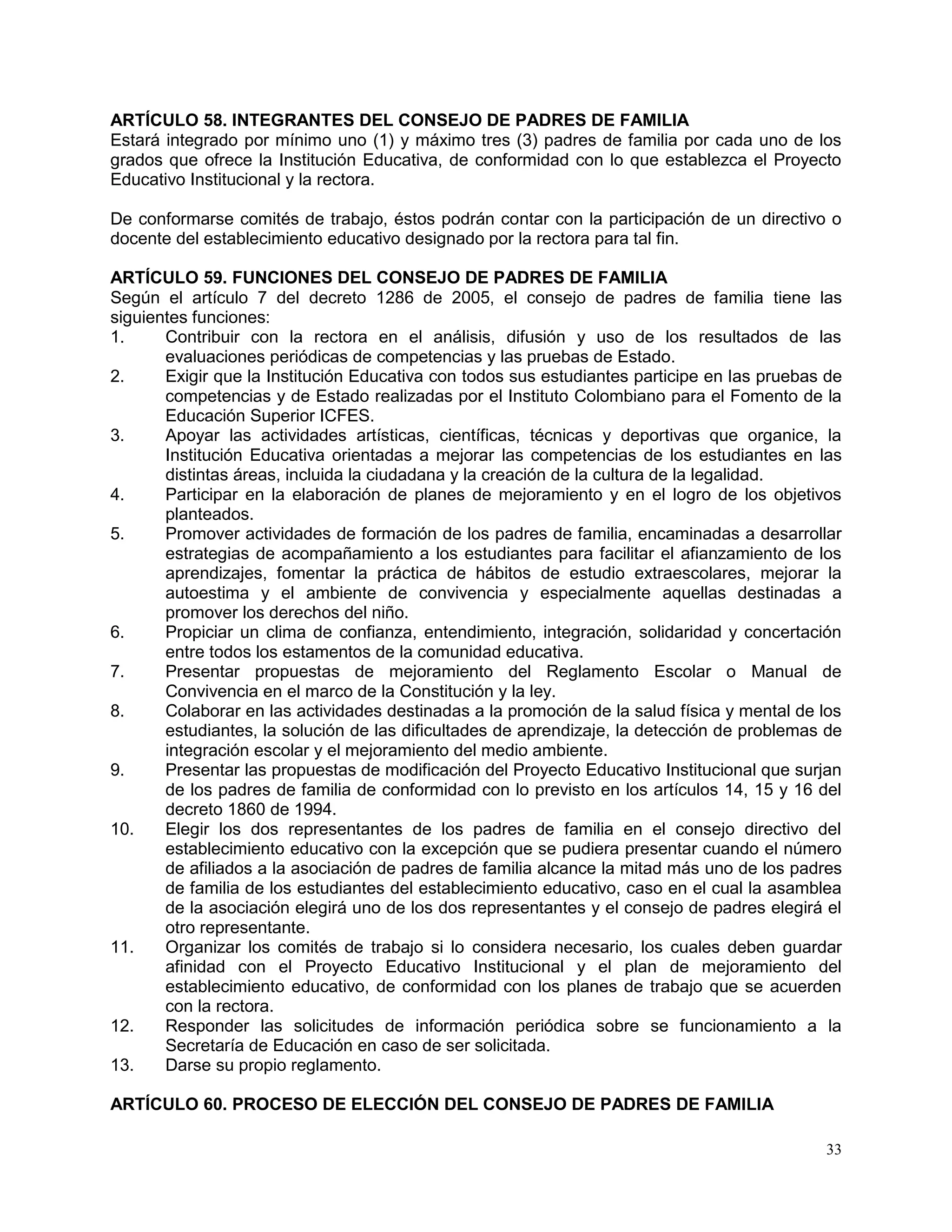 33
ARTÍCULO 58. INTEGRANTES DEL CONSEJO DE PADRES DE FAMILIA
Estará integrado por mínimo uno (1) y máximo tres (3) padres de familia por cada uno de los
grados que ofrece la Institución Educativa, de conformidad con lo que establezca el Proyecto
Educativo Institucional y la rectora.
De conformarse comités de trabajo, éstos podrán contar con la participación de un directivo o
docente del establecimiento educativo designado por la rectora para tal fin.
ARTÍCULO 59. FUNCIONES DEL CONSEJO DE PADRES DE FAMILIA
Según el artículo 7 del decreto 1286 de 2005, el consejo de padres de familia tiene las
siguientes funciones:
1. Contribuir con la rectora en el análisis, difusión y uso de los resultados de las
evaluaciones periódicas de competencias y las pruebas de Estado.
2. Exigir que la Institución Educativa con todos sus estudiantes participe en las pruebas de
competencias y de Estado realizadas por el Instituto Colombiano para el Fomento de la
Educación Superior ICFES.
3. Apoyar las actividades artísticas, científicas, técnicas y deportivas que organice, la
Institución Educativa orientadas a mejorar las competencias de los estudiantes en las
distintas áreas, incluida la ciudadana y la creación de la cultura de la legalidad.
4. Participar en la elaboración de planes de mejoramiento y en el logro de los objetivos
planteados.
5. Promover actividades de formación de los padres de familia, encaminadas a desarrollar
estrategias de acompañamiento a los estudiantes para facilitar el afianzamiento de los
aprendizajes, fomentar la práctica de hábitos de estudio extraescolares, mejorar la
autoestima y el ambiente de convivencia y especialmente aquellas destinadas a
promover los derechos del niño.
6. Propiciar un clima de confianza, entendimiento, integración, solidaridad y concertación
entre todos los estamentos de la comunidad educativa.
7. Presentar propuestas de mejoramiento del Reglamento Escolar o Manual de
Convivencia en el marco de la Constitución y la ley.
8. Colaborar en las actividades destinadas a la promoción de la salud física y mental de los
estudiantes, la solución de las dificultades de aprendizaje, la detección de problemas de
integración escolar y el mejoramiento del medio ambiente.
9. Presentar las propuestas de modificación del Proyecto Educativo Institucional que surjan
de los padres de familia de conformidad con lo previsto en los artículos 14, 15 y 16 del
decreto 1860 de 1994.
10. Elegir los dos representantes de los padres de familia en el consejo directivo del
establecimiento educativo con la excepción que se pudiera presentar cuando el número
de afiliados a la asociación de padres de familia alcance la mitad más uno de los padres
de familia de los estudiantes del establecimiento educativo, caso en el cual la asamblea
de la asociación elegirá uno de los dos representantes y el consejo de padres elegirá el
otro representante.
11. Organizar los comités de trabajo si lo considera necesario, los cuales deben guardar
afinidad con el Proyecto Educativo Institucional y el plan de mejoramiento del
establecimiento educativo, de conformidad con los planes de trabajo que se acuerden
con la rectora.
12. Responder las solicitudes de información periódica sobre se funcionamiento a la
Secretaría de Educación en caso de ser solicitada.
13. Darse su propio reglamento.
ARTÍCULO 60. PROCESO DE ELECCIÓN DEL CONSEJO DE PADRES DE FAMILIA
 