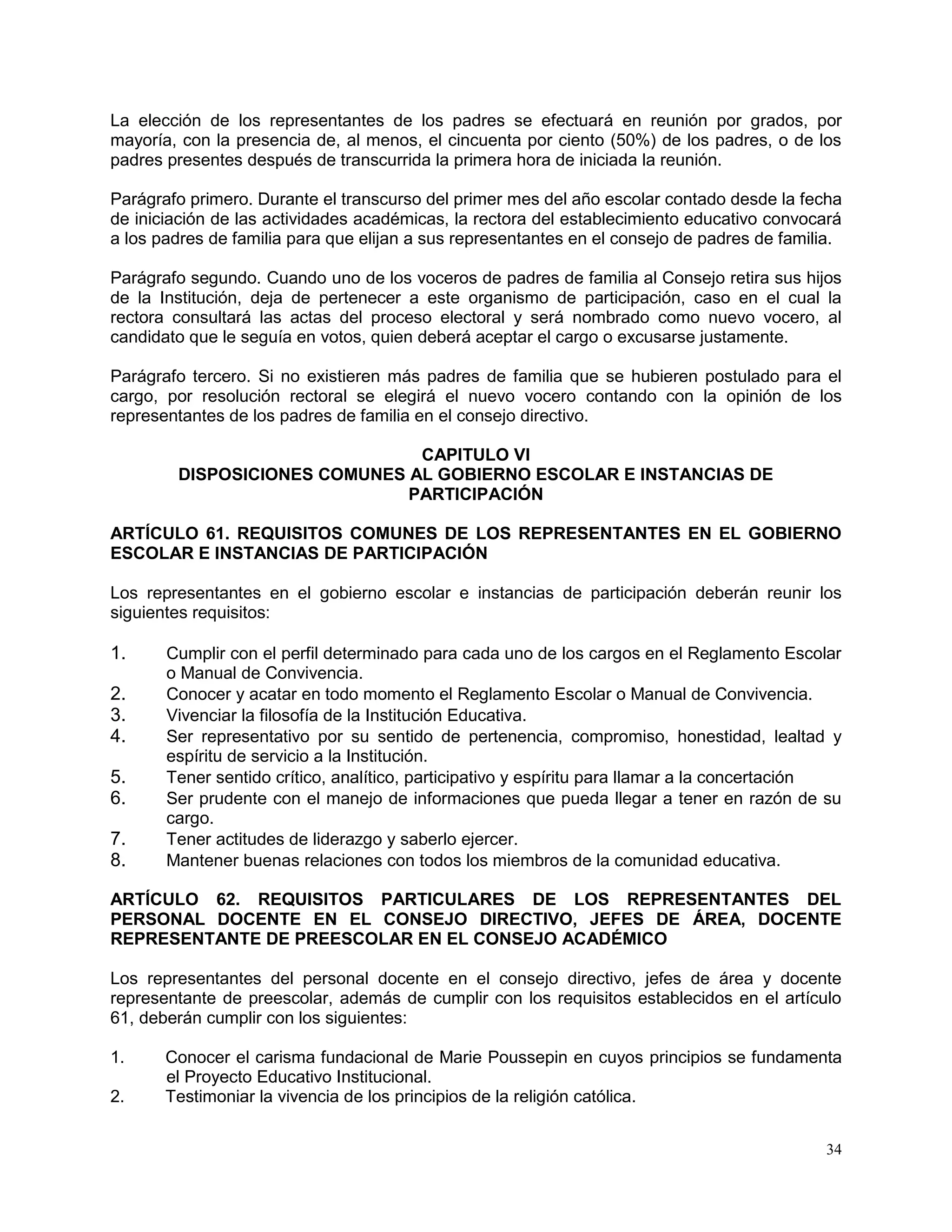 34
La elección de los representantes de los padres se efectuará en reunión por grados, por
mayoría, con la presencia de, al menos, el cincuenta por ciento (50%) de los padres, o de los
padres presentes después de transcurrida la primera hora de iniciada la reunión.
Parágrafo primero. Durante el transcurso del primer mes del año escolar contado desde la fecha
de iniciación de las actividades académicas, la rectora del establecimiento educativo convocará
a los padres de familia para que elijan a sus representantes en el consejo de padres de familia.
Parágrafo segundo. Cuando uno de los voceros de padres de familia al Consejo retira sus hijos
de la Institución, deja de pertenecer a este organismo de participación, caso en el cual la
rectora consultará las actas del proceso electoral y será nombrado como nuevo vocero, al
candidato que le seguía en votos, quien deberá aceptar el cargo o excusarse justamente.
Parágrafo tercero. Si no existieren más padres de familia que se hubieren postulado para el
cargo, por resolución rectoral se elegirá el nuevo vocero contando con la opinión de los
representantes de los padres de familia en el consejo directivo.
CAPITULO VI
DISPOSICIONES COMUNES AL GOBIERNO ESCOLAR E INSTANCIAS DE
PARTICIPACIÓN
ARTÍCULO 61. REQUISITOS COMUNES DE LOS REPRESENTANTES EN EL GOBIERNO
ESCOLAR E INSTANCIAS DE PARTICIPACIÓN
Los representantes en el gobierno escolar e instancias de participación deberán reunir los
siguientes requisitos:
1. Cumplir con el perfil determinado para cada uno de los cargos en el Reglamento Escolar
o Manual de Convivencia.
2. Conocer y acatar en todo momento el Reglamento Escolar o Manual de Convivencia.
3. Vivenciar la filosofía de la Institución Educativa.
4. Ser representativo por su sentido de pertenencia, compromiso, honestidad, lealtad y
espíritu de servicio a la Institución.
5. Tener sentido crítico, analítico, participativo y espíritu para llamar a la concertación
6. Ser prudente con el manejo de informaciones que pueda llegar a tener en razón de su
cargo.
7. Tener actitudes de liderazgo y saberlo ejercer.
8. Mantener buenas relaciones con todos los miembros de la comunidad educativa.
ARTÍCULO 62. REQUISITOS PARTICULARES DE LOS REPRESENTANTES DEL
PERSONAL DOCENTE EN EL CONSEJO DIRECTIVO, JEFES DE ÁREA, DOCENTE
REPRESENTANTE DE PREESCOLAR EN EL CONSEJO ACADÉMICO
Los representantes del personal docente en el consejo directivo, jefes de área y docente
representante de preescolar, además de cumplir con los requisitos establecidos en el artículo
61, deberán cumplir con los siguientes:
1. Conocer el carisma fundacional de Marie Poussepin en cuyos principios se fundamenta
el Proyecto Educativo Institucional.
2. Testimoniar la vivencia de los principios de la religión católica.
 