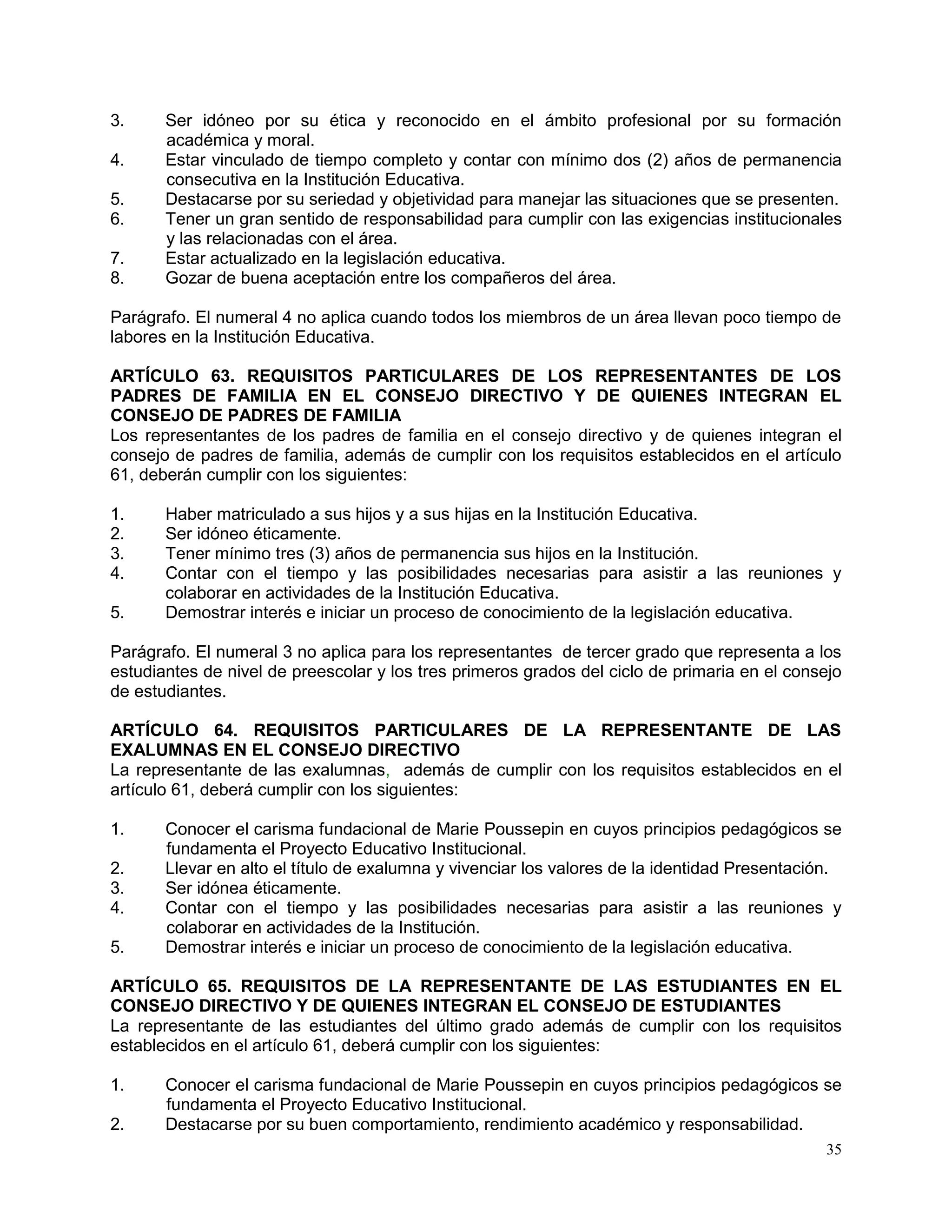 35
3. Ser idóneo por su ética y reconocido en el ámbito profesional por su formación
académica y moral.
4. Estar vinculado de tiempo completo y contar con mínimo dos (2) años de permanencia
consecutiva en la Institución Educativa.
5. Destacarse por su seriedad y objetividad para manejar las situaciones que se presenten.
6. Tener un gran sentido de responsabilidad para cumplir con las exigencias institucionales
y las relacionadas con el área.
7. Estar actualizado en la legislación educativa.
8. Gozar de buena aceptación entre los compañeros del área.
Parágrafo. El numeral 4 no aplica cuando todos los miembros de un área llevan poco tiempo de
labores en la Institución Educativa.
ARTÍCULO 63. REQUISITOS PARTICULARES DE LOS REPRESENTANTES DE LOS
PADRES DE FAMILIA EN EL CONSEJO DIRECTIVO Y DE QUIENES INTEGRAN EL
CONSEJO DE PADRES DE FAMILIA
Los representantes de los padres de familia en el consejo directivo y de quienes integran el
consejo de padres de familia, además de cumplir con los requisitos establecidos en el artículo
61, deberán cumplir con los siguientes:
1. Haber matriculado a sus hijos y a sus hijas en la Institución Educativa.
2. Ser idóneo éticamente.
3. Tener mínimo tres (3) años de permanencia sus hijos en la Institución.
4. Contar con el tiempo y las posibilidades necesarias para asistir a las reuniones y
colaborar en actividades de la Institución Educativa.
5. Demostrar interés e iniciar un proceso de conocimiento de la legislación educativa.
Parágrafo. El numeral 3 no aplica para los representantes de tercer grado que representa a los
estudiantes de nivel de preescolar y los tres primeros grados del ciclo de primaria en el consejo
de estudiantes.
ARTÍCULO 64. REQUISITOS PARTICULARES DE LA REPRESENTANTE DE LAS
EXALUMNAS EN EL CONSEJO DIRECTIVO
La representante de las exalumnas, además de cumplir con los requisitos establecidos en el
artículo 61, deberá cumplir con los siguientes:
1. Conocer el carisma fundacional de Marie Poussepin en cuyos principios pedagógicos se
fundamenta el Proyecto Educativo Institucional.
2. Llevar en alto el título de exalumna y vivenciar los valores de la identidad Presentación.
3. Ser idónea éticamente.
4. Contar con el tiempo y las posibilidades necesarias para asistir a las reuniones y
colaborar en actividades de la Institución.
5. Demostrar interés e iniciar un proceso de conocimiento de la legislación educativa.
ARTÍCULO 65. REQUISITOS DE LA REPRESENTANTE DE LAS ESTUDIANTES EN EL
CONSEJO DIRECTIVO Y DE QUIENES INTEGRAN EL CONSEJO DE ESTUDIANTES
La representante de las estudiantes del último grado además de cumplir con los requisitos
establecidos en el artículo 61, deberá cumplir con los siguientes:
1. Conocer el carisma fundacional de Marie Poussepin en cuyos principios pedagógicos se
fundamenta el Proyecto Educativo Institucional.
2. Destacarse por su buen comportamiento, rendimiento académico y responsabilidad.
 