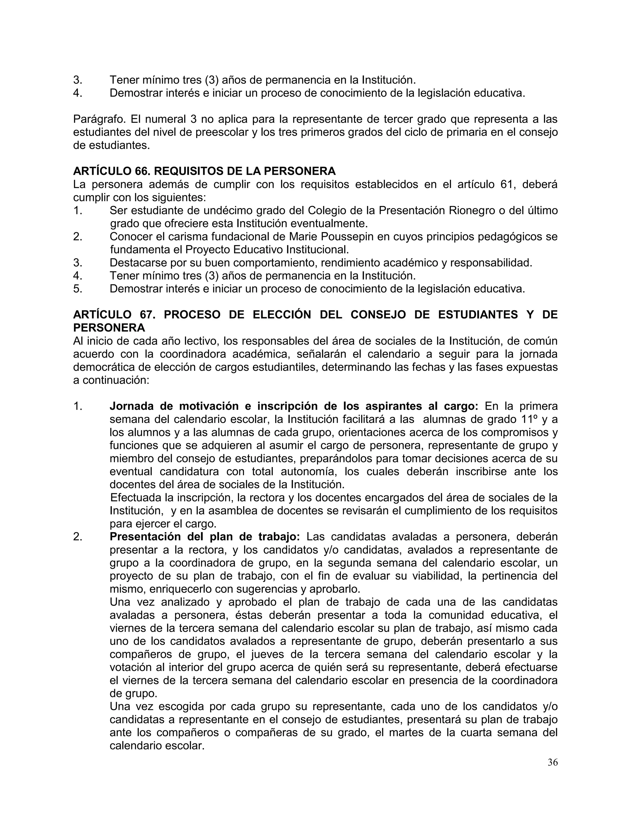 36
3. Tener mínimo tres (3) años de permanencia en la Institución.
4. Demostrar interés e iniciar un proceso de conocimiento de la legislación educativa.
Parágrafo. El numeral 3 no aplica para la representante de tercer grado que representa a las
estudiantes del nivel de preescolar y los tres primeros grados del ciclo de primaria en el consejo
de estudiantes.
ARTÍCULO 66. REQUISITOS DE LA PERSONERA
La personera además de cumplir con los requisitos establecidos en el artículo 61, deberá
cumplir con los siguientes:
1. Ser estudiante de undécimo grado del Colegio de la Presentación Rionegro o del último
grado que ofreciere esta Institución eventualmente.
2. Conocer el carisma fundacional de Marie Poussepin en cuyos principios pedagógicos se
fundamenta el Proyecto Educativo Institucional.
3. Destacarse por su buen comportamiento, rendimiento académico y responsabilidad.
4. Tener mínimo tres (3) años de permanencia en la Institución.
5. Demostrar interés e iniciar un proceso de conocimiento de la legislación educativa.
ARTÍCULO 67. PROCESO DE ELECCIÓN DEL CONSEJO DE ESTUDIANTES Y DE
PERSONERA
Al inicio de cada año lectivo, los responsables del área de sociales de la Institución, de común
acuerdo con la coordinadora académica, señalarán el calendario a seguir para la jornada
democrática de elección de cargos estudiantiles, determinando las fechas y las fases expuestas
a continuación:
1. Jornada de motivación e inscripción de los aspirantes al cargo: En la primera
semana del calendario escolar, la Institución facilitará a las alumnas de grado 11º y a
los alumnos y a las alumnas de cada grupo, orientaciones acerca de los compromisos y
funciones que se adquieren al asumir el cargo de personera, representante de grupo y
miembro del consejo de estudiantes, preparándolos para tomar decisiones acerca de su
eventual candidatura con total autonomía, los cuales deberán inscribirse ante los
docentes del área de sociales de la Institución.
Efectuada la inscripción, la rectora y los docentes encargados del área de sociales de la
Institución, y en la asamblea de docentes se revisarán el cumplimiento de los requisitos
para ejercer el cargo.
2. Presentación del plan de trabajo: Las candidatas avaladas a personera, deberán
presentar a la rectora, y los candidatos y/o candidatas, avalados a representante de
grupo a la coordinadora de grupo, en la segunda semana del calendario escolar, un
proyecto de su plan de trabajo, con el fin de evaluar su viabilidad, la pertinencia del
mismo, enriquecerlo con sugerencias y aprobarlo.
Una vez analizado y aprobado el plan de trabajo de cada una de las candidatas
avaladas a personera, éstas deberán presentar a toda la comunidad educativa, el
viernes de la tercera semana del calendario escolar su plan de trabajo, así mismo cada
uno de los candidatos avalados a representante de grupo, deberán presentarlo a sus
compañeros de grupo, el jueves de la tercera semana del calendario escolar y la
votación al interior del grupo acerca de quién será su representante, deberá efectuarse
el viernes de la tercera semana del calendario escolar en presencia de la coordinadora
de grupo.
Una vez escogida por cada grupo su representante, cada uno de los candidatos y/o
candidatas a representante en el consejo de estudiantes, presentará su plan de trabajo
ante los compañeros o compañeras de su grado, el martes de la cuarta semana del
calendario escolar.
 