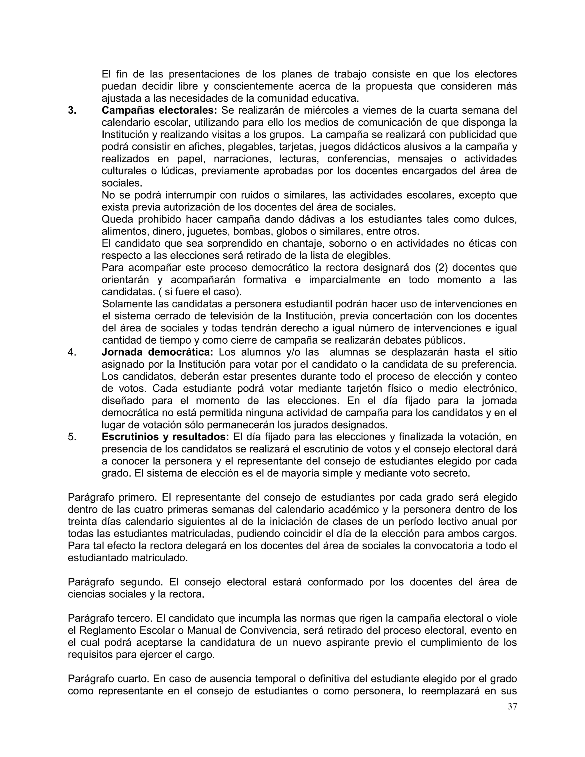 37
El fin de las presentaciones de los planes de trabajo consiste en que los electores
puedan decidir libre y conscientemente acerca de la propuesta que consideren más
ajustada a las necesidades de la comunidad educativa.
3. Campañas electorales: Se realizarán de miércoles a viernes de la cuarta semana del
calendario escolar, utilizando para ello los medios de comunicación de que disponga la
Institución y realizando visitas a los grupos. La campaña se realizará con publicidad que
podrá consistir en afiches, plegables, tarjetas, juegos didácticos alusivos a la campaña y
realizados en papel, narraciones, lecturas, conferencias, mensajes o actividades
culturales o lúdicas, previamente aprobadas por los docentes encargados del área de
sociales.
No se podrá interrumpir con ruidos o similares, las actividades escolares, excepto que
exista previa autorización de los docentes del área de sociales.
Queda prohibido hacer campaña dando dádivas a los estudiantes tales como dulces,
alimentos, dinero, juguetes, bombas, globos o similares, entre otros.
El candidato que sea sorprendido en chantaje, soborno o en actividades no éticas con
respecto a las elecciones será retirado de la lista de elegibles.
Para acompañar este proceso democrático la rectora designará dos (2) docentes que
orientarán y acompañarán formativa e imparcialmente en todo momento a las
candidatas. ( si fuere el caso).
Solamente las candidatas a personera estudiantil podrán hacer uso de intervenciones en
el sistema cerrado de televisión de la Institución, previa concertación con los docentes
del área de sociales y todas tendrán derecho a igual número de intervenciones e igual
cantidad de tiempo y como cierre de campaña se realizarán debates públicos.
4. Jornada democrática: Los alumnos y/o las alumnas se desplazarán hasta el sitio
asignado por la Institución para votar por el candidato o la candidata de su preferencia.
Los candidatos, deberán estar presentes durante todo el proceso de elección y conteo
de votos. Cada estudiante podrá votar mediante tarjetón físico o medio electrónico,
diseñado para el momento de las elecciones. En el día fijado para la jornada
democrática no está permitida ninguna actividad de campaña para los candidatos y en el
lugar de votación sólo permanecerán los jurados designados.
5. Escrutinios y resultados: El día fijado para las elecciones y finalizada la votación, en
presencia de los candidatos se realizará el escrutinio de votos y el consejo electoral dará
a conocer la personera y el representante del consejo de estudiantes elegido por cada
grado. El sistema de elección es el de mayoría simple y mediante voto secreto.
Parágrafo primero. El representante del consejo de estudiantes por cada grado será elegido
dentro de las cuatro primeras semanas del calendario académico y la personera dentro de los
treinta días calendario siguientes al de la iniciación de clases de un período lectivo anual por
todas las estudiantes matriculadas, pudiendo coincidir el día de la elección para ambos cargos.
Para tal efecto la rectora delegará en los docentes del área de sociales la convocatoria a todo el
estudiantado matriculado.
Parágrafo segundo. El consejo electoral estará conformado por los docentes del área de
ciencias sociales y la rectora.
Parágrafo tercero. El candidato que incumpla las normas que rigen la campaña electoral o viole
el Reglamento Escolar o Manual de Convivencia, será retirado del proceso electoral, evento en
el cual podrá aceptarse la candidatura de un nuevo aspirante previo el cumplimiento de los
requisitos para ejercer el cargo.
Parágrafo cuarto. En caso de ausencia temporal o definitiva del estudiante elegido por el grado
como representante en el consejo de estudiantes o como personera, lo reemplazará en sus
 