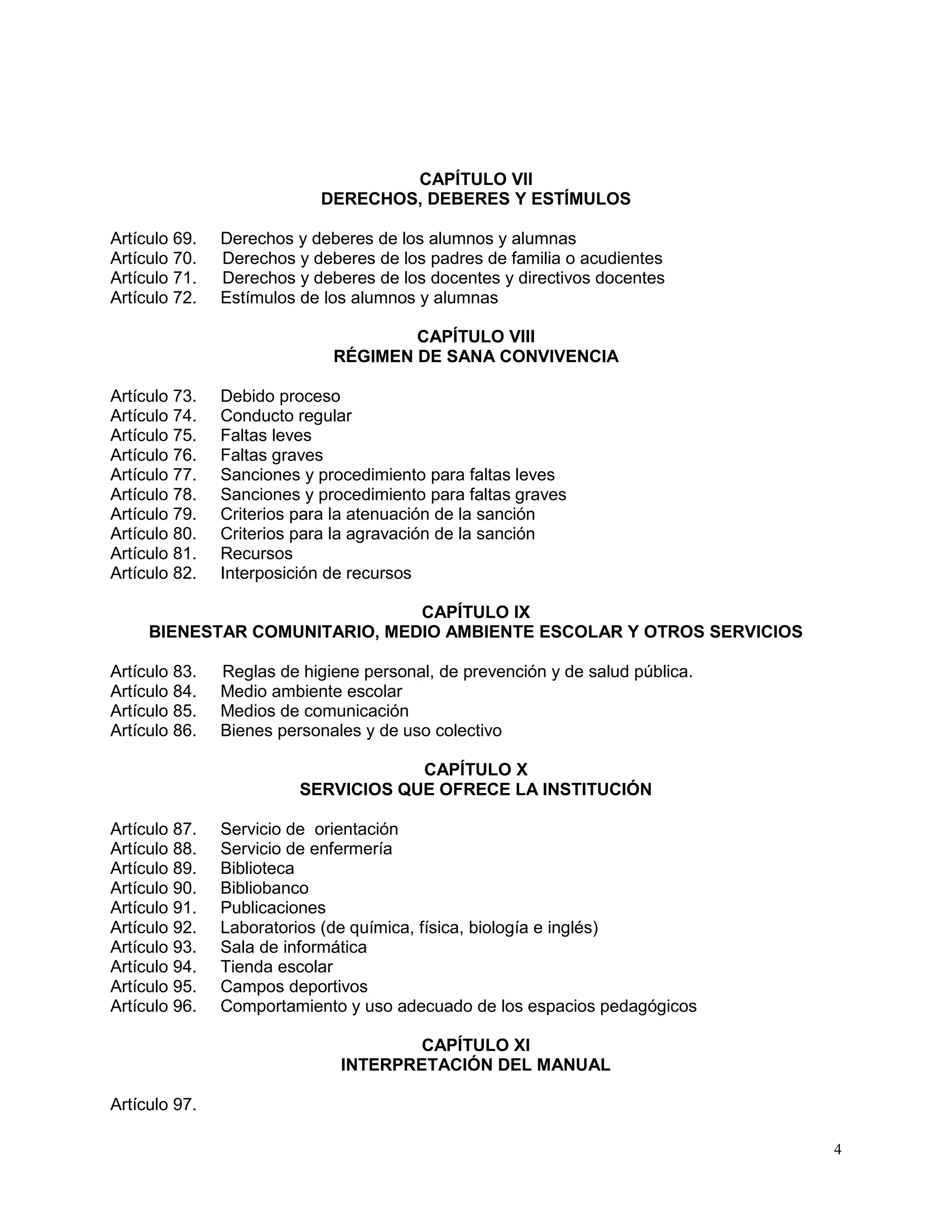 4
CAPÍTULO VII
DERECHOS, DEBERES Y ESTÍMULOS
Artículo 69. Derechos y deberes de los alumnos y alumnas
Artículo 70. Derechos y deberes de los padres de familia o acudientes
Artículo 71. Derechos y deberes de los docentes y directivos docentes
Artículo 72. Estímulos de los alumnos y alumnas
CAPÍTULO VIII
RÉGIMEN DE SANA CONVIVENCIA
Artículo 73. Debido proceso
Artículo 74. Conducto regular
Artículo 75. Faltas leves
Artículo 76. Faltas graves
Artículo 77. Sanciones y procedimiento para faltas leves
Artículo 78. Sanciones y procedimiento para faltas graves
Artículo 79. Criterios para la atenuación de la sanción
Artículo 80. Criterios para la agravación de la sanción
Artículo 81. Recursos
Artículo 82. Interposición de recursos
CAPÍTULO IX
BIENESTAR COMUNITARIO, MEDIO AMBIENTE ESCOLAR Y OTROS SERVICIOS
Artículo 83. Reglas de higiene personal, de prevención y de salud pública.
Artículo 84. Medio ambiente escolar
Artículo 85. Medios de comunicación
Artículo 86. Bienes personales y de uso colectivo
CAPÍTULO X
SERVICIOS QUE OFRECE LA INSTITUCIÓN
Artículo 87. Servicio de orientación
Artículo 88. Servicio de enfermería
Artículo 89. Biblioteca
Artículo 90. Bibliobanco
Artículo 91. Publicaciones
Artículo 92. Laboratorios (de química, física, biología e inglés)
Artículo 93. Sala de informática
Artículo 94. Tienda escolar
Artículo 95. Campos deportivos
Artículo 96. Comportamiento y uso adecuado de los espacios pedagógicos
CAPÍTULO XI
INTERPRETACIÓN DEL MANUAL
Artículo 97.
 