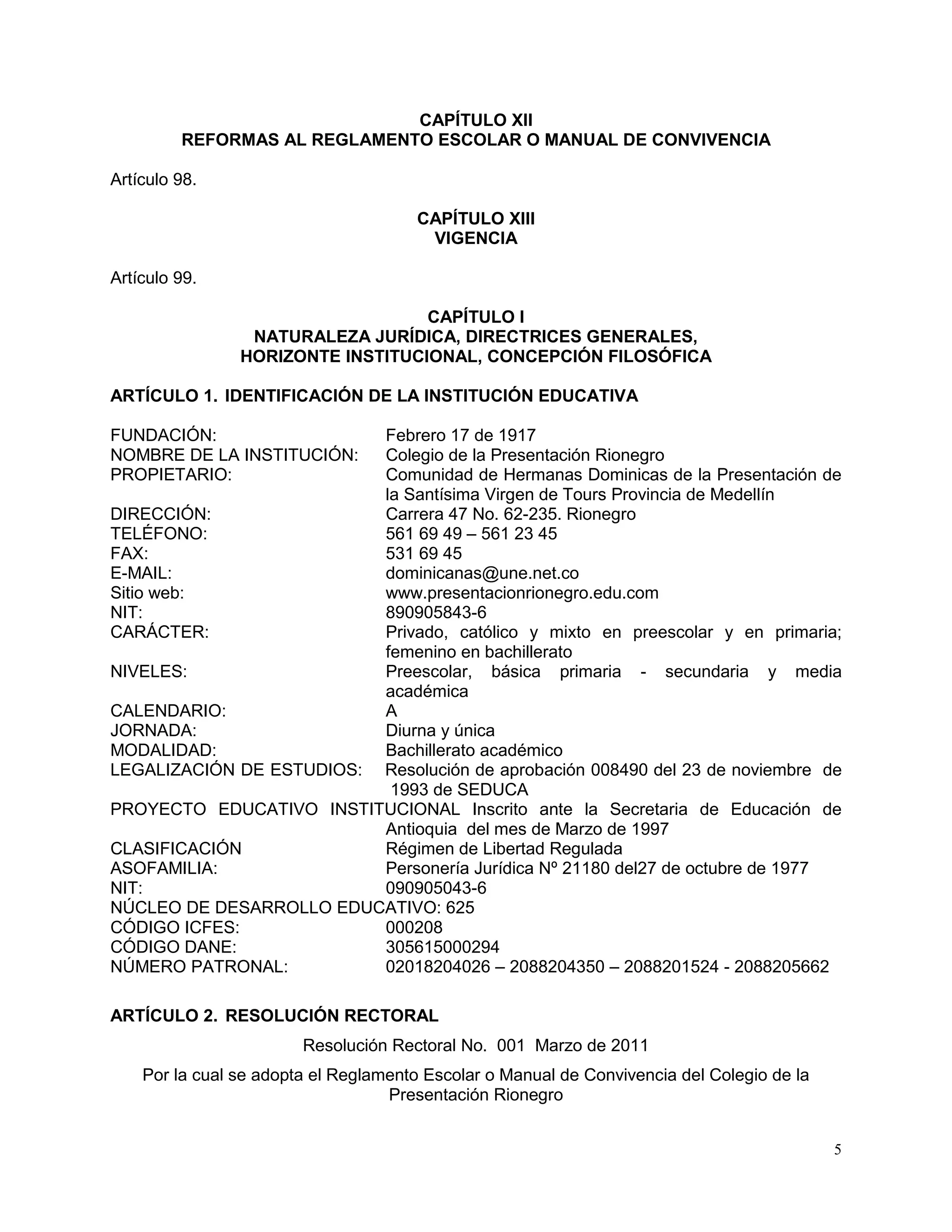 5
CAPÍTULO XII
REFORMAS AL REGLAMENTO ESCOLAR O MANUAL DE CONVIVENCIA
Artículo 98.
CAPÍTULO XIII
VIGENCIA
Artículo 99.
CAPÍTULO I
NATURALEZA JURÍDICA, DIRECTRICES GENERALES,
HORIZONTE INSTITUCIONAL, CONCEPCIÓN FILOSÓFICA
ARTÍCULO 1. IDENTIFICACIÓN DE LA INSTITUCIÓN EDUCATIVA
FUNDACIÓN: Febrero 17 de 1917
NOMBRE DE LA INSTITUCIÓN: Colegio de la Presentación Rionegro
PROPIETARIO: Comunidad de Hermanas Dominicas de la Presentación de
la Santísima Virgen de Tours Provincia de Medellín
DIRECCIÓN: Carrera 47 No. 62-235. Rionegro
TELÉFONO: 561 69 49 – 561 23 45
FAX: 531 69 45
E-MAIL: dominicanas@une.net.co
Sitio web: www.presentacionrionegro.edu.com
NIT: 890905843-6
CARÁCTER: Privado, católico y mixto en preescolar y en primaria;
femenino en bachillerato
NIVELES: Preescolar, básica primaria - secundaria y media
académica
CALENDARIO: A
JORNADA: Diurna y única
MODALIDAD: Bachillerato académico
LEGALIZACIÓN DE ESTUDIOS: Resolución de aprobación 008490 del 23 de noviembre de
1993 de SEDUCA
PROYECTO EDUCATIVO INSTITUCIONAL Inscrito ante la Secretaria de Educación de
Antioquia del mes de Marzo de 1997
CLASIFICACIÓN Régimen de Libertad Regulada
ASOFAMILIA: Personería Jurídica Nº 21180 del27 de octubre de 1977
NIT: 090905043-6
NÚCLEO DE DESARROLLO EDUCATIVO: 625
CÓDIGO ICFES: 000208
CÓDIGO DANE: 305615000294
NÚMERO PATRONAL: 02018204026 – 2088204350 – 2088201524 - 2088205662
ARTÍCULO 2. RESOLUCIÓN RECTORAL
Resolución Rectoral No. 001 Marzo de 2011
Por la cual se adopta el Reglamento Escolar o Manual de Convivencia del Colegio de la
Presentación Rionegro
 