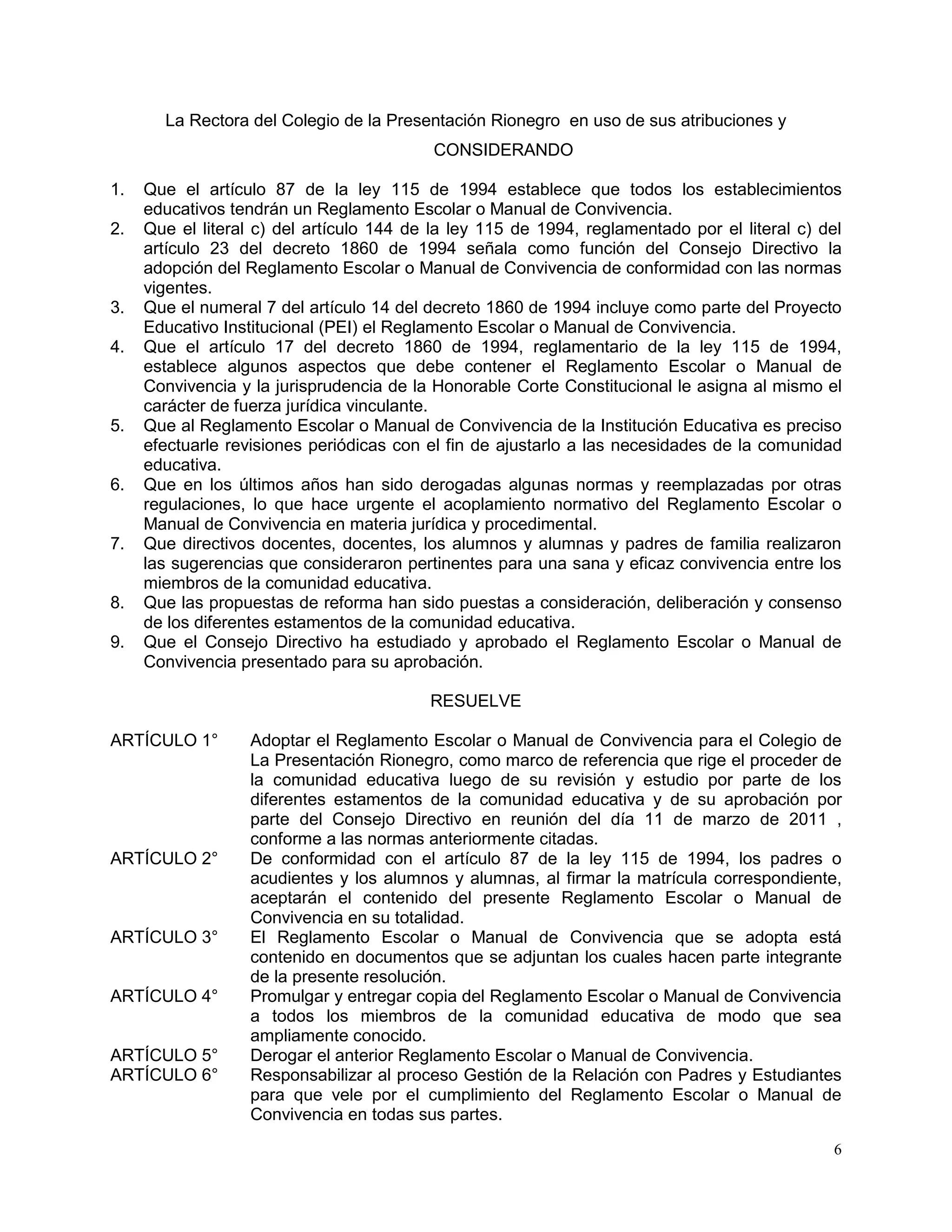 6
La Rectora del Colegio de la Presentación Rionegro en uso de sus atribuciones y
CONSIDERANDO
1. Que el artículo 87 de la ley 115 de 1994 establece que todos los establecimientos
educativos tendrán un Reglamento Escolar o Manual de Convivencia.
2. Que el literal c) del artículo 144 de la ley 115 de 1994, reglamentado por el literal c) del
artículo 23 del decreto 1860 de 1994 señala como función del Consejo Directivo la
adopción del Reglamento Escolar o Manual de Convivencia de conformidad con las normas
vigentes.
3. Que el numeral 7 del artículo 14 del decreto 1860 de 1994 incluye como parte del Proyecto
Educativo Institucional (PEI) el Reglamento Escolar o Manual de Convivencia.
4. Que el artículo 17 del decreto 1860 de 1994, reglamentario de la ley 115 de 1994,
establece algunos aspectos que debe contener el Reglamento Escolar o Manual de
Convivencia y la jurisprudencia de la Honorable Corte Constitucional le asigna al mismo el
carácter de fuerza jurídica vinculante.
5. Que al Reglamento Escolar o Manual de Convivencia de la Institución Educativa es preciso
efectuarle revisiones periódicas con el fin de ajustarlo a las necesidades de la comunidad
educativa.
6. Que en los últimos años han sido derogadas algunas normas y reemplazadas por otras
regulaciones, lo que hace urgente el acoplamiento normativo del Reglamento Escolar o
Manual de Convivencia en materia jurídica y procedimental.
7. Que directivos docentes, docentes, los alumnos y alumnas y padres de familia realizaron
las sugerencias que consideraron pertinentes para una sana y eficaz convivencia entre los
miembros de la comunidad educativa.
8. Que las propuestas de reforma han sido puestas a consideración, deliberación y consenso
de los diferentes estamentos de la comunidad educativa.
9. Que el Consejo Directivo ha estudiado y aprobado el Reglamento Escolar o Manual de
Convivencia presentado para su aprobación.
RESUELVE
ARTÍCULO 1° Adoptar el Reglamento Escolar o Manual de Convivencia para el Colegio de
La Presentación Rionegro, como marco de referencia que rige el proceder de
la comunidad educativa luego de su revisión y estudio por parte de los
diferentes estamentos de la comunidad educativa y de su aprobación por
parte del Consejo Directivo en reunión del día 11 de marzo de 2011 ,
conforme a las normas anteriormente citadas.
ARTÍCULO 2° De conformidad con el artículo 87 de la ley 115 de 1994, los padres o
acudientes y los alumnos y alumnas, al firmar la matrícula correspondiente,
aceptarán el contenido del presente Reglamento Escolar o Manual de
Convivencia en su totalidad.
ARTÍCULO 3° El Reglamento Escolar o Manual de Convivencia que se adopta está
contenido en documentos que se adjuntan los cuales hacen parte integrante
de la presente resolución.
ARTÍCULO 4° Promulgar y entregar copia del Reglamento Escolar o Manual de Convivencia
a todos los miembros de la comunidad educativa de modo que sea
ampliamente conocido.
ARTÍCULO 5° Derogar el anterior Reglamento Escolar o Manual de Convivencia.
ARTÍCULO 6° Responsabilizar al proceso Gestión de la Relación con Padres y Estudiantes
para que vele por el cumplimiento del Reglamento Escolar o Manual de
Convivencia en todas sus partes.
 