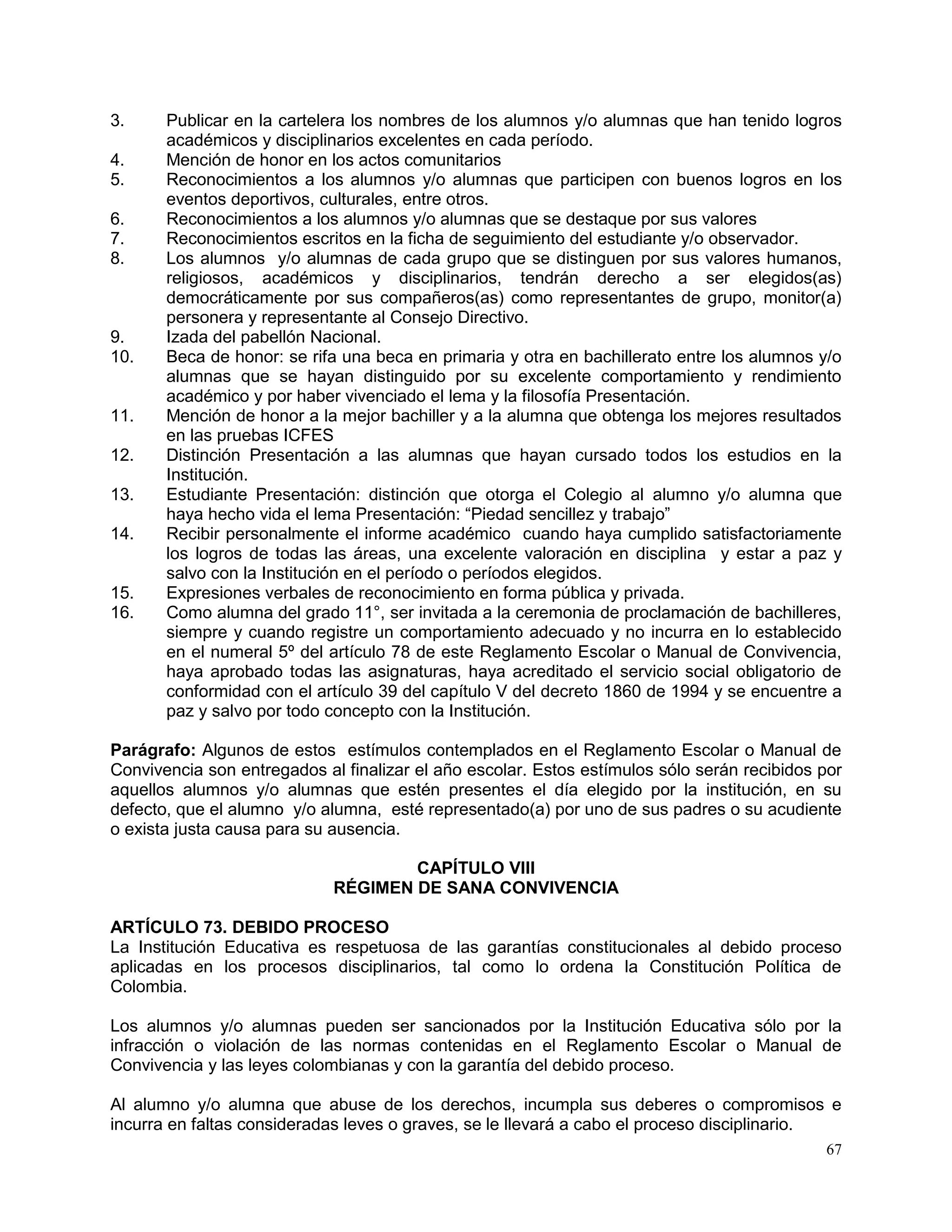 67
3. Publicar en la cartelera los nombres de los alumnos y/o alumnas que han tenido logros
académicos y disciplinarios excelentes en cada período.
4. Mención de honor en los actos comunitarios
5. Reconocimientos a los alumnos y/o alumnas que participen con buenos logros en los
eventos deportivos, culturales, entre otros.
6. Reconocimientos a los alumnos y/o alumnas que se destaque por sus valores
7. Reconocimientos escritos en la ficha de seguimiento del estudiante y/o observador.
8. Los alumnos y/o alumnas de cada grupo que se distinguen por sus valores humanos,
religiosos, académicos y disciplinarios, tendrán derecho a ser elegidos(as)
democráticamente por sus compañeros(as) como representantes de grupo, monitor(a)
personera y representante al Consejo Directivo.
9. Izada del pabellón Nacional.
10. Beca de honor: se rifa una beca en primaria y otra en bachillerato entre los alumnos y/o
alumnas que se hayan distinguido por su excelente comportamiento y rendimiento
académico y por haber vivenciado el lema y la filosofía Presentación.
11. Mención de honor a la mejor bachiller y a la alumna que obtenga los mejores resultados
en las pruebas ICFES
12. Distinción Presentación a las alumnas que hayan cursado todos los estudios en la
Institución.
13. Estudiante Presentación: distinción que otorga el Colegio al alumno y/o alumna que
haya hecho vida el lema Presentación: “Piedad sencillez y trabajo”
14. Recibir personalmente el informe académico cuando haya cumplido satisfactoriamente
los logros de todas las áreas, una excelente valoración en disciplina y estar a paz y
salvo con la Institución en el período o períodos elegidos.
15. Expresiones verbales de reconocimiento en forma pública y privada.
16. Como alumna del grado 11°, ser invitada a la ceremonia de proclamación de bachilleres,
siempre y cuando registre un comportamiento adecuado y no incurra en lo establecido
en el numeral 5º del artículo 78 de este Reglamento Escolar o Manual de Convivencia,
haya aprobado todas las asignaturas, haya acreditado el servicio social obligatorio de
conformidad con el artículo 39 del capítulo V del decreto 1860 de 1994 y se encuentre a
paz y salvo por todo concepto con la Institución.
Parágrafo: Algunos de estos estímulos contemplados en el Reglamento Escolar o Manual de
Convivencia son entregados al finalizar el año escolar. Estos estímulos sólo serán recibidos por
aquellos alumnos y/o alumnas que estén presentes el día elegido por la institución, en su
defecto, que el alumno y/o alumna, esté representado(a) por uno de sus padres o su acudiente
o exista justa causa para su ausencia.
CAPÍTULO VIII
RÉGIMEN DE SANA CONVIVENCIA
ARTÍCULO 73. DEBIDO PROCESO
La Institución Educativa es respetuosa de las garantías constitucionales al debido proceso
aplicadas en los procesos disciplinarios, tal como lo ordena la Constitución Política de
Colombia.
Los alumnos y/o alumnas pueden ser sancionados por la Institución Educativa sólo por la
infracción o violación de las normas contenidas en el Reglamento Escolar o Manual de
Convivencia y las leyes colombianas y con la garantía del debido proceso.
Al alumno y/o alumna que abuse de los derechos, incumpla sus deberes o compromisos e
incurra en faltas consideradas leves o graves, se le llevará a cabo el proceso disciplinario.
 