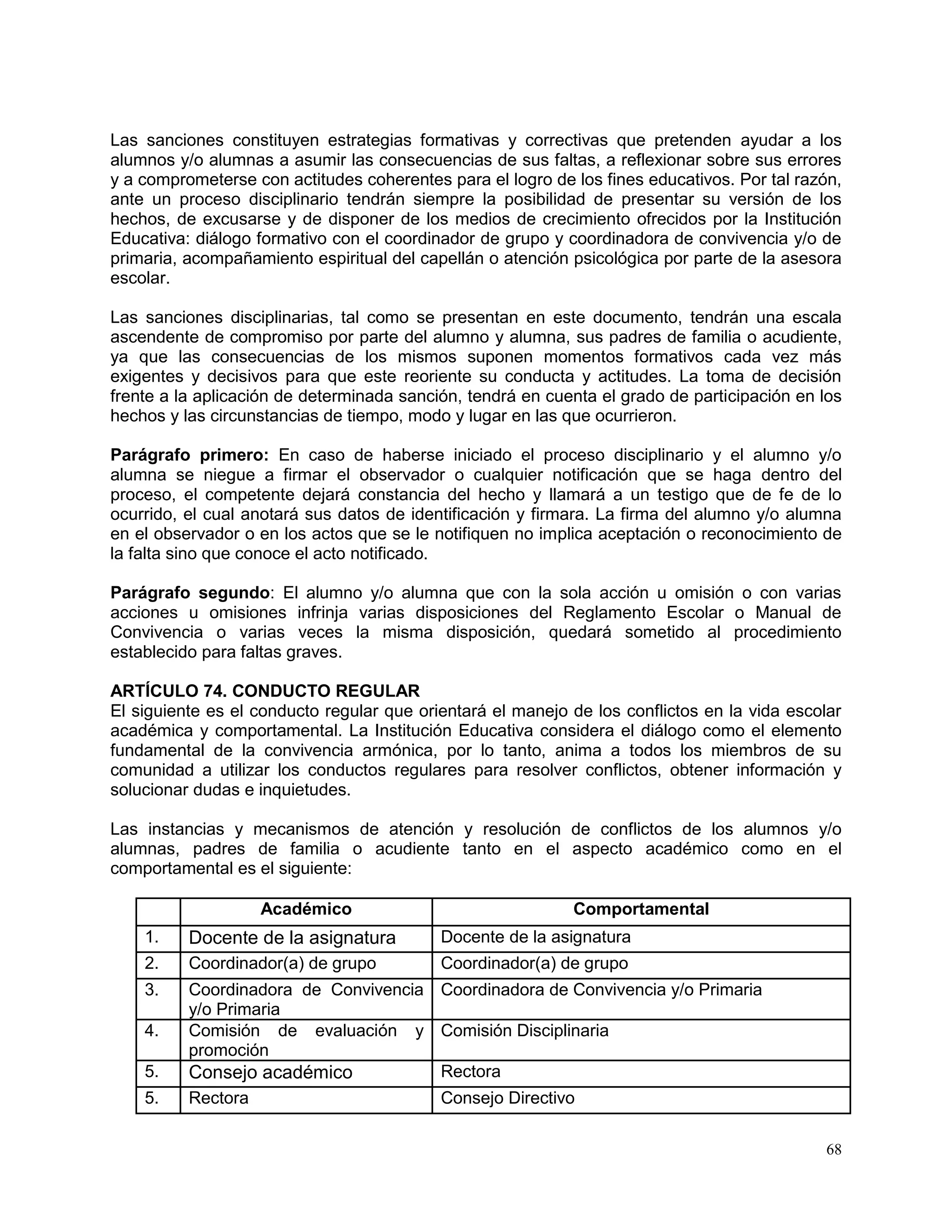 68
Las sanciones constituyen estrategias formativas y correctivas que pretenden ayudar a los
alumnos y/o alumnas a asumir las consecuencias de sus faltas, a reflexionar sobre sus errores
y a comprometerse con actitudes coherentes para el logro de los fines educativos. Por tal razón,
ante un proceso disciplinario tendrán siempre la posibilidad de presentar su versión de los
hechos, de excusarse y de disponer de los medios de crecimiento ofrecidos por la Institución
Educativa: diálogo formativo con el coordinador de grupo y coordinadora de convivencia y/o de
primaria, acompañamiento espiritual del capellán o atención psicológica por parte de la asesora
escolar.
Las sanciones disciplinarias, tal como se presentan en este documento, tendrán una escala
ascendente de compromiso por parte del alumno y alumna, sus padres de familia o acudiente,
ya que las consecuencias de los mismos suponen momentos formativos cada vez más
exigentes y decisivos para que este reoriente su conducta y actitudes. La toma de decisión
frente a la aplicación de determinada sanción, tendrá en cuenta el grado de participación en los
hechos y las circunstancias de tiempo, modo y lugar en las que ocurrieron.
Parágrafo primero: En caso de haberse iniciado el proceso disciplinario y el alumno y/o
alumna se niegue a firmar el observador o cualquier notificación que se haga dentro del
proceso, el competente dejará constancia del hecho y llamará a un testigo que de fe de lo
ocurrido, el cual anotará sus datos de identificación y firmara. La firma del alumno y/o alumna
en el observador o en los actos que se le notifiquen no implica aceptación o reconocimiento de
la falta sino que conoce el acto notificado.
Parágrafo segundo: El alumno y/o alumna que con la sola acción u omisión o con varias
acciones u omisiones infrinja varias disposiciones del Reglamento Escolar o Manual de
Convivencia o varias veces la misma disposición, quedará sometido al procedimiento
establecido para faltas graves.
ARTÍCULO 74. CONDUCTO REGULAR
El siguiente es el conducto regular que orientará el manejo de los conflictos en la vida escolar
académica y comportamental. La Institución Educativa considera el diálogo como el elemento
fundamental de la convivencia armónica, por lo tanto, anima a todos los miembros de su
comunidad a utilizar los conductos regulares para resolver conflictos, obtener información y
solucionar dudas e inquietudes.
Las instancias y mecanismos de atención y resolución de conflictos de los alumnos y/o
alumnas, padres de familia o acudiente tanto en el aspecto académico como en el
comportamental es el siguiente:
Académico Comportamental
1. Docente de la asignatura Docente de la asignatura
2. Coordinador(a) de grupo Coordinador(a) de grupo
3. Coordinadora de Convivencia
y/o Primaria
Coordinadora de Convivencia y/o Primaria
4. Comisión de evaluación y
promoción
Comisión Disciplinaria
5. Consejo académico Rectora
5. Rectora Consejo Directivo
 