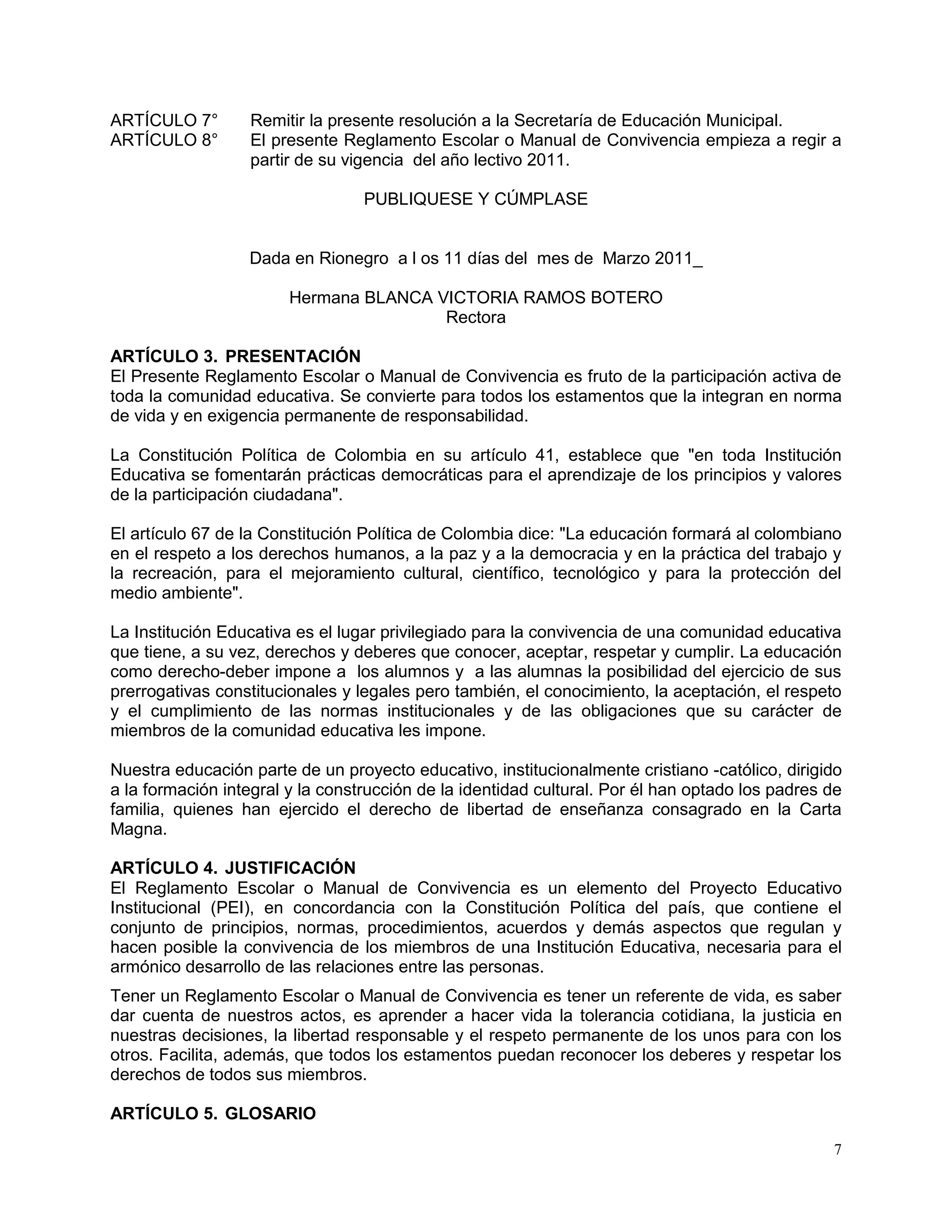 7
ARTÍCULO 7° Remitir la presente resolución a la Secretaría de Educación Municipal.
ARTÍCULO 8° El presente Reglamento Escolar o Manual de Convivencia empieza a regir a
partir de su vigencia del año lectivo 2011.
PUBLIQUESE Y CÚMPLASE
Dada en Rionegro a l os 11 días del mes de Marzo 2011_
Hermana BLANCA VICTORIA RAMOS BOTERO
Rectora
ARTÍCULO 3. PRESENTACIÓN
El Presente Reglamento Escolar o Manual de Convivencia es fruto de la participación activa de
toda la comunidad educativa. Se convierte para todos los estamentos que la integran en norma
de vida y en exigencia permanente de responsabilidad.
La Constitución Política de Colombia en su artículo 41, establece que "en toda Institución
Educativa se fomentarán prácticas democráticas para el aprendizaje de los principios y valores
de la participación ciudadana".
El artículo 67 de la Constitución Política de Colombia dice: "La educación formará al colombiano
en el respeto a los derechos humanos, a la paz y a la democracia y en la práctica del trabajo y
la recreación, para el mejoramiento cultural, científico, tecnológico y para la protección del
medio ambiente".
La Institución Educativa es el lugar privilegiado para la convivencia de una comunidad educativa
que tiene, a su vez, derechos y deberes que conocer, aceptar, respetar y cumplir. La educación
como derecho-deber impone a los alumnos y a las alumnas la posibilidad del ejercicio de sus
prerrogativas constitucionales y legales pero también, el conocimiento, la aceptación, el respeto
y el cumplimiento de las normas institucionales y de las obligaciones que su carácter de
miembros de la comunidad educativa les impone.
Nuestra educación parte de un proyecto educativo, institucionalmente cristiano -católico, dirigido
a la formación integral y la construcción de la identidad cultural. Por él han optado los padres de
familia, quienes han ejercido el derecho de libertad de enseñanza consagrado en la Carta
Magna.
ARTÍCULO 4. JUSTIFICACIÓN
El Reglamento Escolar o Manual de Convivencia es un elemento del Proyecto Educativo
Institucional (PEI), en concordancia con la Constitución Política del país, que contiene el
conjunto de principios, normas, procedimientos, acuerdos y demás aspectos que regulan y
hacen posible la convivencia de los miembros de una Institución Educativa, necesaria para el
armónico desarrollo de las relaciones entre las personas.
Tener un Reglamento Escolar o Manual de Convivencia es tener un referente de vida, es saber
dar cuenta de nuestros actos, es aprender a hacer vida la tolerancia cotidiana, la justicia en
nuestras decisiones, la libertad responsable y el respeto permanente de los unos para con los
otros. Facilita, además, que todos los estamentos puedan reconocer los deberes y respetar los
derechos de todos sus miembros.
ARTÍCULO 5. GLOSARIO
 