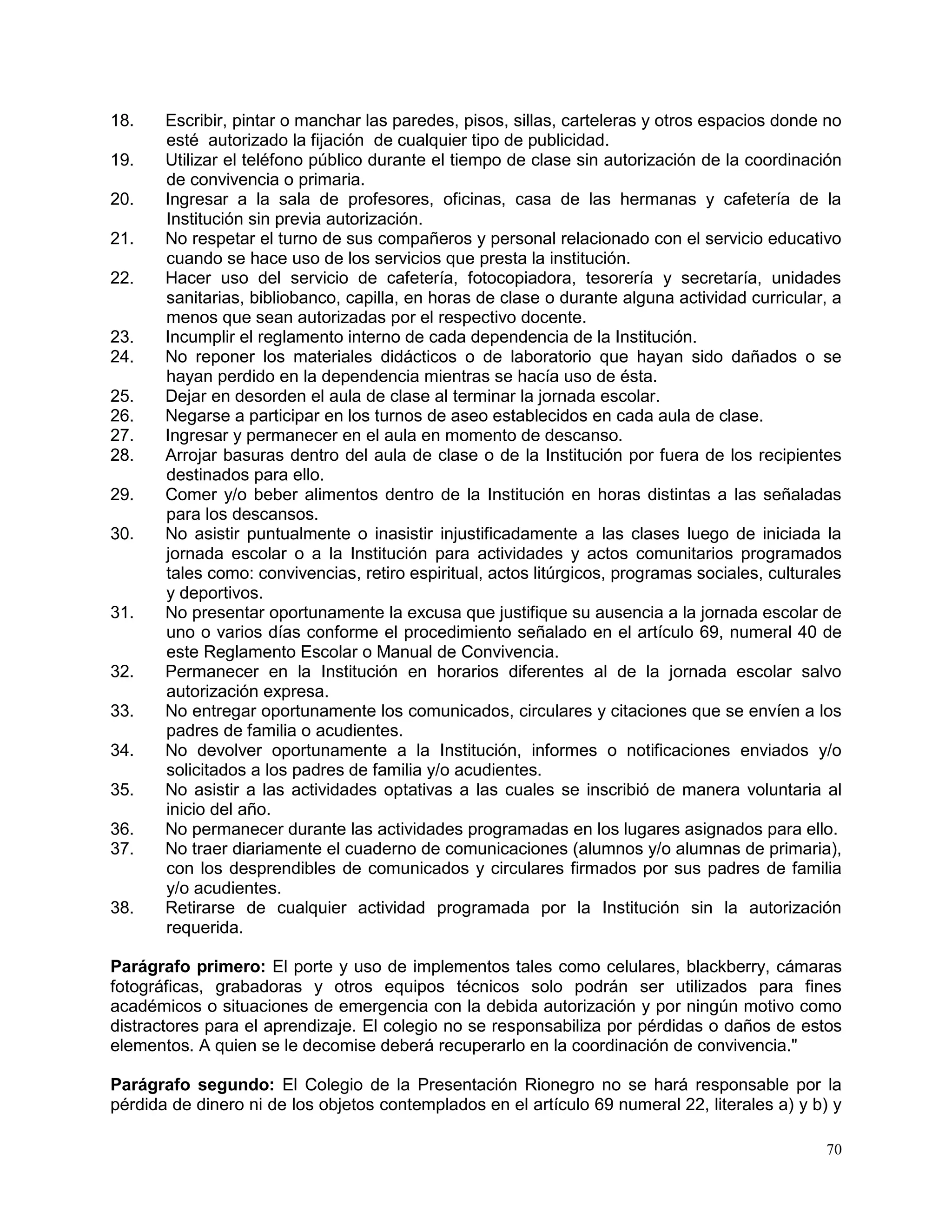 70
18. Escribir, pintar o manchar las paredes, pisos, sillas, carteleras y otros espacios donde no
esté autorizado la fijación de cualquier tipo de publicidad.
19. Utilizar el teléfono público durante el tiempo de clase sin autorización de la coordinación
de convivencia o primaria.
20. Ingresar a la sala de profesores, oficinas, casa de las hermanas y cafetería de la
Institución sin previa autorización.
21. No respetar el turno de sus compañeros y personal relacionado con el servicio educativo
cuando se hace uso de los servicios que presta la institución.
22. Hacer uso del servicio de cafetería, fotocopiadora, tesorería y secretaría, unidades
sanitarias, bibliobanco, capilla, en horas de clase o durante alguna actividad curricular, a
menos que sean autorizadas por el respectivo docente.
23. Incumplir el reglamento interno de cada dependencia de la Institución.
24. No reponer los materiales didácticos o de laboratorio que hayan sido dañados o se
hayan perdido en la dependencia mientras se hacía uso de ésta.
25. Dejar en desorden el aula de clase al terminar la jornada escolar.
26. Negarse a participar en los turnos de aseo establecidos en cada aula de clase.
27. Ingresar y permanecer en el aula en momento de descanso.
28. Arrojar basuras dentro del aula de clase o de la Institución por fuera de los recipientes
destinados para ello.
29. Comer y/o beber alimentos dentro de la Institución en horas distintas a las señaladas
para los descansos.
30. No asistir puntualmente o inasistir injustificadamente a las clases luego de iniciada la
jornada escolar o a la Institución para actividades y actos comunitarios programados
tales como: convivencias, retiro espiritual, actos litúrgicos, programas sociales, culturales
y deportivos.
31. No presentar oportunamente la excusa que justifique su ausencia a la jornada escolar de
uno o varios días conforme el procedimiento señalado en el artículo 69, numeral 40 de
este Reglamento Escolar o Manual de Convivencia.
32. Permanecer en la Institución en horarios diferentes al de la jornada escolar salvo
autorización expresa.
33. No entregar oportunamente los comunicados, circulares y citaciones que se envíen a los
padres de familia o acudientes.
34. No devolver oportunamente a la Institución, informes o notificaciones enviados y/o
solicitados a los padres de familia y/o acudientes.
35. No asistir a las actividades optativas a las cuales se inscribió de manera voluntaria al
inicio del año.
36. No permanecer durante las actividades programadas en los lugares asignados para ello.
37. No traer diariamente el cuaderno de comunicaciones (alumnos y/o alumnas de primaria),
con los desprendibles de comunicados y circulares firmados por sus padres de familia
y/o acudientes.
38. Retirarse de cualquier actividad programada por la Institución sin la autorización
requerida.
Parágrafo primero: El porte y uso de implementos tales como celulares, blackberry, cámaras
fotográficas, grabadoras y otros equipos técnicos solo podrán ser utilizados para fines
académicos o situaciones de emergencia con la debida autorización y por ningún motivo como
distractores para el aprendizaje. El colegio no se responsabiliza por pérdidas o daños de estos
elementos. A quien se le decomise deberá recuperarlo en la coordinación de convivencia."
Parágrafo segundo: El Colegio de la Presentación Rionegro no se hará responsable por la
pérdida de dinero ni de los objetos contemplados en el artículo 69 numeral 22, literales a) y b) y
 