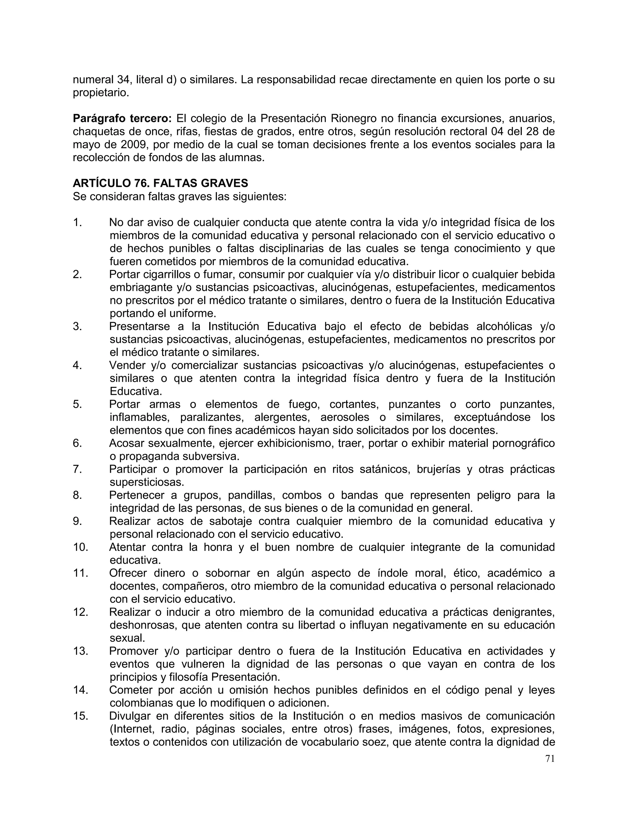 71
numeral 34, literal d) o similares. La responsabilidad recae directamente en quien los porte o su
propietario.
Parágrafo tercero: El colegio de la Presentación Rionegro no financia excursiones, anuarios,
chaquetas de once, rifas, fiestas de grados, entre otros, según resolución rectoral 04 del 28 de
mayo de 2009, por medio de la cual se toman decisiones frente a los eventos sociales para la
recolección de fondos de las alumnas.
ARTÍCULO 76. FALTAS GRAVES
Se consideran faltas graves las siguientes:
1. No dar aviso de cualquier conducta que atente contra la vida y/o integridad física de los
miembros de la comunidad educativa y personal relacionado con el servicio educativo o
de hechos punibles o faltas disciplinarias de las cuales se tenga conocimiento y que
fueren cometidos por miembros de la comunidad educativa.
2. Portar cigarrillos o fumar, consumir por cualquier vía y/o distribuir licor o cualquier bebida
embriagante y/o sustancias psicoactivas, alucinógenas, estupefacientes, medicamentos
no prescritos por el médico tratante o similares, dentro o fuera de la Institución Educativa
portando el uniforme.
3. Presentarse a la Institución Educativa bajo el efecto de bebidas alcohólicas y/o
sustancias psicoactivas, alucinógenas, estupefacientes, medicamentos no prescritos por
el médico tratante o similares.
4. Vender y/o comercializar sustancias psicoactivas y/o alucinógenas, estupefacientes o
similares o que atenten contra la integridad física dentro y fuera de la Institución
Educativa.
5. Portar armas o elementos de fuego, cortantes, punzantes o corto punzantes,
inflamables, paralizantes, alergentes, aerosoles o similares, exceptuándose los
elementos que con fines académicos hayan sido solicitados por los docentes.
6. Acosar sexualmente, ejercer exhibicionismo, traer, portar o exhibir material pornográfico
o propaganda subversiva.
7. Participar o promover la participación en ritos satánicos, brujerías y otras prácticas
supersticiosas.
8. Pertenecer a grupos, pandillas, combos o bandas que representen peligro para la
integridad de las personas, de sus bienes o de la comunidad en general.
9. Realizar actos de sabotaje contra cualquier miembro de la comunidad educativa y
personal relacionado con el servicio educativo.
10. Atentar contra la honra y el buen nombre de cualquier integrante de la comunidad
educativa.
11. Ofrecer dinero o sobornar en algún aspecto de índole moral, ético, académico a
docentes, compañeros, otro miembro de la comunidad educativa o personal relacionado
con el servicio educativo.
12. Realizar o inducir a otro miembro de la comunidad educativa a prácticas denigrantes,
deshonrosas, que atenten contra su libertad o influyan negativamente en su educación
sexual.
13. Promover y/o participar dentro o fuera de la Institución Educativa en actividades y
eventos que vulneren la dignidad de las personas o que vayan en contra de los
principios y filosofía Presentación.
14. Cometer por acción u omisión hechos punibles definidos en el código penal y leyes
colombianas que lo modifiquen o adicionen.
15. Divulgar en diferentes sitios de la Institución o en medios masivos de comunicación
(Internet, radio, páginas sociales, entre otros) frases, imágenes, fotos, expresiones,
textos o contenidos con utilización de vocabulario soez, que atente contra la dignidad de
 