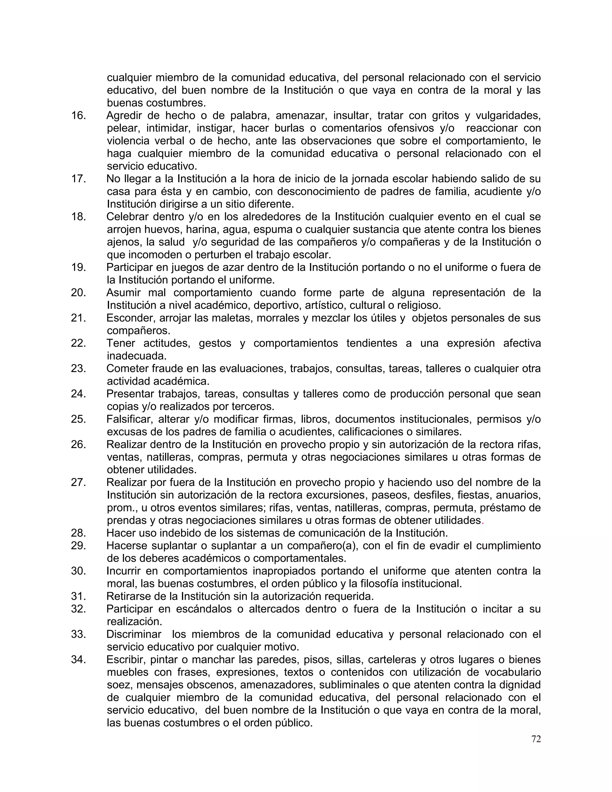 72
cualquier miembro de la comunidad educativa, del personal relacionado con el servicio
educativo, del buen nombre de la Institución o que vaya en contra de la moral y las
buenas costumbres.
16. Agredir de hecho o de palabra, amenazar, insultar, tratar con gritos y vulgaridades,
pelear, intimidar, instigar, hacer burlas o comentarios ofensivos y/o reaccionar con
violencia verbal o de hecho, ante las observaciones que sobre el comportamiento, le
haga cualquier miembro de la comunidad educativa o personal relacionado con el
servicio educativo.
17. No llegar a la Institución a la hora de inicio de la jornada escolar habiendo salido de su
casa para ésta y en cambio, con desconocimiento de padres de familia, acudiente y/o
Institución dirigirse a un sitio diferente.
18. Celebrar dentro y/o en los alrededores de la Institución cualquier evento en el cual se
arrojen huevos, harina, agua, espuma o cualquier sustancia que atente contra los bienes
ajenos, la salud y/o seguridad de las compañeros y/o compañeras y de la Institución o
que incomoden o perturben el trabajo escolar.
19. Participar en juegos de azar dentro de la Institución portando o no el uniforme o fuera de
la Institución portando el uniforme.
20. Asumir mal comportamiento cuando forme parte de alguna representación de la
Institución a nivel académico, deportivo, artístico, cultural o religioso.
21. Esconder, arrojar las maletas, morrales y mezclar los útiles y objetos personales de sus
compañeros.
22. Tener actitudes, gestos y comportamientos tendientes a una expresión afectiva
inadecuada.
23. Cometer fraude en las evaluaciones, trabajos, consultas, tareas, talleres o cualquier otra
actividad académica.
24. Presentar trabajos, tareas, consultas y talleres como de producción personal que sean
copias y/o realizados por terceros.
25. Falsificar, alterar y/o modificar firmas, libros, documentos institucionales, permisos y/o
excusas de los padres de familia o acudientes, calificaciones o similares.
26. Realizar dentro de la Institución en provecho propio y sin autorización de la rectora rifas,
ventas, natilleras, compras, permuta y otras negociaciones similares u otras formas de
obtener utilidades.
27. Realizar por fuera de la Institución en provecho propio y haciendo uso del nombre de la
Institución sin autorización de la rectora excursiones, paseos, desfiles, fiestas, anuarios,
prom., u otros eventos similares; rifas, ventas, natilleras, compras, permuta, préstamo de
prendas y otras negociaciones similares u otras formas de obtener utilidades.
28. Hacer uso indebido de los sistemas de comunicación de la Institución.
29. Hacerse suplantar o suplantar a un compañero(a), con el fin de evadir el cumplimiento
de los deberes académicos o comportamentales.
30. Incurrir en comportamientos inapropiados portando el uniforme que atenten contra la
moral, las buenas costumbres, el orden público y la filosofía institucional.
31. Retirarse de la Institución sin la autorización requerida.
32. Participar en escándalos o altercados dentro o fuera de la Institución o incitar a su
realización.
33. Discriminar los miembros de la comunidad educativa y personal relacionado con el
servicio educativo por cualquier motivo.
34. Escribir, pintar o manchar las paredes, pisos, sillas, carteleras y otros lugares o bienes
muebles con frases, expresiones, textos o contenidos con utilización de vocabulario
soez, mensajes obscenos, amenazadores, subliminales o que atenten contra la dignidad
de cualquier miembro de la comunidad educativa, del personal relacionado con el
servicio educativo, del buen nombre de la Institución o que vaya en contra de la moral,
las buenas costumbres o el orden público.
 