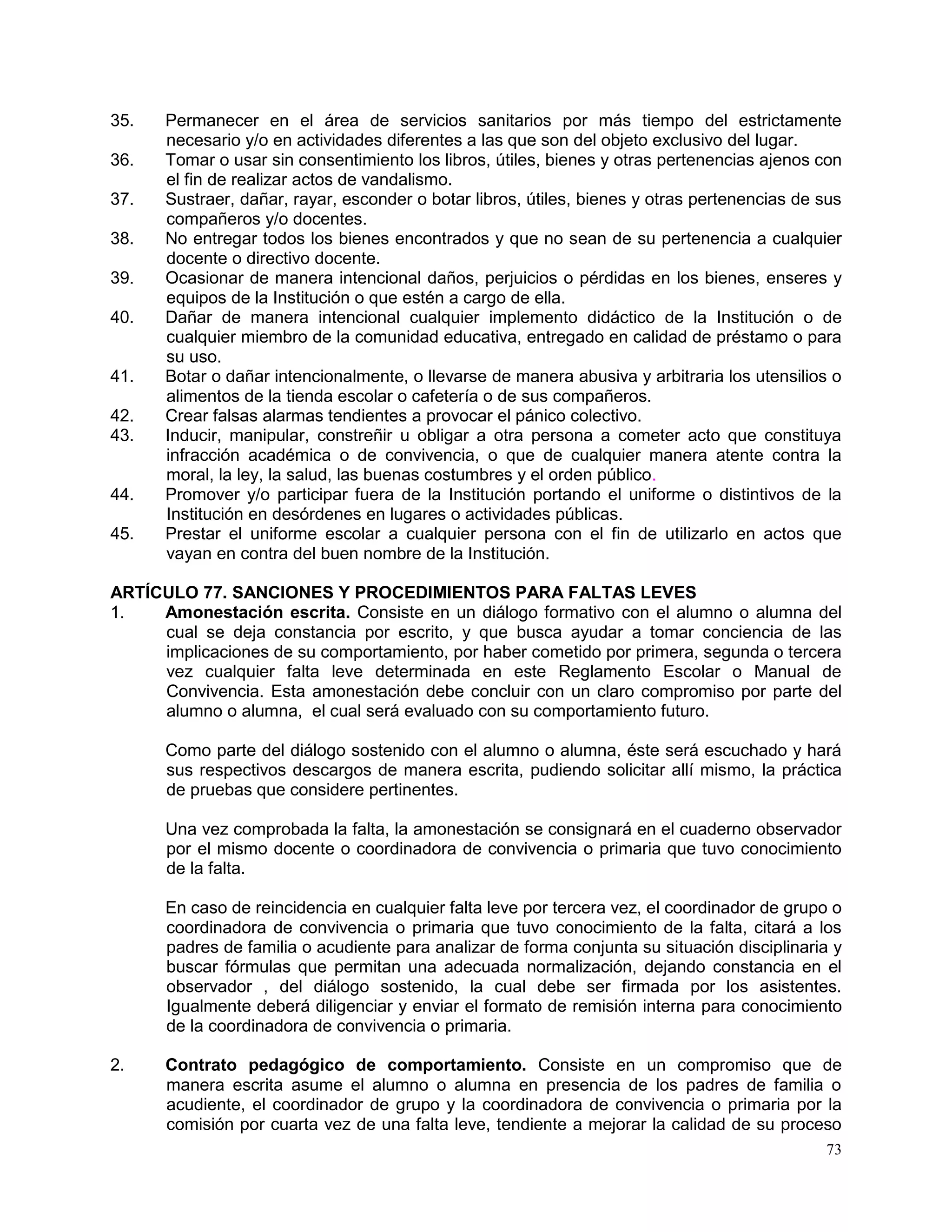 73
35. Permanecer en el área de servicios sanitarios por más tiempo del estrictamente
necesario y/o en actividades diferentes a las que son del objeto exclusivo del lugar.
36. Tomar o usar sin consentimiento los libros, útiles, bienes y otras pertenencias ajenos con
el fin de realizar actos de vandalismo.
37. Sustraer, dañar, rayar, esconder o botar libros, útiles, bienes y otras pertenencias de sus
compañeros y/o docentes.
38. No entregar todos los bienes encontrados y que no sean de su pertenencia a cualquier
docente o directivo docente.
39. Ocasionar de manera intencional daños, perjuicios o pérdidas en los bienes, enseres y
equipos de la Institución o que estén a cargo de ella.
40. Dañar de manera intencional cualquier implemento didáctico de la Institución o de
cualquier miembro de la comunidad educativa, entregado en calidad de préstamo o para
su uso.
41. Botar o dañar intencionalmente, o llevarse de manera abusiva y arbitraria los utensilios o
alimentos de la tienda escolar o cafetería o de sus compañeros.
42. Crear falsas alarmas tendientes a provocar el pánico colectivo.
43. Inducir, manipular, constreñir u obligar a otra persona a cometer acto que constituya
infracción académica o de convivencia, o que de cualquier manera atente contra la
moral, la ley, la salud, las buenas costumbres y el orden público.
44. Promover y/o participar fuera de la Institución portando el uniforme o distintivos de la
Institución en desórdenes en lugares o actividades públicas.
45. Prestar el uniforme escolar a cualquier persona con el fin de utilizarlo en actos que
vayan en contra del buen nombre de la Institución.
ARTÍCULO 77. SANCIONES Y PROCEDIMIENTOS PARA FALTAS LEVES
1. Amonestación escrita. Consiste en un diálogo formativo con el alumno o alumna del
cual se deja constancia por escrito, y que busca ayudar a tomar conciencia de las
implicaciones de su comportamiento, por haber cometido por primera, segunda o tercera
vez cualquier falta leve determinada en este Reglamento Escolar o Manual de
Convivencia. Esta amonestación debe concluir con un claro compromiso por parte del
alumno o alumna, el cual será evaluado con su comportamiento futuro.
Como parte del diálogo sostenido con el alumno o alumna, éste será escuchado y hará
sus respectivos descargos de manera escrita, pudiendo solicitar allí mismo, la práctica
de pruebas que considere pertinentes.
Una vez comprobada la falta, la amonestación se consignará en el cuaderno observador
por el mismo docente o coordinadora de convivencia o primaria que tuvo conocimiento
de la falta.
En caso de reincidencia en cualquier falta leve por tercera vez, el coordinador de grupo o
coordinadora de convivencia o primaria que tuvo conocimiento de la falta, citará a los
padres de familia o acudiente para analizar de forma conjunta su situación disciplinaria y
buscar fórmulas que permitan una adecuada normalización, dejando constancia en el
observador , del diálogo sostenido, la cual debe ser firmada por los asistentes.
Igualmente deberá diligenciar y enviar el formato de remisión interna para conocimiento
de la coordinadora de convivencia o primaria.
2. Contrato pedagógico de comportamiento. Consiste en un compromiso que de
manera escrita asume el alumno o alumna en presencia de los padres de familia o
acudiente, el coordinador de grupo y la coordinadora de convivencia o primaria por la
comisión por cuarta vez de una falta leve, tendiente a mejorar la calidad de su proceso
 