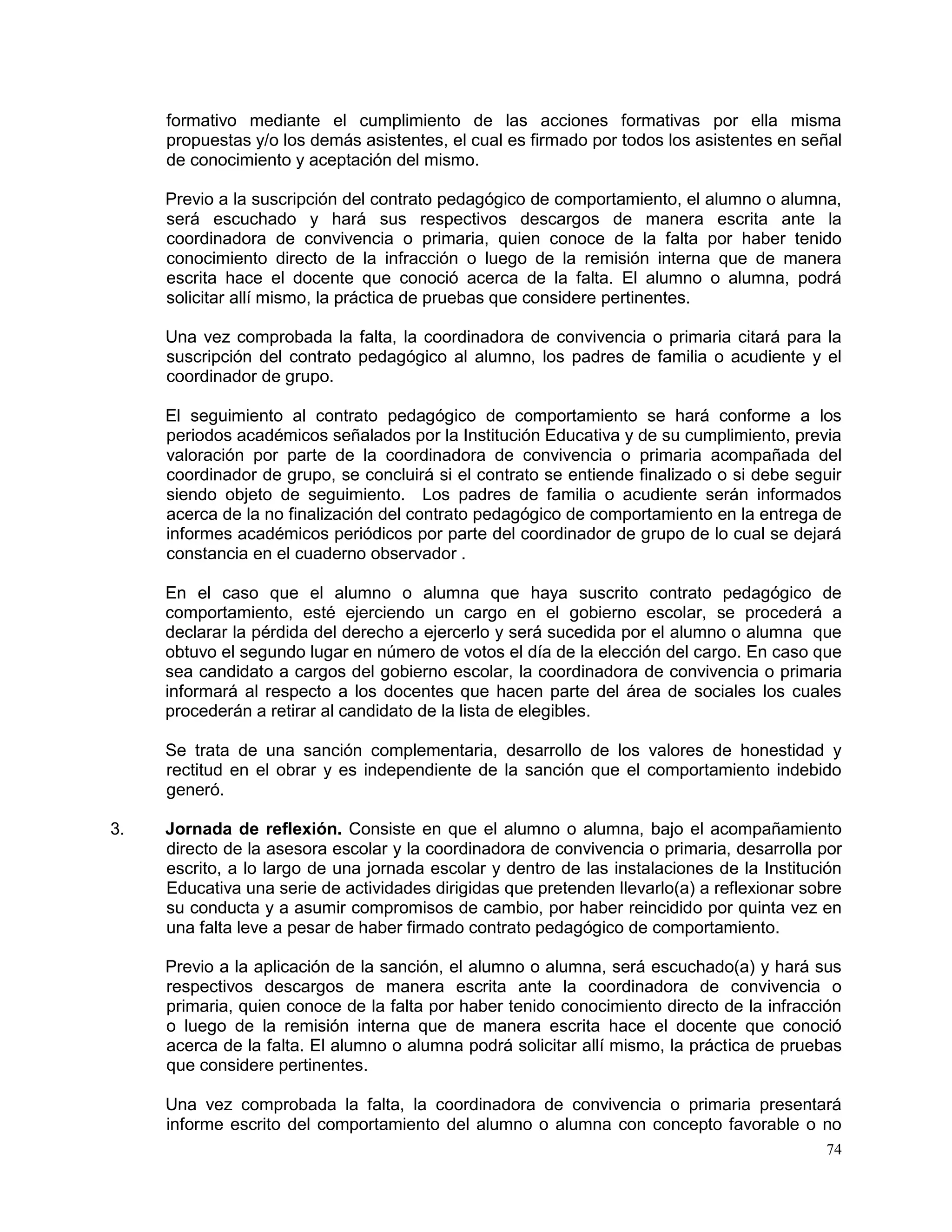 74
formativo mediante el cumplimiento de las acciones formativas por ella misma
propuestas y/o los demás asistentes, el cual es firmado por todos los asistentes en señal
de conocimiento y aceptación del mismo.
Previo a la suscripción del contrato pedagógico de comportamiento, el alumno o alumna,
será escuchado y hará sus respectivos descargos de manera escrita ante la
coordinadora de convivencia o primaria, quien conoce de la falta por haber tenido
conocimiento directo de la infracción o luego de la remisión interna que de manera
escrita hace el docente que conoció acerca de la falta. El alumno o alumna, podrá
solicitar allí mismo, la práctica de pruebas que considere pertinentes.
Una vez comprobada la falta, la coordinadora de convivencia o primaria citará para la
suscripción del contrato pedagógico al alumno, los padres de familia o acudiente y el
coordinador de grupo.
El seguimiento al contrato pedagógico de comportamiento se hará conforme a los
periodos académicos señalados por la Institución Educativa y de su cumplimiento, previa
valoración por parte de la coordinadora de convivencia o primaria acompañada del
coordinador de grupo, se concluirá si el contrato se entiende finalizado o si debe seguir
siendo objeto de seguimiento. Los padres de familia o acudiente serán informados
acerca de la no finalización del contrato pedagógico de comportamiento en la entrega de
informes académicos periódicos por parte del coordinador de grupo de lo cual se dejará
constancia en el cuaderno observador .
En el caso que el alumno o alumna que haya suscrito contrato pedagógico de
comportamiento, esté ejerciendo un cargo en el gobierno escolar, se procederá a
declarar la pérdida del derecho a ejercerlo y será sucedida por el alumno o alumna que
obtuvo el segundo lugar en número de votos el día de la elección del cargo. En caso que
sea candidato a cargos del gobierno escolar, la coordinadora de convivencia o primaria
informará al respecto a los docentes que hacen parte del área de sociales los cuales
procederán a retirar al candidato de la lista de elegibles.
Se trata de una sanción complementaria, desarrollo de los valores de honestidad y
rectitud en el obrar y es independiente de la sanción que el comportamiento indebido
generó.
3. Jornada de reflexión. Consiste en que el alumno o alumna, bajo el acompañamiento
directo de la asesora escolar y la coordinadora de convivencia o primaria, desarrolla por
escrito, a lo largo de una jornada escolar y dentro de las instalaciones de la Institución
Educativa una serie de actividades dirigidas que pretenden llevarlo(a) a reflexionar sobre
su conducta y a asumir compromisos de cambio, por haber reincidido por quinta vez en
una falta leve a pesar de haber firmado contrato pedagógico de comportamiento.
Previo a la aplicación de la sanción, el alumno o alumna, será escuchado(a) y hará sus
respectivos descargos de manera escrita ante la coordinadora de convivencia o
primaria, quien conoce de la falta por haber tenido conocimiento directo de la infracción
o luego de la remisión interna que de manera escrita hace el docente que conoció
acerca de la falta. El alumno o alumna podrá solicitar allí mismo, la práctica de pruebas
que considere pertinentes.
Una vez comprobada la falta, la coordinadora de convivencia o primaria presentará
informe escrito del comportamiento del alumno o alumna con concepto favorable o no
 