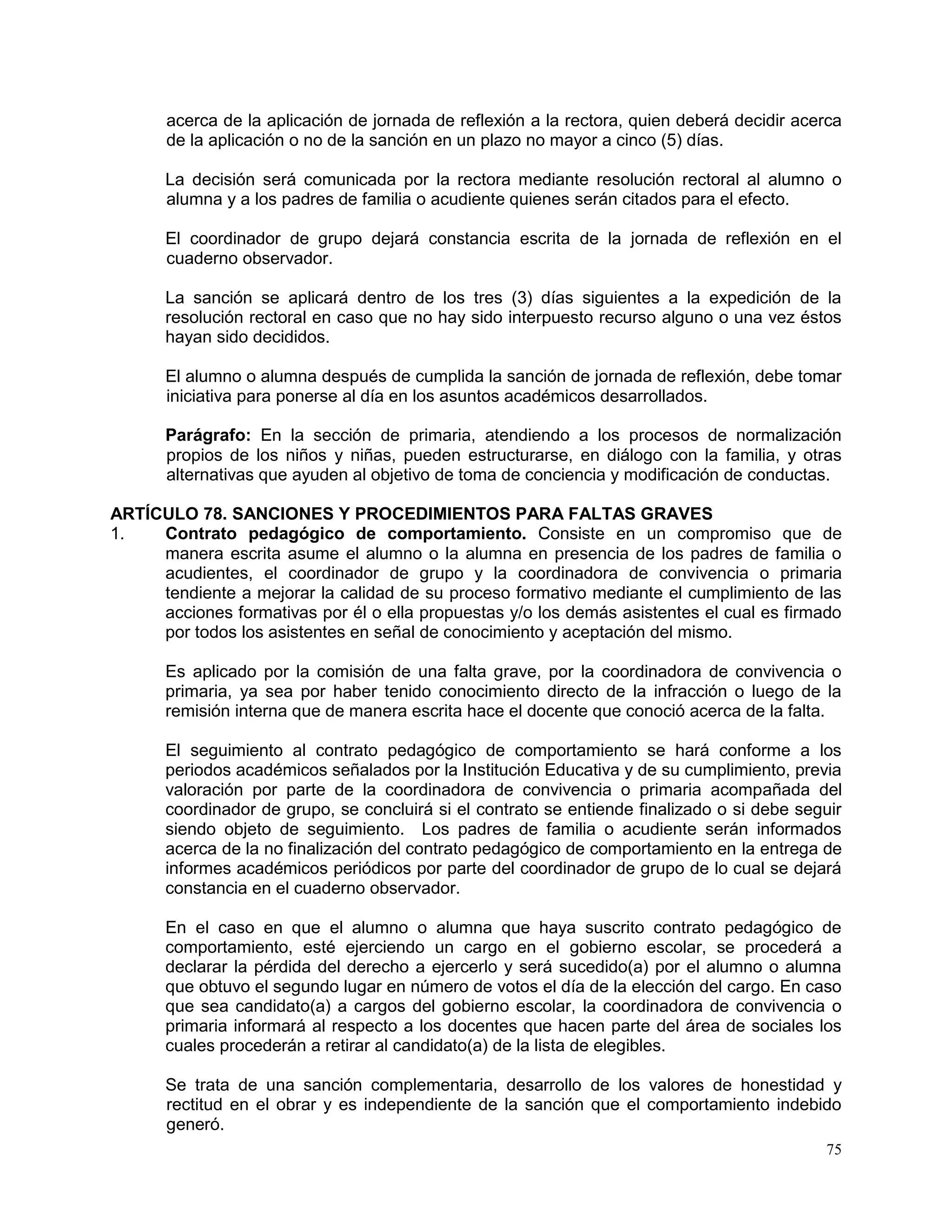 75
acerca de la aplicación de jornada de reflexión a la rectora, quien deberá decidir acerca
de la aplicación o no de la sanción en un plazo no mayor a cinco (5) días.
La decisión será comunicada por la rectora mediante resolución rectoral al alumno o
alumna y a los padres de familia o acudiente quienes serán citados para el efecto.
El coordinador de grupo dejará constancia escrita de la jornada de reflexión en el
cuaderno observador.
La sanción se aplicará dentro de los tres (3) días siguientes a la expedición de la
resolución rectoral en caso que no hay sido interpuesto recurso alguno o una vez éstos
hayan sido decididos.
El alumno o alumna después de cumplida la sanción de jornada de reflexión, debe tomar
iniciativa para ponerse al día en los asuntos académicos desarrollados.
Parágrafo: En la sección de primaria, atendiendo a los procesos de normalización
propios de los niños y niñas, pueden estructurarse, en diálogo con la familia, y otras
alternativas que ayuden al objetivo de toma de conciencia y modificación de conductas.
ARTÍCULO 78. SANCIONES Y PROCEDIMIENTOS PARA FALTAS GRAVES
1. Contrato pedagógico de comportamiento. Consiste en un compromiso que de
manera escrita asume el alumno o la alumna en presencia de los padres de familia o
acudientes, el coordinador de grupo y la coordinadora de convivencia o primaria
tendiente a mejorar la calidad de su proceso formativo mediante el cumplimiento de las
acciones formativas por él o ella propuestas y/o los demás asistentes el cual es firmado
por todos los asistentes en señal de conocimiento y aceptación del mismo.
Es aplicado por la comisión de una falta grave, por la coordinadora de convivencia o
primaria, ya sea por haber tenido conocimiento directo de la infracción o luego de la
remisión interna que de manera escrita hace el docente que conoció acerca de la falta.
El seguimiento al contrato pedagógico de comportamiento se hará conforme a los
periodos académicos señalados por la Institución Educativa y de su cumplimiento, previa
valoración por parte de la coordinadora de convivencia o primaria acompañada del
coordinador de grupo, se concluirá si el contrato se entiende finalizado o si debe seguir
siendo objeto de seguimiento. Los padres de familia o acudiente serán informados
acerca de la no finalización del contrato pedagógico de comportamiento en la entrega de
informes académicos periódicos por parte del coordinador de grupo de lo cual se dejará
constancia en el cuaderno observador.
En el caso en que el alumno o alumna que haya suscrito contrato pedagógico de
comportamiento, esté ejerciendo un cargo en el gobierno escolar, se procederá a
declarar la pérdida del derecho a ejercerlo y será sucedido(a) por el alumno o alumna
que obtuvo el segundo lugar en número de votos el día de la elección del cargo. En caso
que sea candidato(a) a cargos del gobierno escolar, la coordinadora de convivencia o
primaria informará al respecto a los docentes que hacen parte del área de sociales los
cuales procederán a retirar al candidato(a) de la lista de elegibles.
Se trata de una sanción complementaria, desarrollo de los valores de honestidad y
rectitud en el obrar y es independiente de la sanción que el comportamiento indebido
generó.
 