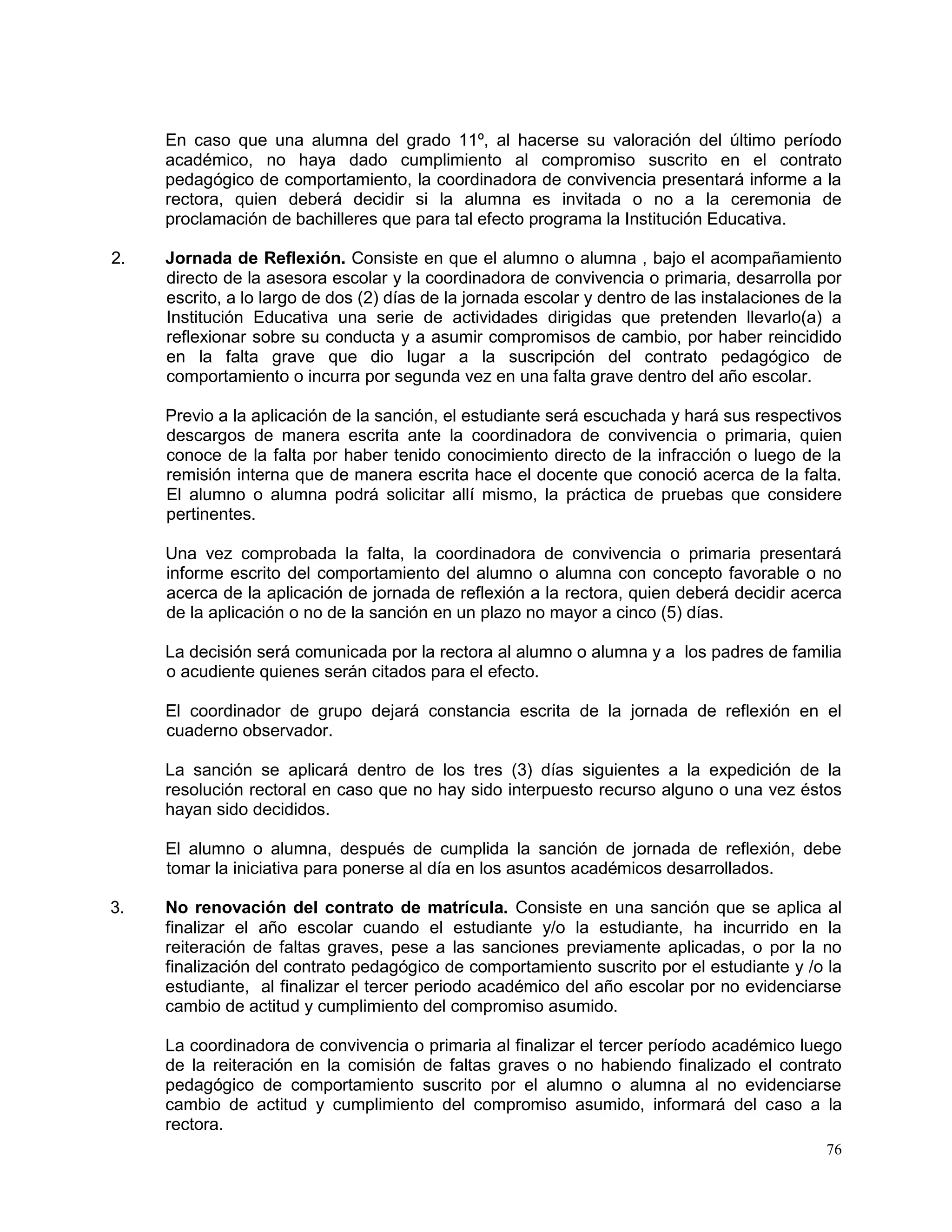76
En caso que una alumna del grado 11º, al hacerse su valoración del último período
académico, no haya dado cumplimiento al compromiso suscrito en el contrato
pedagógico de comportamiento, la coordinadora de convivencia presentará informe a la
rectora, quien deberá decidir si la alumna es invitada o no a la ceremonia de
proclamación de bachilleres que para tal efecto programa la Institución Educativa.
2. Jornada de Reflexión. Consiste en que el alumno o alumna , bajo el acompañamiento
directo de la asesora escolar y la coordinadora de convivencia o primaria, desarrolla por
escrito, a lo largo de dos (2) días de la jornada escolar y dentro de las instalaciones de la
Institución Educativa una serie de actividades dirigidas que pretenden llevarlo(a) a
reflexionar sobre su conducta y a asumir compromisos de cambio, por haber reincidido
en la falta grave que dio lugar a la suscripción del contrato pedagógico de
comportamiento o incurra por segunda vez en una falta grave dentro del año escolar.
Previo a la aplicación de la sanción, el estudiante será escuchada y hará sus respectivos
descargos de manera escrita ante la coordinadora de convivencia o primaria, quien
conoce de la falta por haber tenido conocimiento directo de la infracción o luego de la
remisión interna que de manera escrita hace el docente que conoció acerca de la falta.
El alumno o alumna podrá solicitar allí mismo, la práctica de pruebas que considere
pertinentes.
Una vez comprobada la falta, la coordinadora de convivencia o primaria presentará
informe escrito del comportamiento del alumno o alumna con concepto favorable o no
acerca de la aplicación de jornada de reflexión a la rectora, quien deberá decidir acerca
de la aplicación o no de la sanción en un plazo no mayor a cinco (5) días.
La decisión será comunicada por la rectora al alumno o alumna y a los padres de familia
o acudiente quienes serán citados para el efecto.
El coordinador de grupo dejará constancia escrita de la jornada de reflexión en el
cuaderno observador.
La sanción se aplicará dentro de los tres (3) días siguientes a la expedición de la
resolución rectoral en caso que no hay sido interpuesto recurso alguno o una vez éstos
hayan sido decididos.
El alumno o alumna, después de cumplida la sanción de jornada de reflexión, debe
tomar la iniciativa para ponerse al día en los asuntos académicos desarrollados.
3. No renovación del contrato de matrícula. Consiste en una sanción que se aplica al
finalizar el año escolar cuando el estudiante y/o la estudiante, ha incurrido en la
reiteración de faltas graves, pese a las sanciones previamente aplicadas, o por la no
finalización del contrato pedagógico de comportamiento suscrito por el estudiante y /o la
estudiante, al finalizar el tercer periodo académico del año escolar por no evidenciarse
cambio de actitud y cumplimiento del compromiso asumido.
La coordinadora de convivencia o primaria al finalizar el tercer período académico luego
de la reiteración en la comisión de faltas graves o no habiendo finalizado el contrato
pedagógico de comportamiento suscrito por el alumno o alumna al no evidenciarse
cambio de actitud y cumplimiento del compromiso asumido, informará del caso a la
rectora.
 
