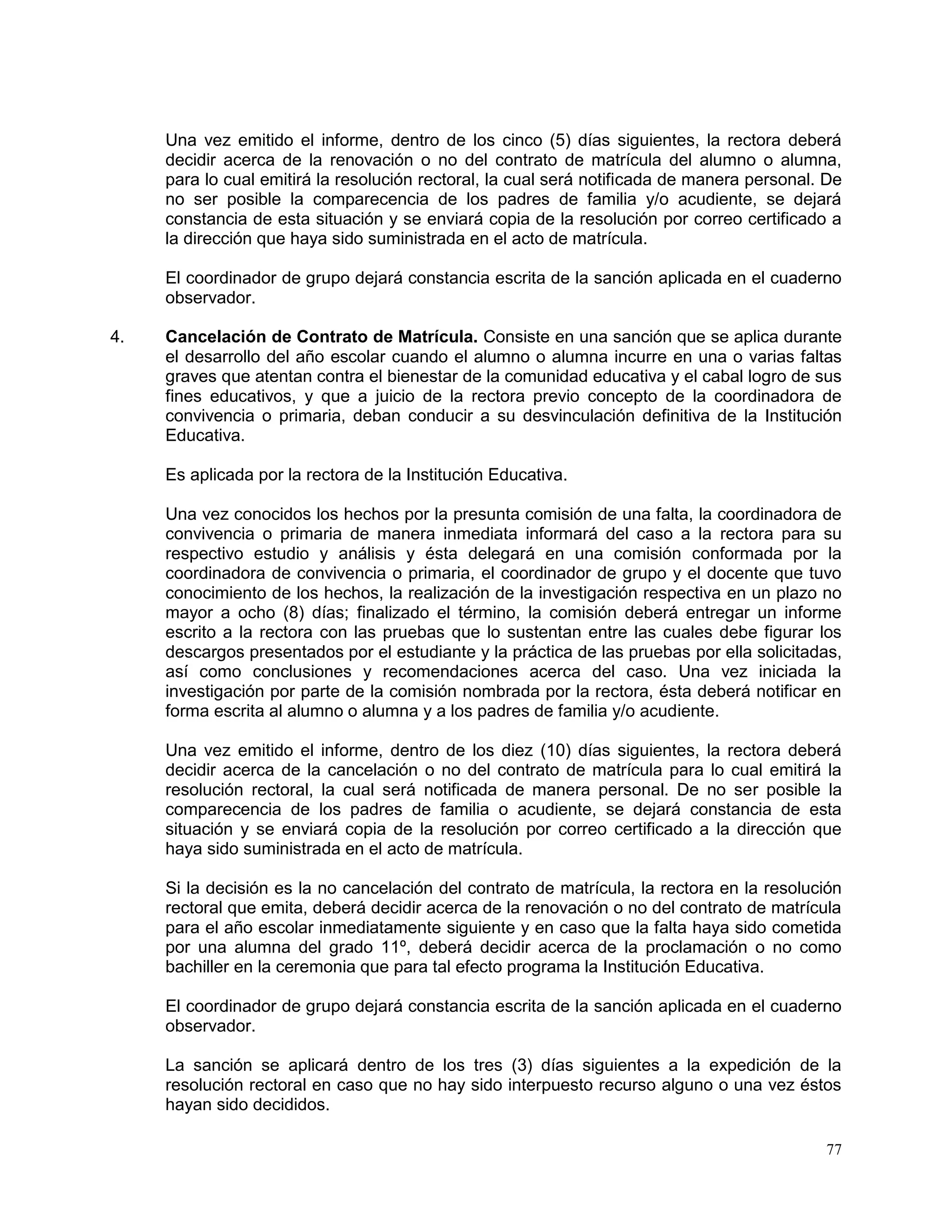 77
Una vez emitido el informe, dentro de los cinco (5) días siguientes, la rectora deberá
decidir acerca de la renovación o no del contrato de matrícula del alumno o alumna,
para lo cual emitirá la resolución rectoral, la cual será notificada de manera personal. De
no ser posible la comparecencia de los padres de familia y/o acudiente, se dejará
constancia de esta situación y se enviará copia de la resolución por correo certificado a
la dirección que haya sido suministrada en el acto de matrícula.
El coordinador de grupo dejará constancia escrita de la sanción aplicada en el cuaderno
observador.
4. Cancelación de Contrato de Matrícula. Consiste en una sanción que se aplica durante
el desarrollo del año escolar cuando el alumno o alumna incurre en una o varias faltas
graves que atentan contra el bienestar de la comunidad educativa y el cabal logro de sus
fines educativos, y que a juicio de la rectora previo concepto de la coordinadora de
convivencia o primaria, deban conducir a su desvinculación definitiva de la Institución
Educativa.
Es aplicada por la rectora de la Institución Educativa.
Una vez conocidos los hechos por la presunta comisión de una falta, la coordinadora de
convivencia o primaria de manera inmediata informará del caso a la rectora para su
respectivo estudio y análisis y ésta delegará en una comisión conformada por la
coordinadora de convivencia o primaria, el coordinador de grupo y el docente que tuvo
conocimiento de los hechos, la realización de la investigación respectiva en un plazo no
mayor a ocho (8) días; finalizado el término, la comisión deberá entregar un informe
escrito a la rectora con las pruebas que lo sustentan entre las cuales debe figurar los
descargos presentados por el estudiante y la práctica de las pruebas por ella solicitadas,
así como conclusiones y recomendaciones acerca del caso. Una vez iniciada la
investigación por parte de la comisión nombrada por la rectora, ésta deberá notificar en
forma escrita al alumno o alumna y a los padres de familia y/o acudiente.
Una vez emitido el informe, dentro de los diez (10) días siguientes, la rectora deberá
decidir acerca de la cancelación o no del contrato de matrícula para lo cual emitirá la
resolución rectoral, la cual será notificada de manera personal. De no ser posible la
comparecencia de los padres de familia o acudiente, se dejará constancia de esta
situación y se enviará copia de la resolución por correo certificado a la dirección que
haya sido suministrada en el acto de matrícula.
Si la decisión es la no cancelación del contrato de matrícula, la rectora en la resolución
rectoral que emita, deberá decidir acerca de la renovación o no del contrato de matrícula
para el año escolar inmediatamente siguiente y en caso que la falta haya sido cometida
por una alumna del grado 11º, deberá decidir acerca de la proclamación o no como
bachiller en la ceremonia que para tal efecto programa la Institución Educativa.
El coordinador de grupo dejará constancia escrita de la sanción aplicada en el cuaderno
observador.
La sanción se aplicará dentro de los tres (3) días siguientes a la expedición de la
resolución rectoral en caso que no hay sido interpuesto recurso alguno o una vez éstos
hayan sido decididos.
 
