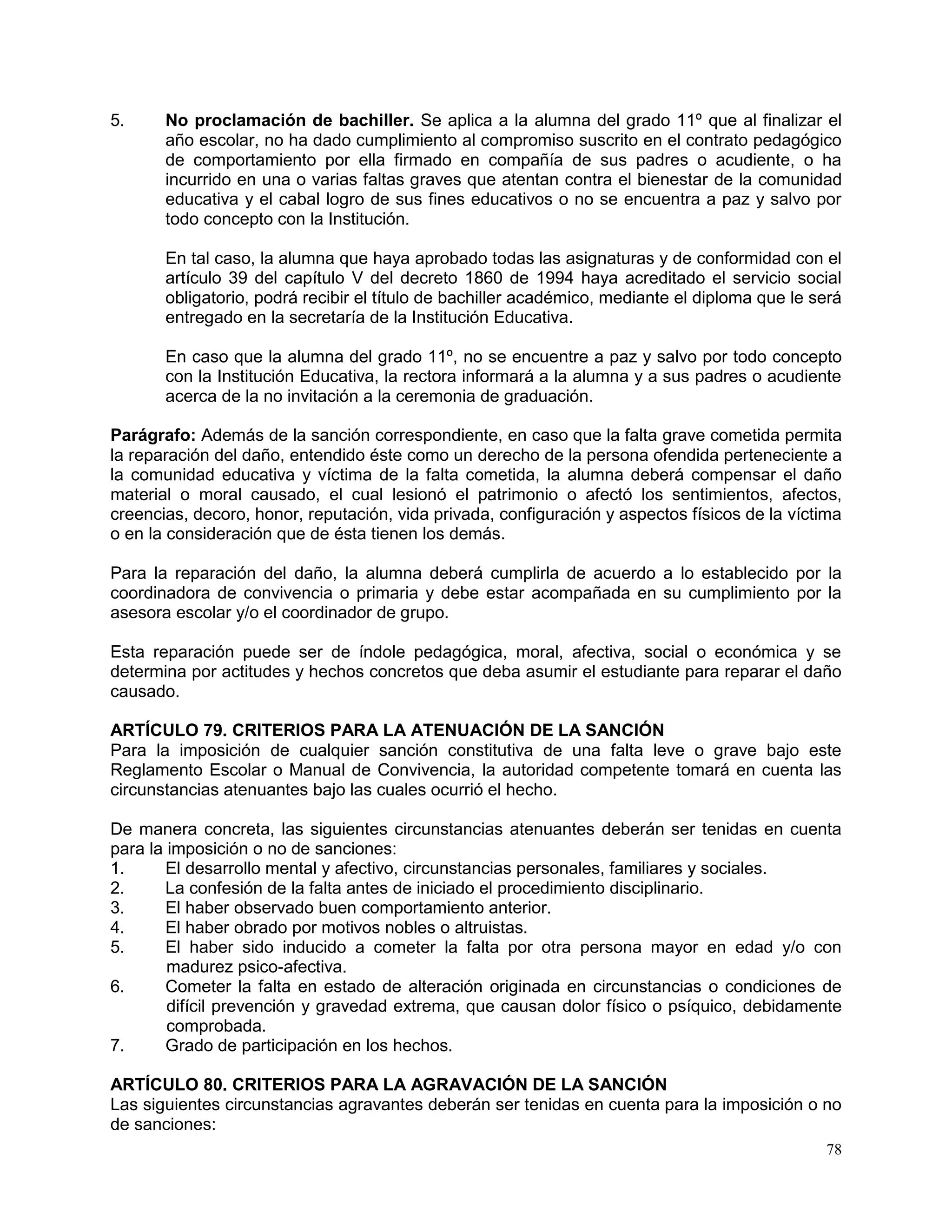 78
5. No proclamación de bachiller. Se aplica a la alumna del grado 11º que al finalizar el
año escolar, no ha dado cumplimiento al compromiso suscrito en el contrato pedagógico
de comportamiento por ella firmado en compañía de sus padres o acudiente, o ha
incurrido en una o varias faltas graves que atentan contra el bienestar de la comunidad
educativa y el cabal logro de sus fines educativos o no se encuentra a paz y salvo por
todo concepto con la Institución.
En tal caso, la alumna que haya aprobado todas las asignaturas y de conformidad con el
artículo 39 del capítulo V del decreto 1860 de 1994 haya acreditado el servicio social
obligatorio, podrá recibir el título de bachiller académico, mediante el diploma que le será
entregado en la secretaría de la Institución Educativa.
En caso que la alumna del grado 11º, no se encuentre a paz y salvo por todo concepto
con la Institución Educativa, la rectora informará a la alumna y a sus padres o acudiente
acerca de la no invitación a la ceremonia de graduación.
Parágrafo: Además de la sanción correspondiente, en caso que la falta grave cometida permita
la reparación del daño, entendido éste como un derecho de la persona ofendida perteneciente a
la comunidad educativa y víctima de la falta cometida, la alumna deberá compensar el daño
material o moral causado, el cual lesionó el patrimonio o afectó los sentimientos, afectos,
creencias, decoro, honor, reputación, vida privada, configuración y aspectos físicos de la víctima
o en la consideración que de ésta tienen los demás.
Para la reparación del daño, la alumna deberá cumplirla de acuerdo a lo establecido por la
coordinadora de convivencia o primaria y debe estar acompañada en su cumplimiento por la
asesora escolar y/o el coordinador de grupo.
Esta reparación puede ser de índole pedagógica, moral, afectiva, social o económica y se
determina por actitudes y hechos concretos que deba asumir el estudiante para reparar el daño
causado.
ARTÍCULO 79. CRITERIOS PARA LA ATENUACIÓN DE LA SANCIÓN
Para la imposición de cualquier sanción constitutiva de una falta leve o grave bajo este
Reglamento Escolar o Manual de Convivencia, la autoridad competente tomará en cuenta las
circunstancias atenuantes bajo las cuales ocurrió el hecho.
De manera concreta, las siguientes circunstancias atenuantes deberán ser tenidas en cuenta
para la imposición o no de sanciones:
1. El desarrollo mental y afectivo, circunstancias personales, familiares y sociales.
2. La confesión de la falta antes de iniciado el procedimiento disciplinario.
3. El haber observado buen comportamiento anterior.
4. El haber obrado por motivos nobles o altruistas.
5. El haber sido inducido a cometer la falta por otra persona mayor en edad y/o con
madurez psico-afectiva.
6. Cometer la falta en estado de alteración originada en circunstancias o condiciones de
difícil prevención y gravedad extrema, que causan dolor físico o psíquico, debidamente
comprobada.
7. Grado de participación en los hechos.
ARTÍCULO 80. CRITERIOS PARA LA AGRAVACIÓN DE LA SANCIÓN
Las siguientes circunstancias agravantes deberán ser tenidas en cuenta para la imposición o no
de sanciones:
 